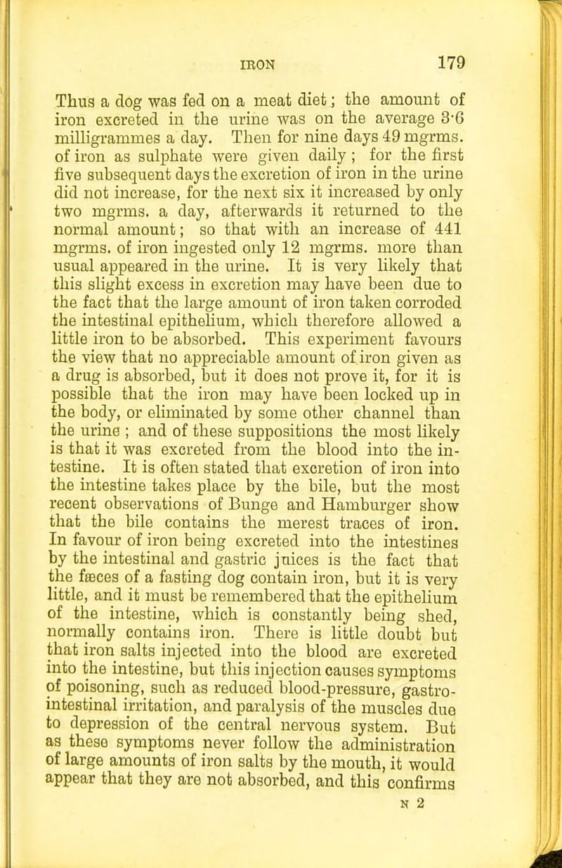 Thus a dog was fed on a meat diet; the amount of iron excreted in the urine was on the average 3-6 milUgrammes a day. Then for nine days 49 mgrms. of iron as sulphate were given daily; for the first five subsequent days the excretion of iron in the urine did not increase, for the next six it increased by only two mgrms. a day, afterwards it returned to the normal amount; so that with an increase of 441 mgrms. of iron ingested only 12 mgrms. more than usual appeared in the urine. It is very likely that this slight excess in excretion may have been due to the fact that the large amount of iron taken corroded the intestinal epithelium, which therefore allowed a little iron to be absorbed. This experiment favours the view that no appreciable amount of iron given as a drug is absorbed, l3ut it does not prove it, for it is possible that the iron may have been locked up in the body, or eliminated by some other channel than the urine ; and of these suppositions the most likely is that it was excreted from the blood into the in- testine. It is often stated that excretion of iron into the intestine takes place by the bile, but the most recent observations of Bunge and Hamburger show that the bile contains the merest traces of iron. In favour of iron being excreted into the intestines by the intestinal and gastric juices is the fact that the fffices of a fasting dog contain iron, but it is very little, and it must be remembered that the epitheHum of the intestine, which is constantly being shed, normally contains iron. There is little doubt but that iron salts injected into the blood are excreted into the intestine, but this injection causes symptoms of poisoning, such as reduced blood-pressure, gastro- intestinal irritation, and paralysis of the muscles due to depression of the central nervous system. But as these symptoms never follow the administration of large amounts of iron salts by the mouth, it would appear that they are not absorbed, and this confirms N 2
