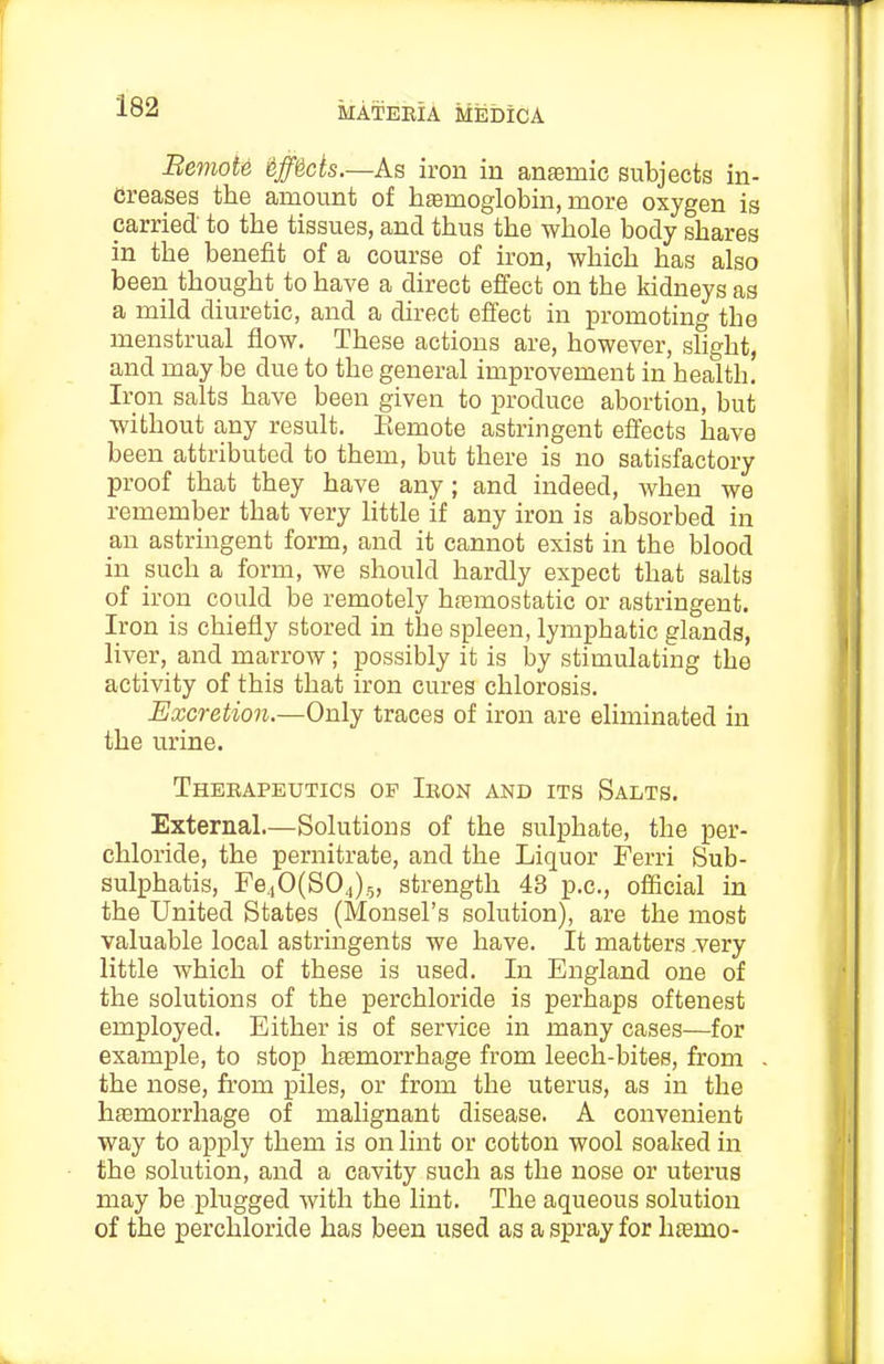 Bemote §ff^ds.—As iron in anemic subjects in- creases the amount of haemoglobin, more oxygen is carried to the tissues, and thus the whole body shares in the benefit of a course of iron, which has also been thought to have a direct effect on the kidneys as a mild diuretic, and a direct effect in promoting the menstrual flow. These actions are, however, shght, and may be due to the general improvement in health. Iron salts have been given to produce abortion, but without any result, Eemote astringent effects have been attributed to them, but there is no satisfactory proof that they have any; and indeed, when we remember that very httle if any iron is absorbed in an astringent form, and it cannot exist in the blood in such a form, we should hardly expect that salts of iron could be remotely hfemostatic or astringent. Iron is chiefly stored in the spleen, lymphatic glands, liver, and marrow; possibly it is by stimulating the activity of this that iron cures chlorosis. Excretion.—Only traces of iron are eliminated in the urine. Thebapeutics op Ieon and its Salts. External—Solutions of the sulphate, the per- chloride, the pernitrate, and the Liquor Ferri Sub- sulphatis, Fe.iO(S04)5, strength 43 p.c, official in the United States (Monsel's solution), are the most valuable local astringents we have. It matters .very little which of these is used. In England one of the solutions of the perchloride is perhaps oftenest employed. Either is of service in many cases—for example, to stop haemorrhage from leech-bites, from the nose, from piles, or from the uterus, as in the haemorrhage of malignant disease. A convenient way to apply them is on lint or cotton wool soaked in the solution, and a cavity such as the nose or uterus may be plugged with the lint. The aqueous solution of the perchloride has been used as a spray for htemo-