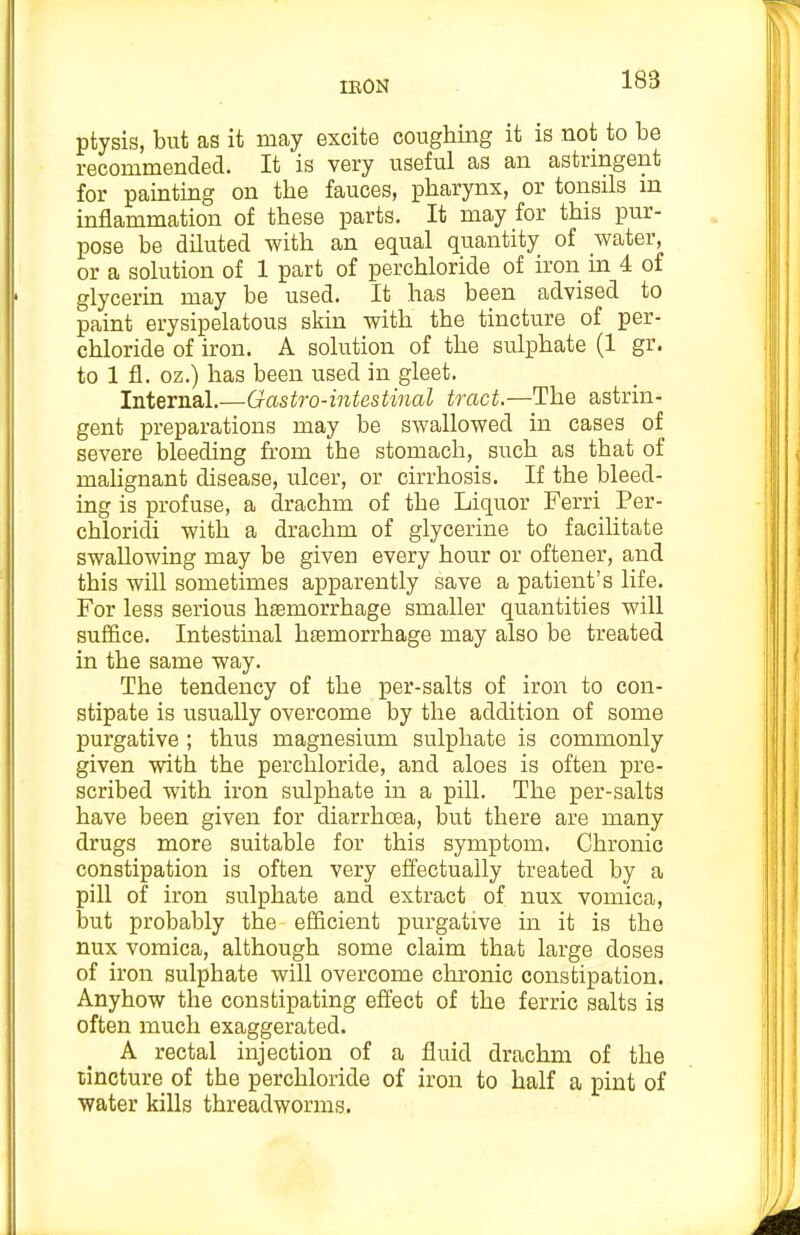 ptysis, but as it may excite conghing it is not to be recommended. It is very useful as an astringent for painting on the fauces, pharynx, or tonsils m inflammation of these parts. It may for this pur- pose be diluted with an equal quantity of water, or a solution of 1 part of perchloride of iron in 4 of glycerin may be used. It has been advised to paint erysipelatous skin with the tincture of per- chloride of iron. A solution of the sulphate (1 gr. to 1 fl. oz.) has been used in gleet. Internal.—Gastro-intestinal tract.—The astrin- gent preparations may be swallowed in cases of severe bleeding from the stomach, such as that of mahgnant disease, ulcer, or cirrhosis. If the bleed- ing is profuse, a drachm of the Liquor Ferri Per- chloridi with a drachm of glycerine to facilitate swallowing may be given every hour or oftener, and this will sometimes apparently save a patient's life. For less serious htemorrhage smaller quantities will suffice. Intestinal haemorrhage may also be treated in the same way. The tendency of the per-salts of iron to con- stipate is usually overcome by the addition of some purgative ; thus magnesium sulphate is commonly given with the perchloride, and aloes is often pre- scribed with iron sulphate in a pill. The per-salts have been given for diarrhosa, but there are many drugs more suitable for this symptom. Chronic constipation is often very effectually treated by a pill of iron sulphate and extract of nux vomica, but probably the efficient purgative in it is the nux vomica, although some claim that large doses of iron sulphate will overcome chronic constipation. Anyhow the constipating effect of the ferric salts is often much exaggerated. A rectal injection of a fluid drachm of the tincture of the perchloride of iron to half a pint of water kills threadworms.