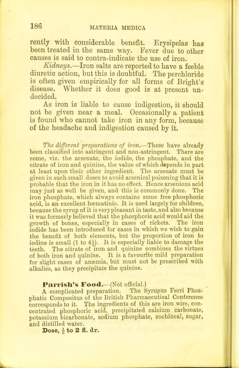 rently with considerable benefit. Erysipelas has been treated in the same way. Fever due to other causes is said to contra-indicate the use of iron. Kidneys.—Iron salts are reported to have a feeble diuretic action, but this is doubtful. The perchloride is often given empirically for all forms of Bright's disease. Whether it does good is at present un- decided. As iron is liable to cause indigestion, it should not be given near a meal. Occasionally a patient is found who cannot take iron in any form, because of the headache and indigestion caused by it. Tha different preparations of iron.—These have ah-eady been classified into astringent and non-astringent. There are some, viz. the arsenate, the iodide, the phosphate, and the citrate of iron and quinine, the value of which depends in part at least upon their other ingredient. The arsenate must be given in such small doses to avoid arsenical poisoning that it is probable that the iron in it has no eSect. Hence arsenious acid may just as well be given, and this is commonly done. The iron phosphate, which always contains some free phosphoric acid, is an excellent hrematinic. It is used largely for children, because the syrup of it is very pleasant in taste, and also because it was formerly believed that the phosphoric acid would aid the growth of bones, especially in cases of rickets. The iron iodide has been introduced for cases in which we wish to gain the benefit of both elements, but the proportion of iron to iodine is small (1 to 4i). It is especially liable to damage the teeth. The citrate of iron and quinine combines the virtues of both iron and quinine. It is a favourite mild preparation for slight cases of antemia, but must not be prescribed with alkalies, as they precipitate the quinine. Parrisli's Food.—(Not ofScial.) A complicated preparation. The Syrupus Ferri Phos- phatis Compositus of the British Pharmaceutical Conference corresponds to it. The ingredients of this are iron wire, con- centrated phosphoric acid, precipitated calcium carbonate, potassium bicarbonate, sodium phosphate, cochineal, sugar, and distilled water. Dose, I to 2 fl. dr.