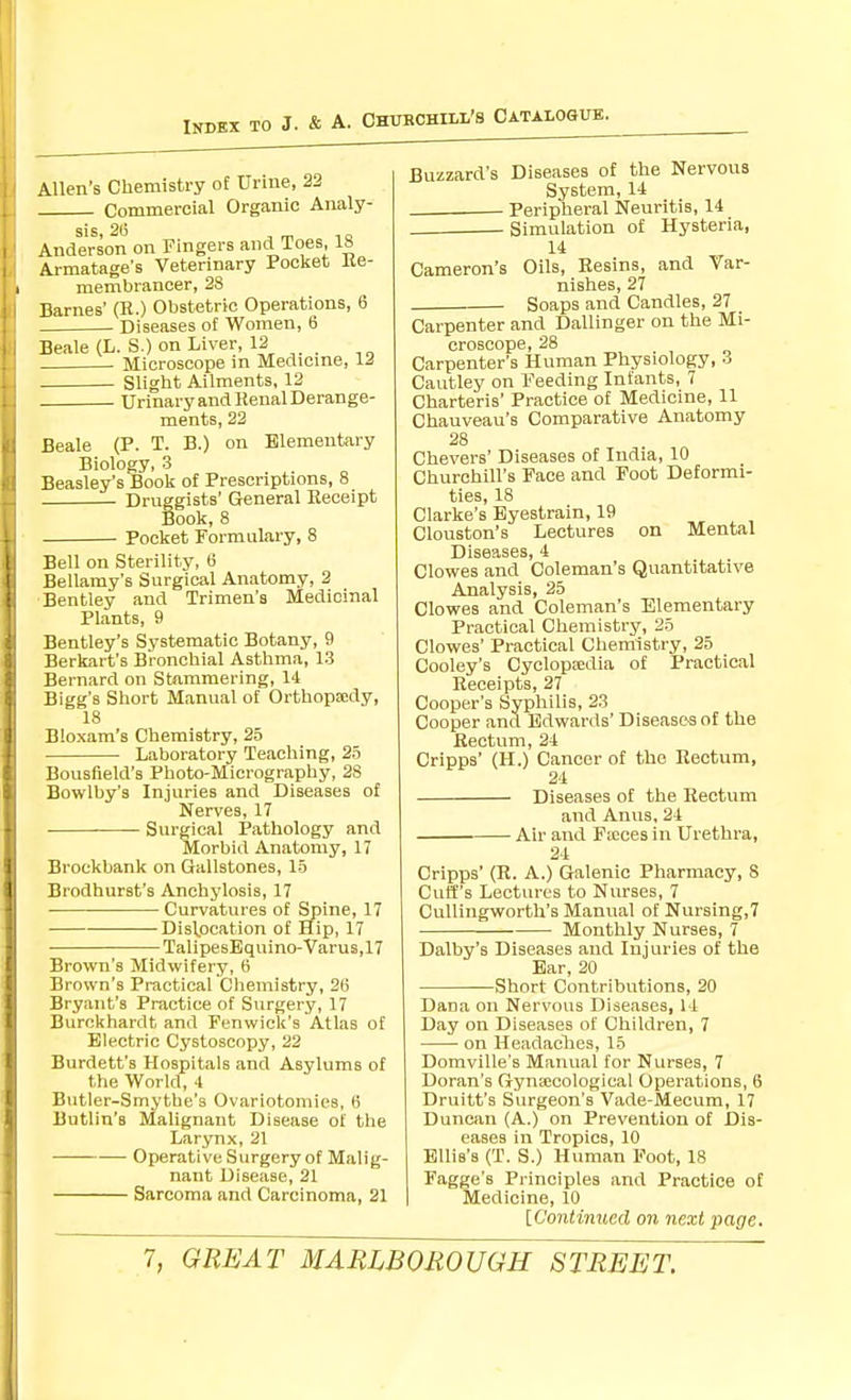 Allen's Chemistry of Urine, 22 Commercial Organic Analy- sis. 2(5 , m 1 o Anderson on Fingers and Toes, 18 Armatage's Veterinary Pocket Re- membrancer, 28 Barnes' (R.) Obstetric Operations, 6 Diseases of Women, 6 Beale (L. S.) on Liver, 12 . Microscope in Medicine, 12 Slight Ailments, 12 Urinary and Renal Derange- ments, 22 Beale (P. T. B.) on Elementary Biology, 3 Beasley's Book of Prescriptions, 8 Druggists' General Receipt Book, 8 Pocket Formulary, 8 Bell on Sterility, 6 Bellamy's Surgical Anatomy, 2 Bentley and Trimen's Medicinal Plants, 9 Bentley's Systematic Botany, 9 Berkart's Bronchial Asthma, 13 Bernard on Stnmmering, 14 Bigg's Short Manual of Orthopsedy, 18 Bloxam's Chemistry, 25 Laboratory Teaching, 25 Bousfield's Photo-Micrography, 28 Bowlby's Injuries and Diseases of Nerves, 17 Surgical Pathology and Morbid Anatomy, 17 Brockbank on Gallstones, 15 Brodhurst's Anchylosis, 17 Curvatures of Spine, 17 Disl.ocation of Hip, 17 TalipesEquino-Varus, 17 Brown's Midwifery, 6 Brown's Practical Chemistry, 2(i Bryant's Practice of Surgery, 17 Burckhardt and Fenwick's Atlas of Electric Cystoscopy, 22 Burdett's Hospitals and Asylums of the World, 4 Butler-Smythe's Ovariotomies, 6 Butlin's Malignant Disease of the Larynx, 21 Operative Surgery of Malig- nant Disease, 21 Sarcoma and Carcinoma, 21 Buzzard's Diseases of the Nervous System, 14 Peripheral Neuritis, 14 Simulation of Hysteria, 14 Cameron's Oils, Resins, and Var- nishes, 27 Soaps and Candles, 27 Carpenter and Dallinger on the Mi- croscope, 28 Carpenter's Human Physiology, -i Cautley on Feeding Infants, 7 Charteris' Practice of Medicine, 11 Chauveau's Comparative Anatomy 28 Chevers' Diseases of India, 10 Churchill's Face and Foot Deformi- ties, 18 Clarke's Eyestrain, 19 Clouston's Lectures on Mental Diseases, 4 Clowes and Coleman's Quantitative Analysis, 25 Clowes and Coleman's Elementary Practical Chemistry, 25 Clowes' Practical Chemistry, 25 Cooley's Cyclopredia of Practical Receipts, 27 Cooper's Syphilis, 23 Cooper and Edwards' Diseases of the Rectum, 24 Cripps' (H.) Cancer of the Rectum, 24 Diseases of the Rectum and Anns, 24 Air and Faces in Urethra, 24 Cripps' (R. A.) Galenic Pharmacy, 8 Cuff's Lectures to Nurses, 7 CuUingworth's Manual of Nursing,? Monthly Nurses, 7 Dalby's Diseases and Injuries of the Ear, 20 Short Contributions, 20 Dana on Nervous Diseases, 14 Day on Diseases of Children, 7 on Headadies, 15 Domville's Manual for Nurses, 7 Doran's Gyna;cological Operations, 6 Druitt's Surgeon's Vade-Mecum, 17 Duncan (A.) on Prevention of Dis- eases in Tropics, 10 Ellis's (T. S.) Human Foot, 18 Fagge's Principles and Practice of Medicine, 10 [Continued on next page.