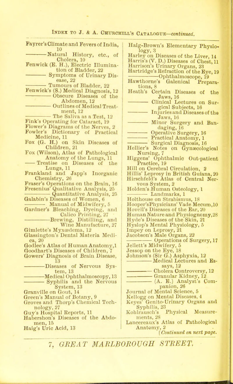 I'ayrer's Climate and Fevers of India, 10 Natural History, etc., of Cholera, 10 Fenwick (E. H.), Electric Illumina- tion of Bladder, 22 Symptoms of Urinary Dis- ease, 22 Tumours of Bladder, 22 Fenwiek's (S.) Medical Diagnosis, 12 Obscure Diseases of the Abdomen, 12 Outlines of Medical Treat- ment, 12 The Saliva as a Test, 12 Fink's Operating for Cataract, 19 Flower's Diagrams of the Nerves, 2 Fowler's Dictionary of Practical Medicine, 11 Fox (G. H.) on Skin Diseases of Children, 21 Fox (Wilson), Atlas of Pathological Anatomy of the Lungs, 11 Treatise on Diseases of the Lungs, 11 Frankland and Japp's Inorganic Chemistry, 26 Fraser's Operations on the Brain, 16 Fresenius' Qualitative Analysis, 25 Quantitative Analysis, 25 Galabin's Diseases of Women, 6 Manual of Midwifery, 5 Gardner's Bleaching, Dyeing, and Calico Printing, 27 Brewing, Distilling, and Wine Manufacture, 27 Gimlette's Myxoedema, 12 Glassington's Dental Materia Medi- ca, 20 Godlee's Atlas of Human Anatomy,l Goodhart's Diseases of Children, 7 Gowers' Diagnosis of Brain Disease, 13 Diseases of Nervous Sys- tem, 13 • Medical Ophthalmoscopy, 13 Syphilis and the Nervous System, 13 Granville on Gout, 14 Green's Manual of Botany, 9 Groves and Thorp's Chemical Tech- nology, 27 Guy's Hospital Reports, 11 Habershon's Diseases of the Abdo- men, 15 Haig's Uric Acid, 13 Haig-Brown's Elementary Physio- logy, 3 Harley on Diseases of the Liver, 14 Harris's (V. D.) Diseases of Chest, 11 Harrison's Urinary Organs, 23 Hartridge's Refraction of the Bye, 19 Ophthalmoscope, 19 Hawthorne's Galenical Prepara- tions, 8 Heath's Certain Diseases of the Jaws, 16 Clinical Lectures on Sur- gical Subjects, 16 Injuriesand Diseases of the Jaws, 16 Minor Surgery and Ban- daging, 16 Operative Surgery, 16 Practical Anatomy, 1 Surgical Diagnosis, 16 Hellier's Notes on Gynaecological Nursing, 7 Higgens' Ophthalmic Out-patient Practice, 19 Hill on Cerebral Circulation, 2 Hillis' Leprosy in British Guiana, 20 Hirschfeld's Atlas of Central Ner- vous System, 2 Holden's Human Osteology, 1 Landmarks, 1 Holthouse on Strabismus, 18 Hooper'sPhysioians' Vade Mecum,10 Hovell's Diseases of tlie Ear, 20 Human Nature and Physiognomy,2S Hyde's Diseases of the Skin, 21 Hyslop's Mental Physiology, 5 Impey on Leprosy, 21 Jacobson's Male Organs, 22 Operations of Surgery, 17 Jellett's Midwifery, 5 Jessop on the Eye, 18 Johnson's (Sir G.) Asphyxia, 12 Medical Lectures and Es- says, 12 Cholera Controversy, 12 Granular Kidney, 12 (A. E.) Analyst's Com- jjanion, 26 Journal of Mental Science, 5 Kellogg on Mental Diseases, 4 Keyes' Gcnito-Urinary Organs and ■ Syphilis, 23 Kohlrausch's Physical Meas\ire- ments, 28 Lancereaux's Atlas of Pathological Anatomy, 2 {Coyitinued on next page.