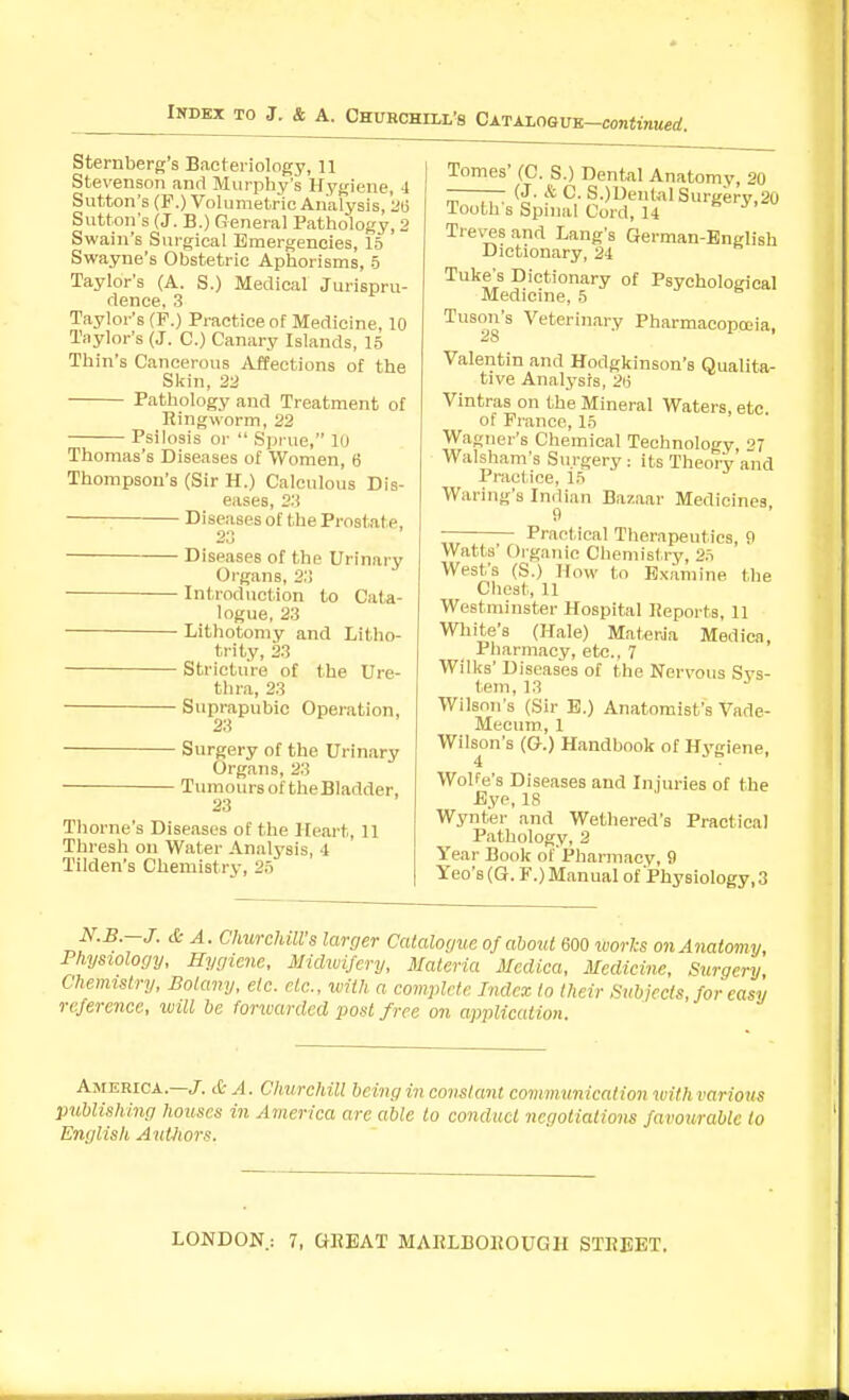 Sternberg's Bacteriology, II Stevenson and Murphy's Hygiene, 4 Sutton's (F.) Volumetric Analysis, 213 Sutton's (J. B.) General Pathology, 2 Swain's Surgical Emergencies, 15 Swayne's Obstetric Aphorisms, 5 Taylor's (A. S.) Medical Jurispru- dence, 3 Taylor's (F.) Practice of Medicine, 10 Taylor's (J. C.) Canary Islands, 15 Thin's Cancerous Affections of the Skin, 22 Pathology and Treatment of Ringworm, 22 Psilosis or  Sjjrue, lu Thomas's Diseases of Women, 6 Thompson's (Sir H.) Calculous Dis- eases, 2.'! Diseases of the Prostate, - Diseases of the Urinary Organs, 2;> - Introduction to Cata- logue, 23 - Lithotomy and Litho- trity, 23 - Stricture of the Ure- thra, 23 ■ Suprapubic Operation, 23 • Surgery of the Urinary Organs, 23 Tumours of the Bladder, 23 Thome's Diseases of the Heart, 11 Thresh on Water Analysis, 4 Tilden's Chemistry, 25 Tomes' (C. S.) Dental Anatomy, 20 - — (J. & C. S.)Uen(alSurgery,20 Tooth s Spnial Cord, 14 Treves and Lang's German-BngHsh Dictionary, 24 Tuke's Dictionary of Psychological Medicine, 5 Tuson's Veterinary Pharmacopoeia, Valentin and Hodgkinson's Qualita- tive Analysis, 2i; Vintras on the Mineral Waters, etc of France, 15 Wagner's Chemical Technology 27 Walsham's Surgery: its Theory and Practice, 15 Waring's Indian Bazaar Medicines SI Practical Therapeutics, 9 Watts' Organic Chemistry, 25 West's (S.) How to Examine the Chest, 11 Westminster Hospital Reports, 11 White's (Hale) Materia Medica, Pharmacy, etc.. 7 Wilks' Diseases of the Nervous Sys- tem, 13 Wilson's (Sir E.) Anatomist's Vade- Mecum, 1 Wilson's (G.) Handbook of Hygiene, 4 Wolfe's Diseases and Injuries of the Bye, 18 Wynter and Wethered's Practical Pathology, 2 Year Book of'Pharmacy, 9 Tec's (Q. F.) Manual of Physiology,3 N.B.-J. <£- A. Churchill's larger Catalogue of about 600 luorks on Anatomy, Physiology, Hygiene, MidxuiScry, Materia Medica, Medicine, Surgery Chemistry, Botany, etc. etc., with a complete Index to their Subjects, for easy reference, loill be forwarded post free on application. America.—J. cC- ^. CImrchill being in constant communication with various publishing Iiouscs in America are able to conduct negotiations favourable to English AutJtors.