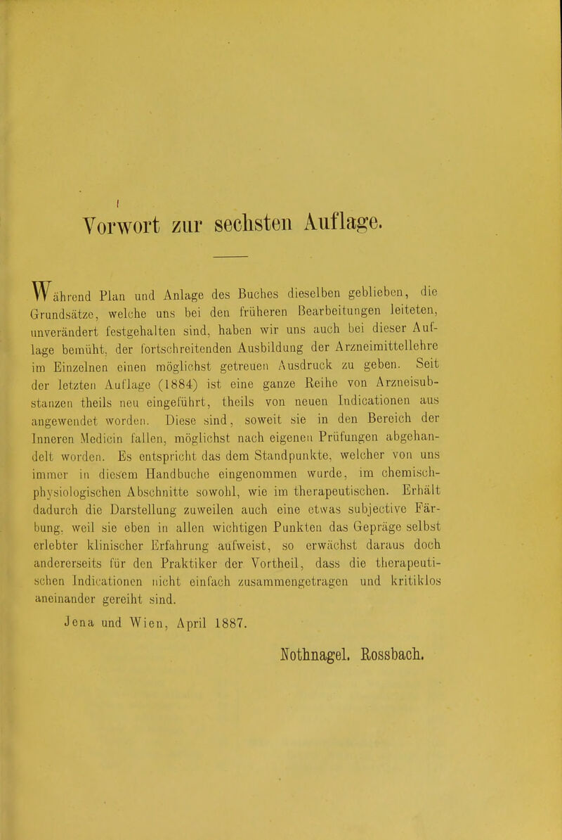 Vorwort zur sechsten Auflage. Während Plan und Anlage des Buches dieselben geblieben, die Grundsätze, welche uns bei den früheren Bearbeitungen leiteten, unverändert festgehalten sind, haben wir uns auch bei dieser Auf- lage bemüht, der fortschreitenden Ausbildung der Arzneimittellehre im Einzelnen einen möglichst getreuen Ausdruck zu geben. Seit der letzten Auflage (1884) ist eine ganze Reihe von Arzneisub- stanzen theils neu eingeführt, theils von neuen Indicationen aus angewendet worden. Diese sind, soweit sie in den Bereich der Inneren Mcdicin fallen, möglichst nach eigenen Prüfungen abgehan- delt worden. Es entspricht das dem Standpunkte, welcher von uns immer in diesem Hand buche eingenommen wurde, im chemi.sch- physiologischen Abschnitte sowohl, wie im therapeutischen. Erhält dadurch die Darstellung zuweilen auch eine etwas subjective Fär- bung, weil sie eben in allen wichtigen Punkten das Gepräge selbst erlebter klinischer Erfahrung aufweist, so erwächst daraus doch andererseits für den Praktiker der Vortheil, dass die therapeuti- schen Indicationen nicht einfach zusammengetragen und kritiklos aneinander gereiht sind. Jena und Wien, April 1887. l^otlinagel. Rossbach.