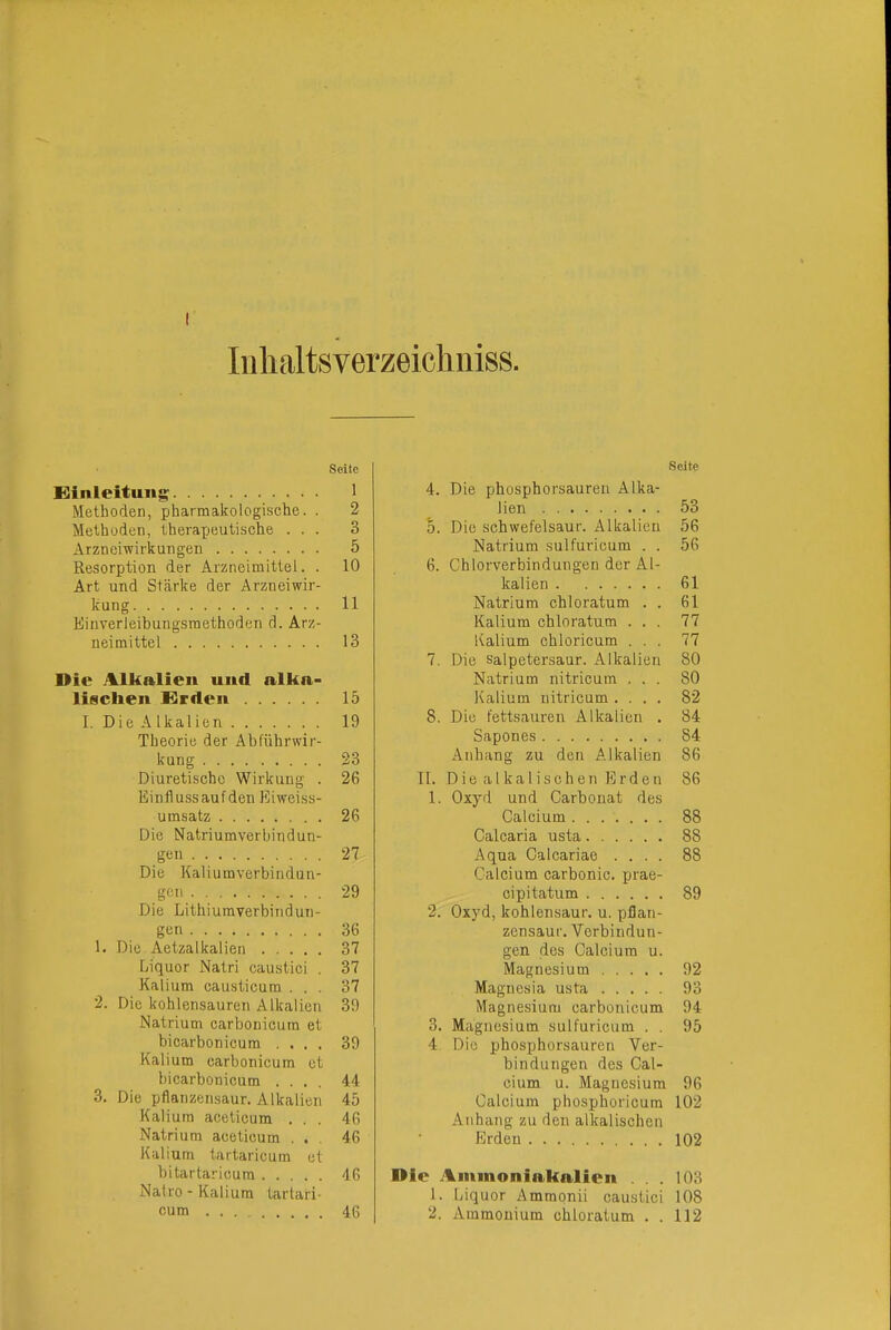 luhaltsverzeichniss. Seite Siinleitung 1 Methoden, pharmakologische. . 2 Methoden, theraxjeutische ... 3 Arzneiwirkungen 5 Resorption der Arzneimittel. . 10 Art und Stärke der Arzneiwir- kung 11 Einverleibungsmethoden d. Arz- neimittel 13 Die Alkalieil und alka- lischen Sirden 15 I. Die Alkalien 19 Theorie der Abführwir- kung 23 Diuretische Wirkung . 26 Einfl uss auf den Eiwei.ss- umsatz 26 Die Natriumverbindün- gen 27 Die Kaliumverbindun- gen 29 Die Lithiuraverbindun- gen 36 1. Die Aetzalkalien 37 Liquor Natri eaustici . 37 Kalium causticum ... 37 2. Die kohlensauren Alkalien 39 Natrium carbonicum et bicarbonicum .... 39 Kalium carbonicum et bicarbonicum .... 44 3. Die pflanzensaur. Alkalien 45 Kalium aceticum ... 46 Natrium aceticum ... 46 Kalium tartaricum et bitartaricura 46 Natro - Kalium tartari- cum 46 Seite 4. Die phosphorsauren Alka- lien 53 5. Die schwefelsaur. Alkalien 56 Natrium sulfuricum . . 56 6. Chlorverbindungen der Al- kalien 61 Natrium chloratum . . 61 Kalium chloratum ... 77 Kalium chloricum ... 77 7. Die salpetersaur. Alkalien 80 Natrium nitricum ... 80 Kalium nitricum.... 82 8. Die fettsauren Alkalien . 84 Sapones 84 Anhang zu den Alkalien 86 II. Die alkalischen Erden 86 1. Oxyd und Carbonat des Calcium 88 Calcaria usta 88 Aqua Calcariae .... 88 Calcium carbonic. prae- cipitatum 89 2. Oxyd, kohlensaur. u. pflan- zensaur. Verbindun- gen des Calcium u. Magnesium 92 Magnesia usta 93 Magnesium carbonicum 94 3. Magnesium sulfuricum . . 95 4 Die phosphorsauren Ver- bindungen des Cal- cium u. Magnesium 96 Calcium phosphoricum 102 Anhang zu den alkalischen Erden 102 Die Aminoniakalien ... 103 1. Liquor Ammonii eaustici 108 2. Ammonium chloratum . . 112