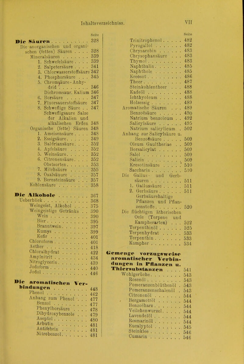 Seite Die Säuren .328 Die anufganischen und organi- schen (fetten) Säuren .... 328 Mineralsäuren 339 1. Schwefelsäure .... 339 2. Salpetersäure .... 341 3. Chlorwasserstoifsäure 342 4. Phosphorsäure . . . 345 5. Chromsäure-Anhy- drid 346 Dichromsaur. Kalium 346 6. Borsäure 347 7. Fluorsauerstoffsäure 347 8. Schweflige Säure . . 347 Schwefligsaure Salze der Alkalien und alkalischen Erden 348 Organische (fette) Säuren 348 1. Ameisensäure .... 348 2. Essigsäure 349 3. Baldriansäure. . . . 352 4. Apfelsäure 352 5. Weinsäure 352 6. Citronensäure. . . . 352 Obstsorten 353 7. Milchsäure 355 8. Oxalsäuure 357 9. Bernsteinsäure . . . 357 Kohlensäure 358 Die Alkohole 367 Ueberblick 368 Weingeist, Alkohol .... 375 Weingeistige Getränke . . 390 Wein 390 Bier 395 Branntwein 397 Kumys 399 Kefir 401 Chloroform 401 Aether 418 Chloralhydrat 422 Amylnitrit 434 Nitroglycerin 439 Jodoform 44O Jodol 446 Die aromatischen Ver- bindungen 448 Phenol 4g2 Anhang zum Phenol . . [ 477 Benzol 477 Phenylborsäure .... 478 Dihydroxybenzole . . , 479 Aseptol 480 Arbutin 48i Antifebrin 481 Nitrobeuzol [ [ 481 Seite Trinitrophenol 482 Pyrogallol 482 Chrysarobin 483 Chrysophansäure . . . 483 Thymol 483 Naphthalin 485 Naphthole 485 Kreosot 486 Theer 487 Steinkohlentheer . . . 488 Kadeöl 488 Ichthyoleum 488 Holzessig 489 Aromatische Säuren . . . 489 Benzoesäure 49o Natrium benzoicum . . 492 Salicylsäure 495 Natrium salicylicum . 502 Anhang zur Salicylsäure u. Benzoesäure 509 Oleum Gaultheriae . . 509 Borsalicylat 509 Salol 509 Salicin 509 Kresotinsäure 510 Saccharin 510 Die Gallus- und Gerb- säuren 511 1. Gallussäure 511 2. Gerbsäure 511 Gerbsäurehaltige Pflanzen und Pflan- zenstoffe 520 Die flüchtigen ätherischen Oele (Terpene und Kampherarten) . . . 522 Terpenthinöl 525 Terpenhydrat 533 Terpenthin 533 Kampher 534 Gemenge vorzugsweise aromatischer Verbin- dungen in PAanzen u. Thiersubstanzen .... 541 Wohlgerüche 543 Rosenöl 543 Pomeranzenblüthenöl . 543 Pomeranzenschalenöl . 543 Citronenöl 544 Bergamottöl 544 Benzoeharz 544 Veilchenwurzel 544 Lavendelöl 544 Rosmarinöl 544 Eucalyptol 545 Steinklee 546 Cumarin 546