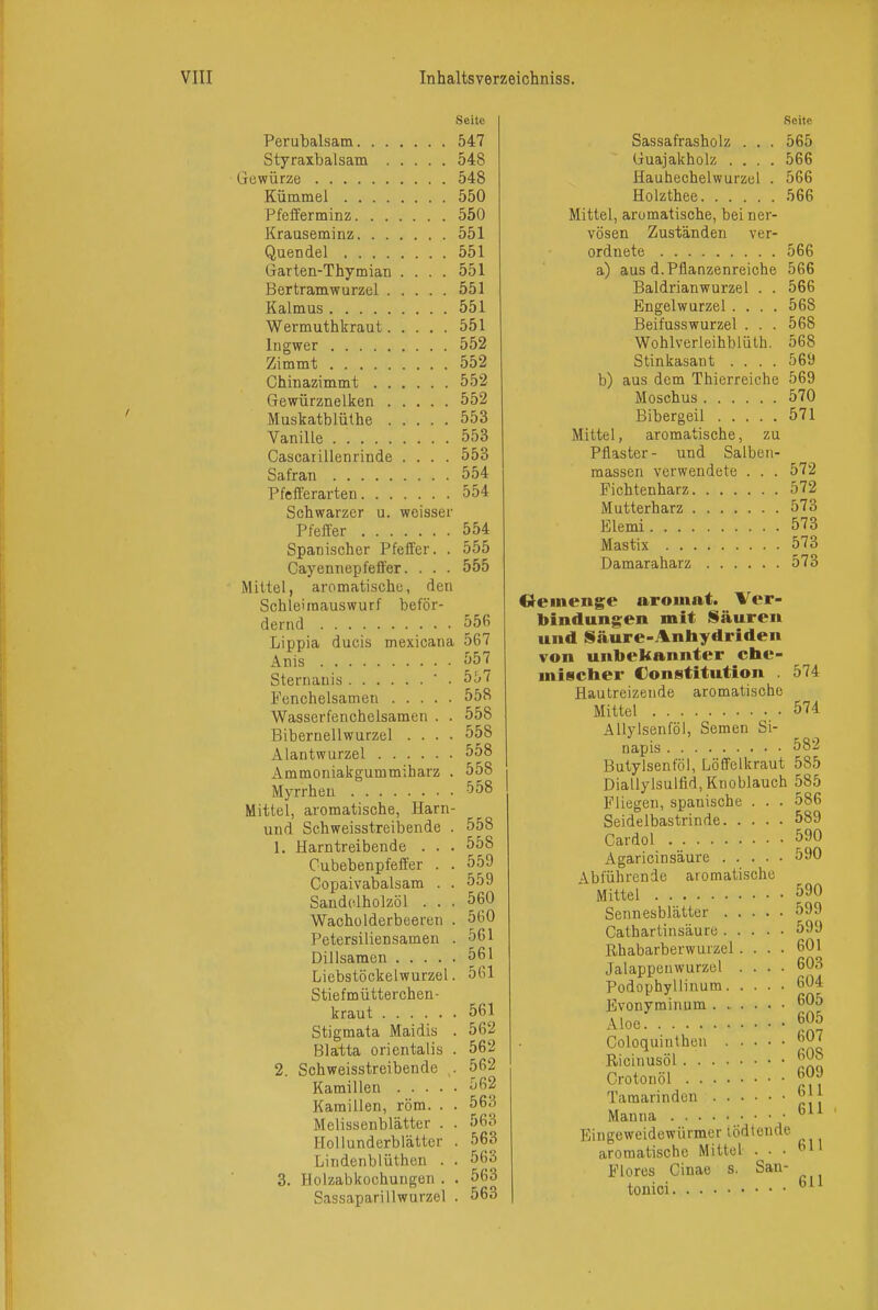 Seite Perubalsam 547 Styraxbalsam 548 Gewürze 548 Kümmel 550 Pfefferminz 550 Krauseminz 551 Quendel 551 Garten-Thymian .... 551 Bertramwurzel 551 Kalmus 551 Wermuthkraut 551 Ingwer 552 Zimmt 552 Chinazimmt 552 Gewürznelken 552 Muskatblüthe 553 Vanille 553 Gascarillenrinde .... 553 Safran 554 Pfefferarten 554 Schwarzer u. weisser Pfeirer 554 Spanischer Pfeffer. . 555 Cayennepfeffer. . . . 555 Mittel, aromatische, den Schleimauswurf beför- dernd 556 Lippia ducis mexicana 567 Anis 557 Sternanis ' . b'o ( Fenchelsamen 558 Wasserfenchelsamen . . 558 Biberneilwurzel .... 558 Alantwurzel 558 Ammoniakgummiharz . 558 Myrrhen 558 Mittel, aromatische, Harn- und Schweisstreibende . 558 1. Harntreibende . . . 558 Cubebenpfeffer . . 559 Copaivabalsam . . 559 Sandciholzöl ... 560 Wacholderbeeren . 560 Petersiliensamen . 561 Dillsaraen 561 Liebstöckelwurzel. 561 Stiefmütterchen- kraut 561 Stigmata Maidis . 562 Blatta orientalis . 562 2. Schweisstreibende . 562 Kamillen 562 Kamillen, röm. . . 563 Melissenblätter . . 563 HoUunderblätter . 563 Lindenbiüthen . . 563 3. Holzabkochungen . . 563 Sassaparillwurzel . 563 Seite Sassafrasholz . . . 565 Guajakholz .... 566 Hauhechelwurzel . 566 Holzthee 566 Mittel, aromatische, bei ner- vösen Zuständen ver- ordnete 566 a) aus d. Pflanzenreiche 566 Baldrianwurzel . . 566 Engelwurzel .... 568 Beifusswurzel . . . 568 Wohlverleihblüth. 568 Stinkasant .... 569 b) aus dem Thierreiche 569 Moschus 570 Bibergeil 571 Mittel, aromatische, zu Pflaster- und Salbcii- massen verwendete . . . 572 Fichtenharz 572 Mutterharz 573 Elemi 573 Mastix 573 Damaraharz 573 Oeineng;e aromat. Ver- bindungen mit Säuren und Säure-Anhydriden von unbekannter cl»e- misctaer Constitution . 574 Hautreizende aromatische Mittel 574 AUylsenföl, Semen Si- napis 582 Butylsenföl, Löffelkraut 585 Diallylsulfid, Knoblauch 585 Fliegen, spanische . . . 586 Seidelbastrinde 589 Cardol 590 Agaricinsäure 590 Abführende aromatische Mittel 590 Sennesblätter 599 Cathartinsäure 599 Rhabarberwurzel .... 601 Jalappenwurzel .... 603 Podophyllinum 604 Evonyminum ^^5 Aloe 605 Goloquinthen J;^' Ricinusöl ^^8 Crotonöl Tamarinden |||| Manna Eingeweidewürmer tödtende aromatische Mittel ... 61' Flores Cinae s. San- tonici