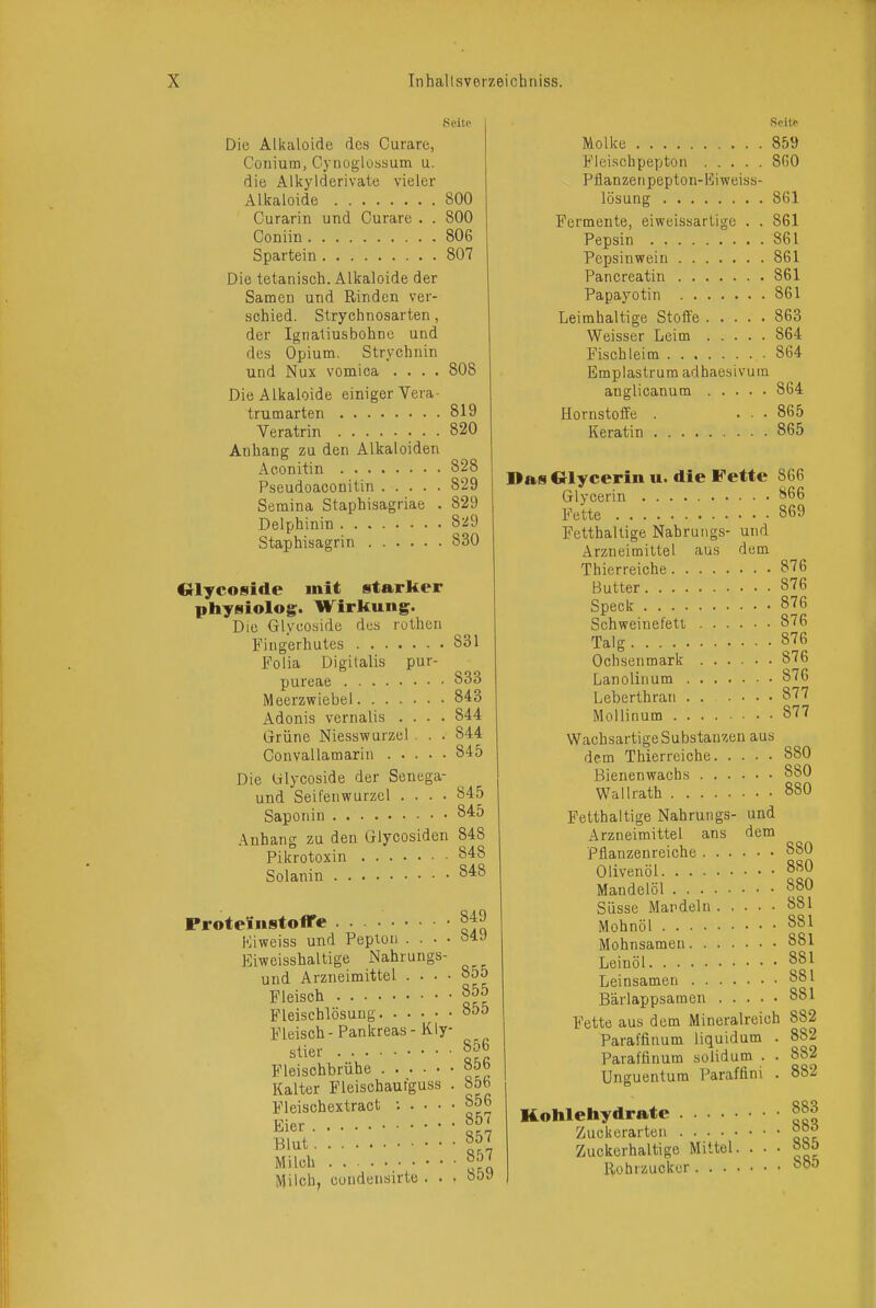 Seite Die Alkaloide des Curare, Conium, Cynoglussum u. die Ali<yiderivate vieler Alkaloide 800 Curarin und Curare . . 800 Coniiu 806 Spartein 807 Die tetanisch. Alkaloide der SameD und Rinden ver- schied. Strychnosarten , der Ignatiusbohne und des Opium. Strychnin und Nux vomica .... 808 Die Alkaloide einiger Vera- trumarten 819 Veratrin 820 Anhang zu den Alkaloiden Aeonitin 828 Pseudoaconitin 829 Semina Staphisagriae . 829 Delphinin 829 Staphisagrin 830 «lycoside mit starker physiolog. Wirkung. Die Glycoside des rothen Fingerhutes 831 Folia Digitalis pur- pureae 833 Meerzwiebel 843 Adonis vernalis .... 844 Grüne Niesswurzcl . . 844 Convallamarin 845 Die ülycoside der Senega- und Seifenwurzcl .... 845 Saponin 845 Anhang zu den Glycosiden 848 Pikrotoxin 848 Solanin 8^:8 ProtelinstolTe Kiweiss und Pepton . . . . Eiweisshaltige Nahrungs- und Arzneimittel . . . . Fleisch Fleiscblösuug Fleisch - Pankreas - Kly- stier Fleischbrühe Kalter Fleischaufguss . Fleischextract : . . . • Eier Blut Milch Milch, condensirte . . 849 849 855 855 855 856 856 856 856 857 857 857 859 Seite Molke 859 Fleiscbpepton 8G0 Pflanzeiipepton-Kiweiss- lösung 861 Fermente, eiweissarUge . . 861 Pepsin 861 Pepsinwein 861 Pancreatin 861 Papayotin 861 Leimhaltige Stoffe 863 Weisser Leim 864 Fisehleim 864 Emplastrum adhaesivum anglicanum 864 Hornstoffe . ... 865 Keratin 865 DasOlycerin u. die Fette 866 Glycerin 866 Fette 869 Fetthaltige Nabrungs- und Arzneimittel aus dem Thierreiche 876 Butter 876 Speck 876 Schweinefett 876 Talg 876 Ochsenmark 876 Lanolinum 876 Leberthran . 877 Mollinum 877 Wachsartige Substanzen aus dem Thierreiche 880 Bienenwachs 880 Wallrath 880 Fetthaltige Nabrungs- und Arzneimittel ans dem Pflanzenreiche 880 Olivenöl 880 Mandelöl 880 Süsse Mandeln 881 Mohnöl 881 Mohnsamen 881 Leinöl 881 Leinsamen 881 Bärlappsamen 881 Fette aus dem Mineralreich 882 Paraffinum liquidum . Paraffinum solid um . . Unguentum Paraffini . 882 882 882 Kohlehydrate Zuckerarteu Zuckerhaltige Mittel. Rohrzucker. . . • 883 883 885 885