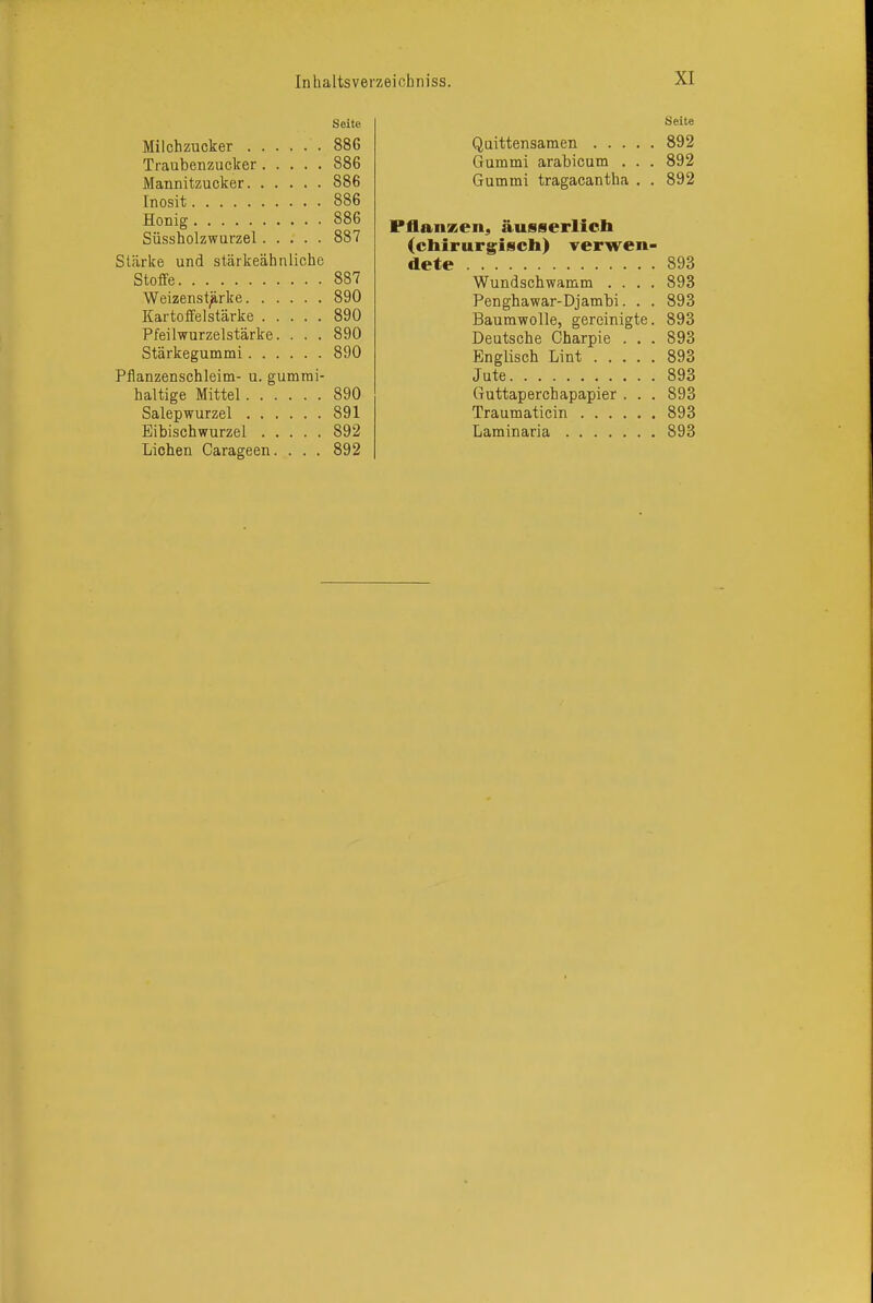 Seite Milchzucker 88G Traubenzucker 886 Mannitzucker 886 [nosit 886 Honig 886 Süssholzwurzel 887 Stärke und stärkeähnliche Stoffe 887 Weizenst^rke 890 Kartoffelstärke 890 Pfeilwurzelstärke. . . . 890 Stärkegummi 890 Pflanzenschleim- u. gumrai- haltige Mittel 890 Salep Wurzel 891 Eibischwurzel 892 Liehen Carageen. . . . 892 Quittensamen . . . Gummi arabicum . Gummi tragacantha Seite 892 892 892 Fflanzen, äusserlich (chirurgfiscli) verwen- dete . 893 Wundschwamm .... 893 Penghawar-Djambi. . . 893 Baumwolle, gereinigte. 893 Deutsche Charpie . . . 893 Englisch Lint 893 Jute 893 Guttaperchapapier ... 893 Traumaticin 893 Laminaria 893
