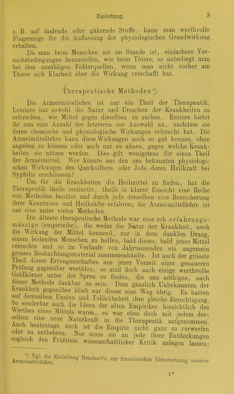 z. B. auf faulende oder gälirende Stoffe, kann raan werthvolle Fingerzeige für die Auffassung der physiologischen Grundwirkung erhalten. Da man beim Menschen nie im Stande ist, einfachere Ver- suchsbedingungen herzustellen, wie beim Thiere, so unterliegt man bei ihm unzähligen Fehlerquellen, wenn man nicht vorher am Thiere sich Klarheit über die Wirkung verschafft hat. Therapeutische Methoden'). Die Arzneimittellehre ist nur ein Theil der Therapeutik. Letztere hat sowohl die Natur und Ursachen der Krankheiten zu erforschen, wie Mittel gegen dieselben zu suchen. Erstere bietet ihr nun eine Anzahl der letzteren zur Auswahl an, nachdem sie deren chemische und physiologische Wirkungen erforscht hat. Die Arzneimittellehre kann diese Wirkungen noch so gut kennen, ohne angeben zu können oder auch nur zu ahnen, gegen welche Krank- heiten sie nützen werden. Dies gilt wenigstens für einen Theil der Arzneimittel. Wer könnte aus den uns bekannten physiologi- schen Wirkungen des Quecksilbers oder Jods deren Heilkraft bei Syphilis erschliessen? Um für die Krankheiten die Heilmittel zu finden, hat die Therapeutik theils instinctiv, theils in klarer Einsicht eine Reihe von Methoden benützt und durch jede derselben eine Bereicherung ihrer Kenntnisse und Heilkräfte erfahren; die Arzneimittellehre ist nur eine unter vielen Methoden. Die älteste therapeutische Methode war eine roh erfahrungs- mässige (empirische), die weder die Natur der Krankheit, noch die Wirkung der Mittel kennend, nur in dem dunklen Drang, emem leidenden Menschen zu helfen, bald dieses, bald jenes Mittel versuchte und so im Verlaufe von Jahrtausenden ein ungemein grosses Beobachtungsmaterial zusammenhäufte. Ist auch der grösste Iheil dieser Errungenschaften aus jener Vorzeit einer genaueren i;ruiung gegenüber werthlos, so sind doch auch einige werthvolle boldkorner unter der Spreu zu finden, die uns nöthigen, auch dieser Methode dankbar zu sein. Dem gänzlich Unbekannten der Krankheit gegenüber blieb nur dieser eine Weg übrig. Es hatten aut demselben Unsinn und Tollkühnheit ihre gleiche Berechtigung. So sonderbar auch die Ideen der alten Empiriker hinsichtlich dis Werthes eines Mittels waren, es war eben doch mit iedem der- An.ri,''f Naturkraft in die Therapeutik aufgenommen. Auch heutzutage noch ist die Empirie nicht ganz zu verwerfen sodei^h p't. -^'^ '''' -i^^^ Entdeckungen sogleich den Prüfstein wissenschaftlicher Kritik anlegen lassen; ArzneimlteUetiä.^'^''^^ Bouchart's zur französischen Uebersetzung unserer 1*