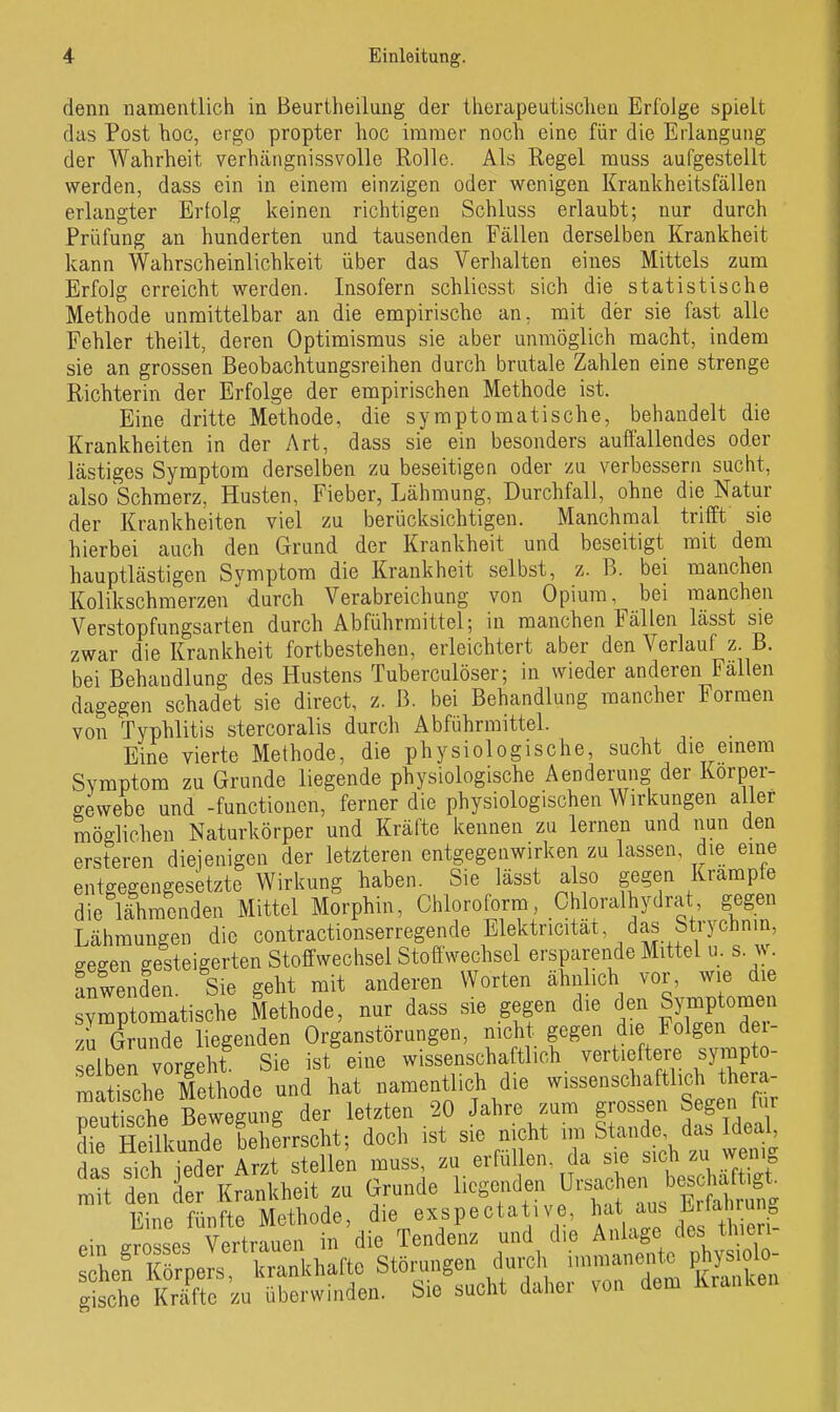 denn namentlich in ßeurtheilung der therapeutischen Erfolge spielt das Post hoc, ergo propter hoc immer noch eine für die Erlangung der Wahrheit verhängnissvolle Rolle. Als Regel muss aufgestellt werden, dass ein in einem einzigen oder wenigen Krankheitsfällen erlangter Erfolg keinen richtigen Schluss erlaubt; nur durch Prüfung an hunderten und tausenden Fällen derselben Krankheit kann Wahrscheinlichkeit über das Verhalten eines Mittels zum Erfolg erreicht werden. Insofern schlicsst sich die statistische Methode unmittelbar an die empirische an, mit der sie fast alle Fehler theilt, deren Optimismus sie aber unmöglich macht, indem sie an grossen Beobachtungsreihen durch brutale Zahlen eine strenge Richterin der Erfolge der empirischen Methode ist. Eine dritte Methode, die symptomatische, behandelt die Krankheiten in der Art, dass sie ein besonders auffallendes oder lästiges Symptom derselben zu beseitigen oder zu verbessern sucht, also Schmerz, Husten, Fieber, Lähmung, Durchfall, ohne die Natur der Krankheiten viel zu berücksichtigen. Manchmal trifft sie hierbei auch den Grund der Krankheit und beseitigt mit dem hauptlästigen Symptom die Krankheit selbst, z. B. bei manchen Kolikschmerzen'durch Verabreichung von Opium, bei manchen Verstopfungsarten durch Abführmittel; in manchen Fällen lässt sie zwar die Krankheit fortbestehen, erleichtert aber den Verlauf z. B. bei Behandlung des Hustens Tuberculöser; in wieder anderen Fallen dagegen schadet sie direct, z. ß. bei Behandlung mancher Formen von Typhlitis stercoralis durch Abführmittel. Eine vierte Methode, die physiologische, sucht die einem Svmptom zu Grunde liegende physiologische Aenderung der Korper- gewebe und -functiouen, ferner die physiologischen Wirkungen aller möglichen Naturkörper und Kräfte kennen zu lernen und nun den ersteren diejenigen der letzteren entgegenwirken zu lassen, die eine entgegengesetzte Wirkung haben. Sie lässt also gegen Krämpfe die lähmenden Mittel Morphin, Chloroform, Chloralhydrat gegen Lähmungen die contractionserregende Elektncität, das Strychnin, gegen gesteigerten Stoffwechsel Stoffwechsel ersparende Mittel u. s. ^^. anwenden. Sie geht mit anderen Worten ähnlich vor, wie die symptomatische Methode, nur dass sie gegen die den Symptomen zu Grunde liegenden Organstörungen, nicht gegen die Folgen der- selben vorgeht Sie ist eine wissenschaftlich vertieftere sympto- matische Methode und hat namentlich die wissenschaftlich thera- rutische Bewegung der letzten 20 Jahre zum grossen Segen für SL Sunde Lhfrrscht; doch ist sie nicht ™ Stan e das d^jO, das sich ieder Arzt ste en muss, zu erfüllen, da sie sich zu weni« it det fef Krankheit zu Grunde liegenden Ursac en besc a^^^^^^ Eine fünfte Methode, die exspectative, /^^ ^f;^^^^^^^^ Pin o-rosses Vertrauen in die Tendenz und die Anlage des tmeri s Lf iförners Shafte Störungen durch immanente physiolo- gthe kX^u™ Sie sucht daher von dem Kranken