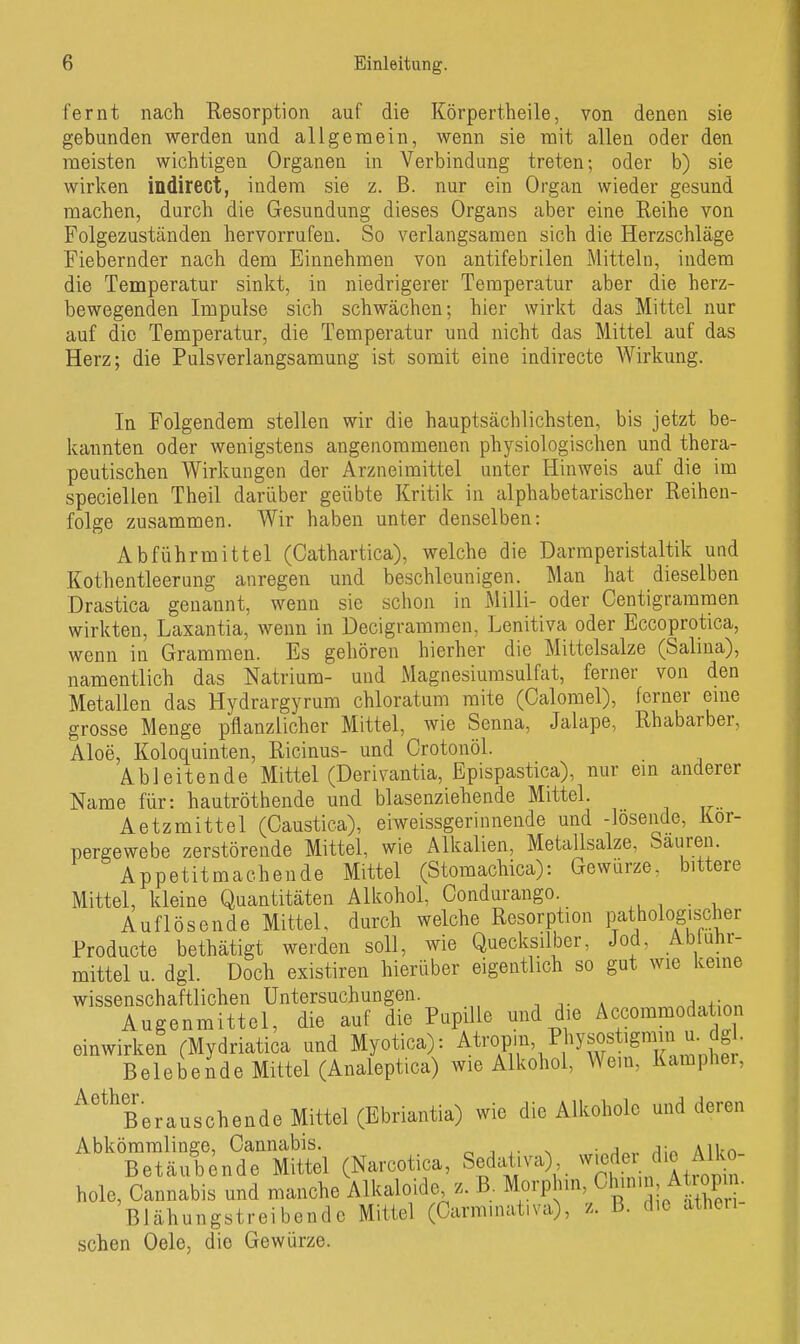 fernt nach Resorption auf die Körpertheile, von denen sie gebunden werden und allgemein, wenn sie mit allen oder den meisten wichtigen Organen in Verbindung treten; oder b) sie wirken indirect, indem sie z. B. nur ein Organ wieder gesund raachen, durcli die Gesundung dieses Organs aber eine Reihe von Folgezuständen hervorrufen. So verlangsamen sich die Herzschläge Fiebernder nach dem Einnehmen von aiitifebrilen Mitteln, indem die Temperatur sinkt, in niedrigerer Temperatur aber die herz- bewegenden Impulse sich schwächen; hier wirkt das Mittel nur auf die Temperatur, die Temperatur und nicht das Mittel auf das Herz; die Pulsverlangsamung ist somit eine indirecte Wirkung. In Folgendem stellen wir die hauptsächlichsten, bis jetzt be- kannten oder wenigstens angenommenen physiologischen und thera- peutischen Wirkungen der Arzneimittel unter Hinweis auf die im speciellen Theil darüber geübte Kritik in alphabetarischer Reihen- folge zusammen. Wir haben unter denselben: Abführmittel (Oathartica), welche die Darmperistaltik und Kothentleerung anregen und beschleunigen. Man hat dieselben Drastica genannt, wenn sie schon in Milli- oder Centigrammen wirkten, Laxantia, wenn in Decigrammen, Lenitiva oder Eccoprotica, wenn in Grammen. Es gehören hierher die Mittelsalze (Salina), namentlich das Natrium- und Magnesiumsulfat, ferner von den Metallen das Hydrargyrum chloratum mite (Calomel), ferner eine grosse Menge pflanzlicher Mittel, wie Senna, Jalape, Rhabarber, Aloe, Koloquinten, Ricinus- und Crotonöl. Ableitende Mittel (Derivantia, Epispastica), nur ein anderer Name für: hautröthende und blasenziehende Mittel. Aetzmittel (Caustica), eiweissgerinnende und -losende, Kor- pergewebe zerstörende Mittel, wie Alkalien, Metallsalze, Saureu. Appetitmachende Mittel (Stomachica): Gewürze, bittere Mittel, kleine Quantitäten Alkohol, Condurango. Auflösende Mittel, durch welche Resorption pathologischer Producte bethätigt werden soll, wie Quecksilber, Jod, Abiuhr- mittel u. dgl. Doch existiren hierüber eigentlich so gut wie keine wissenschaftlichen Untersuchungen. Augenmittel, die auf die Pupille und die Accommoda lon einwirken (Mydriatica und Myotica): AtroP'u, Physostigmm u. d^ Belebeide Mittel (Analeptica) wie Alkohol, Wem, Kampher, ^'^^Berauschende Mittel (Ebriantia) wie die Alkohole und deren Abkömmlinge, Cannabis. o j x- > ,;-,ri«,. AlUn- Betäubende Mittel (Narcotica, Sedativa), ^^'«^.<^V,^^'^ hole, Cannabis und manche Alkaloide z. B. Morphin, Chnm , Aüopin. Blähungstreibendo Mittel (Carmnuitiva), z. B. die atlieu sehen Oele, die Gewürze.