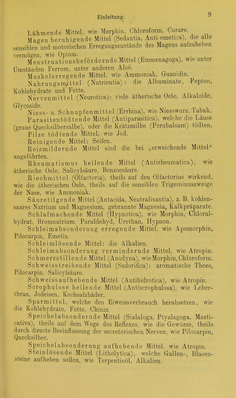 Lähmende Mittel, wie Morphin, Chloroform, Curare. Maffen beruhigende Mittel (Sedantia, Anti-emetica), die alle sensiblen und motorischen Erregungszustände des Magens aufzuheben vermögen, wie Opium. wr. n • +^ Menstruationsbefördernde Mittel (Emmenagoga), wie unter Umständen Ferrum, unter anderen Aloe. Muskelerregende Mittel, wie Ammoniak, Gruauidin. Nahrungsm/ttel (Nutrientia): die Albuminate, Pepton, Kohlehydrate und Fette. ... i -j Nervenmittel (Neurotica): viele ätherische Oele, Aikaloide, Glycoside. , . Niess- u. Schnupfenmittel (Errhina), wie Niesswurz, iabak. Parasitentödtende Mittel (Antiparasitica), welche die Läuse (graue Quecksilbersalbe), oder die Krätzmilbe (Perubalsam) tödten. Pilze tödtende Mittel,-wie Jod. Peinigende Mittel: Seifen. Reizmildernde Mittel sind die bei „erweichende Mittel« angeführten. Rheumatismus heilende Mittel (Antirheumatica), wie ätherische Oele, Salicylsäure, Benzoesäure. Riechmittel (Olfactoria), theils auf den Olfactorius wirkend, wie die ätherischen Oele, theils auf die sensiblen Trigerainuszweige der Nase, wie Ammoniak. Säuretilgende Mittel (Antacida, Neutralisantia), z. B. kohlen- saures Natrium und Magnesium, gebrannte Magnesia, Kalkpräparate. Schlafmachende Mittel (Hypnotica), wie Morphin, Chloral- hydrat, ßromnatrium, Paraldehyd, ürethan, Hypnon. Schleimabsonderung erregende Mittel, wie Apomorphin, Pilocarpin, Emetin. Schleimlösende Mittel: die Alkalien. Schleimabsonderung vermindernde Mittel, wie Atropin. Schmerzstillende Mittel (Anodyna), wie Morphin, Chloroform. Schweisstreibende Mittel (Sudorifica): aromatische Thees, Pilocarpin, Salicylsäure. Schweissaufhebende Mittel (Aiitihidrotica), wie Atropin. Scrophulose heilende Mittel (Antiscrophulosa), wie Leber- tiiran, Jodeisen, Kochsalzbäder. Sparmittel, welche den Eiweissverbrauch herabsetzen, wie die Kohlehydrate, Fette, Chinin. Speichelabsondernde Mittel (Sialaloga, Ptyalagoga, Masti- cativa), theils auf dem Woge des Reflexes, wie die'Gewürze, theils durch directe Beeinflussung der secretorischen Nerven, wie Pilocarpin, Quecksilber. Speichelabsonderung aufhebende Mittel, wie Atropin. Steinlösende Mittel (Litholytica), welche Gallen-, ßlasen- steine aufheben sollen, wie Terpentinöl, Alkalien.