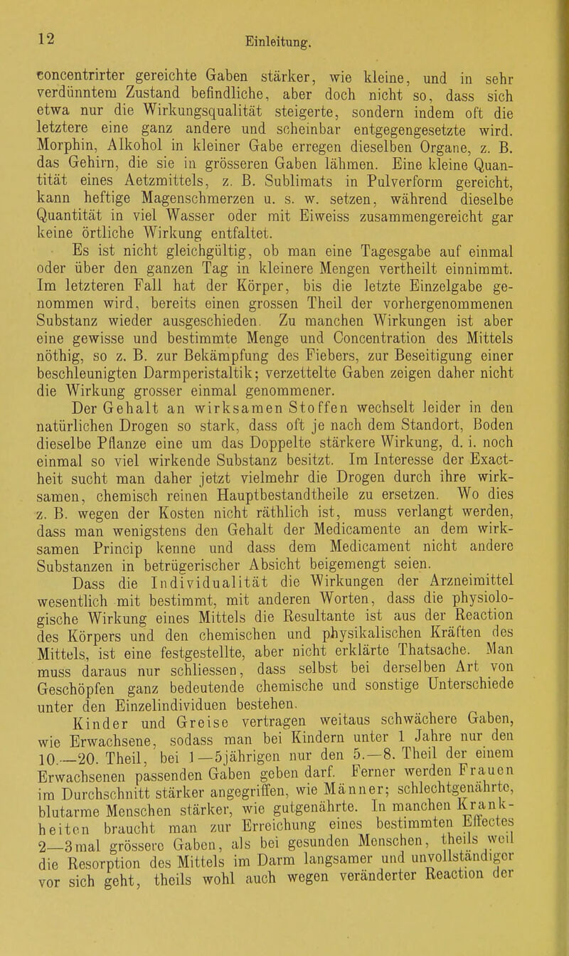 concentrirter gereichte Gaben stärker, wie kleine, und in sehr verdünntem Zustand befindliche, aber doch nicht so, dass sich etwa nur die Wirkungsqualität steigerte, sondern indem oft die letztere eine ganz andere und scheinbar entgegengesetzte wird. Morphin, Alkohol in kleiner Gabe erregen dieselben Organe, z. B. das Gehirn, die sie in grösseren Gaben lähmen. Eine kleine Quan- tität eines Aetzmittels, z. ß. Sublimats in Pulverform gereicht, kann heftige Magenschmerzen u. s. w. setzen, während dieselbe Quantität in viel Wasser oder mit Eiweiss zusammengereicht gar keine örtliche Wirkung entfaltet. Es ist nicht gleichgültig, ob man eine Tagesgabe auf einmal oder über den ganzen Tag in kleinere Mengen vertheilt einnimmt. Im letzteren Fall hat der Körper, bis die letzte Einzelgabe ge- nommen wird, bereits einen grossen Theil der vorhergenommenen Substanz wieder ausgeschieden. Zu manchen Wirkungen ist aber eine gewisse und bestimmte Menge und Concentration des Mittels nöthig, so z. B. zur Bekämpfung des Fiebers, zur Beseitigung einer beschleunigten Darmperistaltik; verzettelte Gaben zeigen daher nicht die Wirkung grosser einmal genommener. Der Gehalt an wirksamen Stoffen wechselt leider in den natürlichen Drogen so stark, dass oft je nach dem Standort, Boden dieselbe Pflanze eine um das Doppelte stärkere Wirkung, d. i. noch einmal so viel wirkende Substanz besitzt. Im Interesse der Exact- heit sucht man daher jetzt vielmehr die Drogen durch ihre wirk- samen, chemisch reinen Hauptbestandtheile zu ersetzen. Wo dies z. B. wegen der Kosten nicht räthlich ist, muss verlangt werden, dass man wenigstens den Gehalt der Medicamente an dem wirk- samen Princip kenne und dass dem Medicament nicht andere Substanzen in betrügerischer Absicht beigemengt seien. Dass die Individualität die Wirkungen der Arzneimittel wesentlich mit bestimmt, mit anderen Worten, dass die physiolo- gische Wirkung eines Mittels die Resultante ist aus der Reaction des Körpers und den chemischen und physikalischen Kräften des Mittels, ist eine festgestellte, aber nicht erklärte Thatsache. Man muss daraus nur schliessen, dass selbst bei derselben Art von Geschöpfen ganz bedeuteiide chemische und sonstige Unterschiede unter den Einzelindividuen bestehen, Kinder und Greise vertragen weitaus schwächere Gaben, wie Erwachsene, sodass man bei Kindern unter 1 Jahre nur den 10 —20. Theil, bei 1—5jährigen nur den 5.-8. Theil der emera Erwachsenen passenden Gaben geben darf. Ferner werden Frauen im Durchschnitt stärker angegriffen, wie Männer; schlechtg^enahrtc, blutarme Menschen stärker, wie gutgenährte. In manchen Krank- heiten braucht man zur Erreichung eines bestimmten Eliectes 2—3mal grössei-c Gaben, als bei gesunden Menschen, theils weil die Resorption des Mittels im Darm langsamer und unvollständiger vor sich geht, theils wohl auch wegen veränderter Reaction der