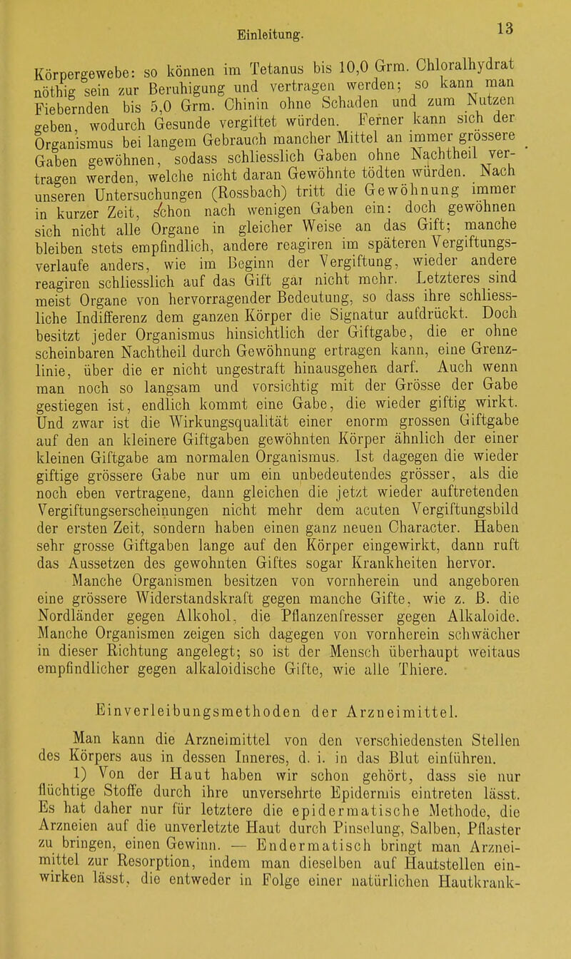 Körpereewebe: so können im Tetanus bis 10,0 Grra. Chloralhydrat nöthig sein zur Beruhigung und vertragen werden; so kann man Fiebernden bis 5,0 Grm. Chinin ohne Schaden und zum Nutzen geben wodurch Gesunde vergütet würden. Ferner kann sich der Organismus bei langem Gebrauch mancher Mittel an immer grossere _ Gaben gewöhnen, sodass schliesslich Gaben ohne Nachtheil ver- tragen werden, welche nicht daran Gewöhnte tödten wurden. Nach unseren Untersuchungen (Rossbach) tritt die Gewöhnung mmer in kurzer Zeit, s^chon nach wenigen Gaben cm: doch gewohnen sich nicht alle Orgaue in gleicher Weise an das Gift; manche bleiben stets empfindlich, andere reagiren im späteren Vergiftungs- verlaufe anders, wie im Beginn der Vergiftung, wieder andere reagiren schliesslich auf das Gift gai nicht mehr. Letzteres sind meist Organe von hervorragender Bedeutung, so dass ihre schliess- liche Indifferenz dem ganzen Körper die Signatur aufdrückt. Doch besitzt jeder Organismus hinsichtlich der Giftgabe, die er ohne scheinbaren Nachtheil durch Gewöhnung ertragen kann, eine Grenz- linie, über die er nicht ungestraft hinausgehen darf. Auch wenn man noch so langsam und vorsichtig mit der Grösse der Gabe gestiegen ist, endlich kommt eine Gabe, die wieder giftig wirkt. Und zwar ist die Wirkungsqualität einer enorm grossen Giftgabe auf den an kleinere Giftgaben gewöhnten Körper ähnlich der einer kleinen Giftgabe am normalen Organismus. Ist dagegen die wieder giftige grössere Gabe nur um ein unbedeutendes grösser, als die noch eben vertragene, dann gleichen die jetzt wieder auftretenden Vergiftungserscheinungen nicht mehr dem acuten Vergiftungsbild der ersten Zeit, sondern haben einen ganz neuen Character. Haben sehr grosse Giftgaben lange auf den Körper eingewirkt, dann ruft das Aussetzen des gewohnten Giftes sogar Krankheiten hervor. Manche Organismen besitzen von vornherein und angeboren eine grössere Widerstandskraft gegen manche Gifte, wie z. ß. die Nordländer gegen Alkohol, die Pflanzenfresser gegen Alkaloidc, Manche Organismen zeigen sich dagegen von vornherein scliwächer in dieser Richtung angelegt; so ist der Mensch überhaupt weitaus empfindlicher gegen alkaloidische Gifte, wie alle Thiere. Einverleibungsmethoden der Arzneimittel. Man kann die Arzneimittel von den verschiedensten Stellen des Körpers aus in dessen Inneres, d. i. in das Blut einlühren. 1) Von der Haut haben wir schon gehört, dass sie nur flüchtige Stoffe durch ihre unversehrte Epidermis eintreten lässt. Es hat daher nur für letztere die epidermatische Methode, die Arzneien auf die unverletzte Haut durch Pinsolung, Salben, Pflaster zu bringen, einen Gewinn. — Endermatisch bringt man Arznei- mittel zur Resorption, indem man dieselben auf Hautstellen ein- wirken lässt, die entweder in Folge einer natürlichen Hautkrank-