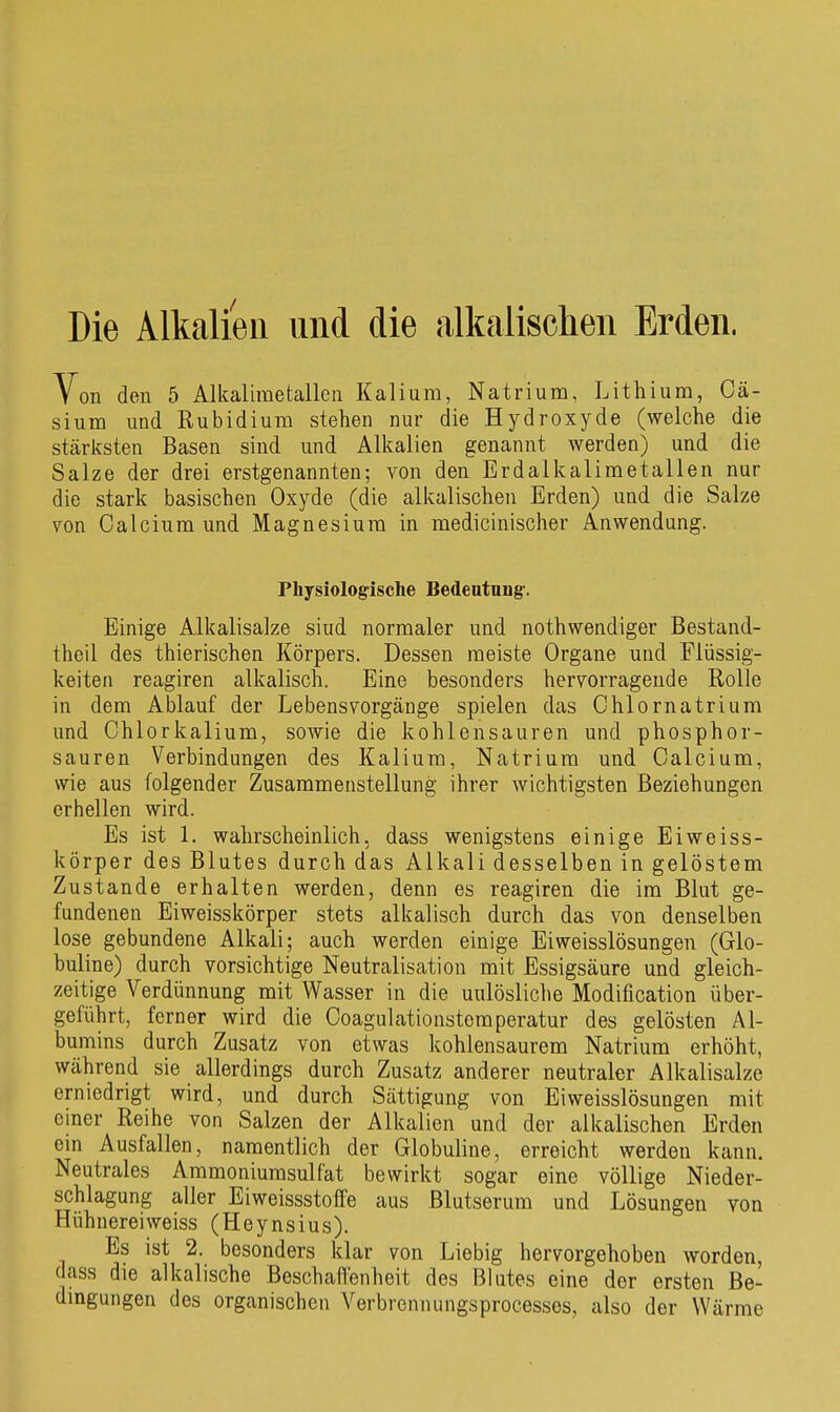 Die Alkaliea und die alkalischen Erden. Von den 5 Alkalimetallen Kalium, Natrium, Lithium, Cä- sium und Rubidium stehen nur die Hydroxyde (welche die stcärksten Basen sind und Alkalien genannt werden) und die Salze der drei erstgenannten; von den Erdalkalimetallen nur die stark basischen Oxyde (die alkalischen Erden) und die Salze von Calcium und Magnesium in medicinischer Anwendung. Physiologische Bedentnng-. Einige Alkalisalze sind normaler und nothwendiger Bestand- theil des thierischen Körpers. Dessen meiste Organe und Flüssig- keiten reagiren alkalisch. Eine besonders hervorragende Rolle in dem Ablauf der Lebensvorgänge spielen das Chlornatrium und Chlorkalium, sowie die kohlensauren und phosphor- sauren Verbindungen des Kalium, Natrium und Calcium, wie aus folgender Zusammenstellung ihrer wichtigsten Beziehungen erhellen wird. Es ist 1. wahrscheinlich, dass wenigstens einige Eiweiss- körper des Blutes durch das Alkali desselben in gelöstem Zustande erhalten werden, denn es reagiren die im Blut ge- fundenen Eiweisskörper stets alkalisch durch das von denselben lose gebundene Alkali; auch werden einige Eiweisslösungen (Glo- buline) durch vorsichtige Neutralisation mit Essigsäure und gleich- zeitige Verdünnung mit Wasser in die unlösliche Modification über- geführt, ferner wird die Coagulationstemperatur des gelösten Al- bumins durch Zusatz von etwas kohlensaurem Natrium erhöht, während sie allerdings durch Zusatz anderer neutraler Alkalisalze erniedrigt wird, und durch Sättigung von Eiweisslösungen mit einer Reihe von Salzen der Alkalien und der alkalischen Erden ein Ausfallen, namentlich der Globuline, erreicht werden kann. Neutrales Ammoniumsulfat bewirkt sogar eine völlige Nieder- schlagung aller Eiweissstoffe aus Blutserum und Lösungen von Hühnereiweiss (Heynsius). Es ist 2. besonders klar von Liebig hervorgehoben worden, dass die alkalische Beschaffenheit des Blutes eine der ersten Be- dmgungen des organischen Verbrennungsprocesses, also der Wärme