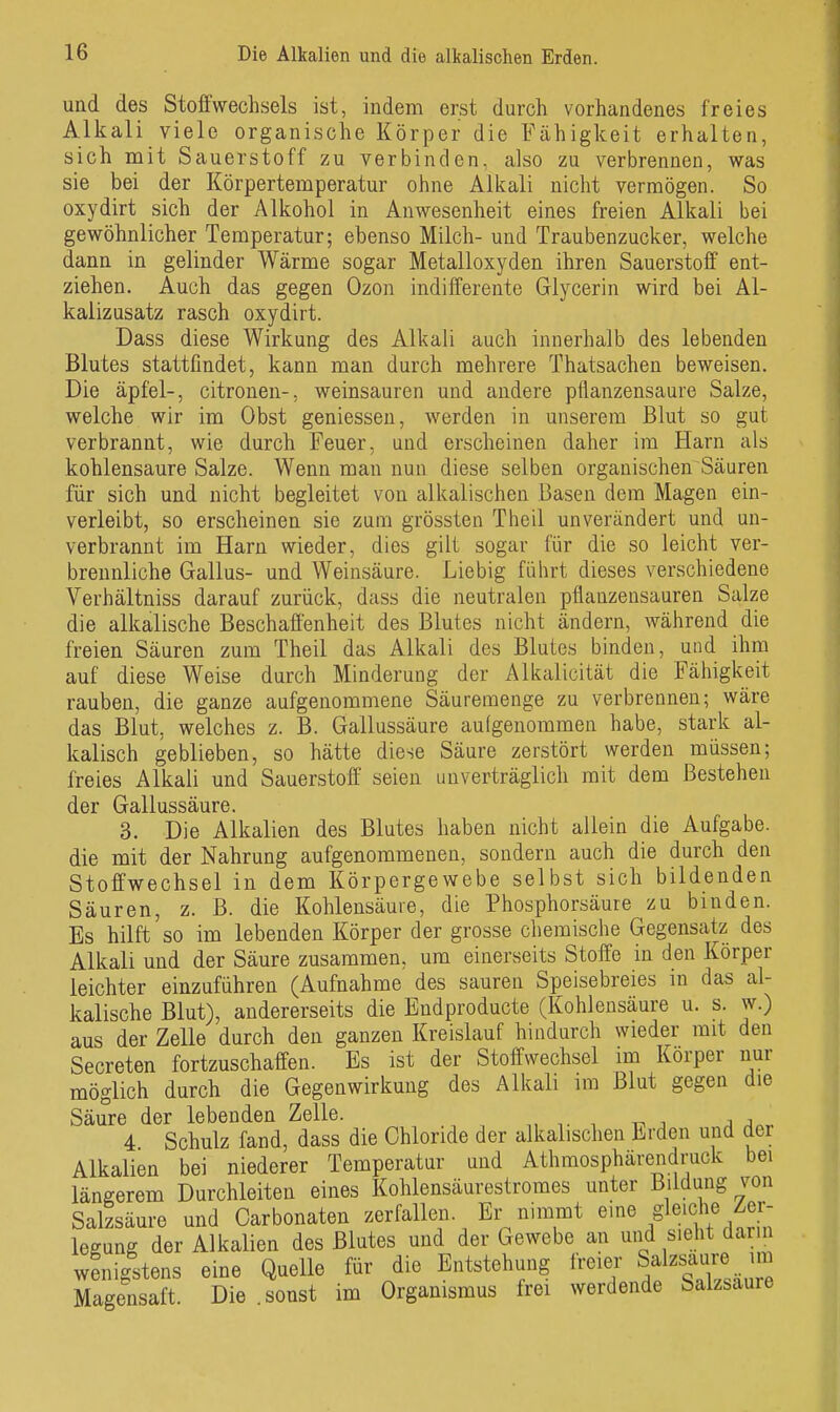 und des Stoffwechsels ist, indem erst durch vorhandenes freies Alkali viele organische Körper die Fähigkeit erhalten, sich mit Sauerstoff zu verbinden, also zu verbrennen, was sie bei der Körpertemperatur ohne Alkali nicht vermögen. So oxydirt sich der Alkohol in Anwesenheit eines freien Alkali bei gewöhnlicher Temperatur; ebenso Milch- und Traubenzucker, welche dann in gelinder Wärme sogar Metalloxyden ihren Sauerstoff ent- ziehen. Auch das gegen Ozon indifferente Glycerin wird bei Al- kalizusatz rasch oxydirt. Dass diese Wirkung des Alkali auch innerhalb des lebenden Blutes stattfindet, kann man durch mehrere Thatsachen beweisen. Die äpfel-, citronen-, weinsauren und andere pfianzensaure Salze, welche wir im Obst gemessen, werden in unserem Blut so gut verbrannt, wie durch Feuer, und erscheinen daher im Harn als kohlensaure Salze. Wenn man nun diese selben organischen Säuren für sich und nicht begleitet von alkalischen Basen dem Magen ein- verleibt, so erscheinen sie zum grössten Theil unverändert und un- verbrannt im Harn wieder, dies gilt sogar für die so leicht ver- breunliche Gallus- und Weinsäure. Liebig führt dieses verschiedene Verhältniss darauf zurück, dass die neutralen pflanzensauren Salze die alkalische Beschaffenheit des Blutes nicht ändern, während die freien Säuren zum Theil das Alkali des Blutes binden, und ihm auf diese Weise durch Minderung der Alkalicität die Fähigkeit rauben, die ganze aufgenommene Säuremenge zu verbrennen; wäre das Blut, welches z. B. Gallussäure aufgenommen habe, stark al- kalisch geblieben, so hätte diese Säure zerstört werden müssen; freies Alkali und Sauerstoff seien unverträglich mit dem Bestehen der Gallussäure. 3. Die Alkalien des Blutes haben nicht allein die Aufgabe, die mit der Nahrung aufgenommenen, sondern auch die durch den Stoffwechsel in dem Körpergewebe selbst sich bildenden Säuren, z. B. die Kohlensäure, die Phosphorsäure zu binden. Es hilft so im lebenden Körper der grosse chemische Gegensatz des Alkali und der Säure zusammen, um einerseits Stoffe in den Körper leichter einzuführen (Aufnahme des sauren Speisebreies in das al- kalische Blut), andererseits die Endproducte (Kohlensäure u. s. w.) aus der Zelle durch den ganzen Kreislauf hindurch wieder mit den Secreten fortzuschaffen. Es ist der Stoffwechsel im Korper nur möglich durch die Gegenwirkung des Alkali im Blut gegen die Säure der lebenden Zelle. , , , , j j 4 Schulz fand, dass die Chloride der alkalischen Erden und der Alkalien bei niederer Temperatur und Athmosphärendruck bei längerem Durchleiten eines Kohlensäurestromes unter Bildung von Salzsäure und Oarbonaten zerfallen. Er nimmt e^^e gleiche Zer- legung der Alkalien des Blutes und der Gewebe an und sieht darm wenigstens eine Quelle für die Entstehung freier Salzsaure^m Magensaft. Die sonst im Organismus frei werdende Salzsaure