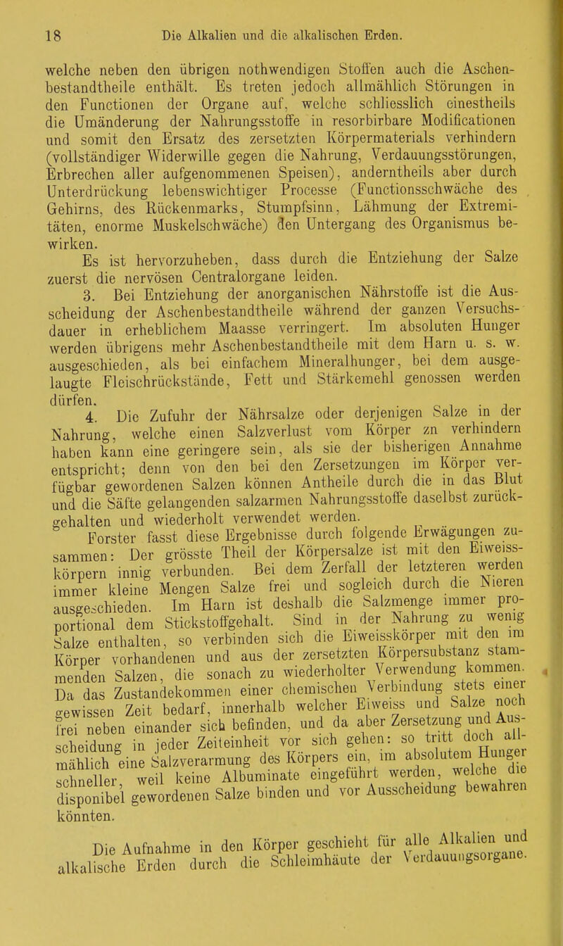 welche neben den übrigen nothwendigen Stoßen auch die Aschen- bestandtheile enthcält. Es treten jedoch allmählich Störungen in den Functionen der Organe auf, welche schliesslich einestheils die Umänderung der Nahrungsstoffe in resorbirbare Modificationen und somit den Ersatz des zersetzten Körpermaterials verhindern (vollständiger Widerwille gegen die Nahrung, Verdauungsstörungen, Erbrechen aller aufgenommenen Speisen), anderntheils aber durch Unterdrijckung lebenswichtiger Processe (Functionsschwäche des , Gehirns, des Rückenmarks, Stumpfsinn, Lähmung der Extremi- täten, enorme Muskel schwäche) den Untergang des Organismus be- wirken. Es ist hervorzuheben, dass durch die Entziehung der Salze zuerst die nervösen Centraiorgane leiden. 3. Bei Entziehung der anorganischen Nährstoffe ist die Aus- scheidung der Aschenbestandtheile während der ganzen Versuchs- dauer in erheblichem Maasse verringert. Im absoluten Hunger werden übrigens mehr Aschenbestandtheile mit dem Harn u. s. w. ausgeschieden, als bei einfachem Mineralhunger, bei dem ausge- laugte Fleischrückstände, Fett und Stärkemehl genossen werden dürfen. . o i ■ j 4. Die Zufuhr der Nährsalze oder derjenigen Salze m der Nahrung, welche einen Salzverlust vom Körper zn verhindern haben kann eine geringere sein, als sie der bisherigen Annahme entspricht; denn von den bei den Zersetzungen im Korper ver- fügbar gewordenen Salzen können Antheile durch die in das Blut und die Säfte gelangenden salzarmen Nahrungsstoffe daselbst zurück- gehalten und wiederholt verwendet werden. Forster fasst diese Ergebnisse durch folgende Erwägungen zu- sammen- Der grösste Theil der Körpersalze ist mit den Eiweiss- körpern innig verbunden. Bei dem Zerfall der letzteren werden imrner kleine Mengen Salze frei und sogleich durch die Nieren ausgeschieden. Im Harn ist deshalb die Salzmenge immer pro- portional dem Stickstoffgehalt. Sind in der Nahrang zu wemg Salze enthalten, so verbinden sich die Ei weiss korper mit den im Körper vorhandenen und aus der zersetzten Korpersubstanz stam- menden Salzen, die sonach zu wiederholter Verwendung komm^^^^^ Da das Zustandekommen einer chemischen Verbindung stets einer gewissen Zeit bedarf, innerhalb welcher Eiweiss und Salze noch ffeT neben einander sieb befinden, und da f ^ ^-//.^^^^ Scheidung in jeder Zeiteinheit vor sich gehen: so tritt doch all mäh ich eine Salzverarmung des Körpers ein, im absolutem Hunger rchneller weil keine Albliminate eingeführt werden, welche di disponibel gewordenen Salze binden und vor Ausscheidung bewahren könnten. nie Aufnahme in den Körper geschieht für alle Alkalien and alkall^^he Erden™ ;^oh die Schleimhäute der Verdauungsorgano.