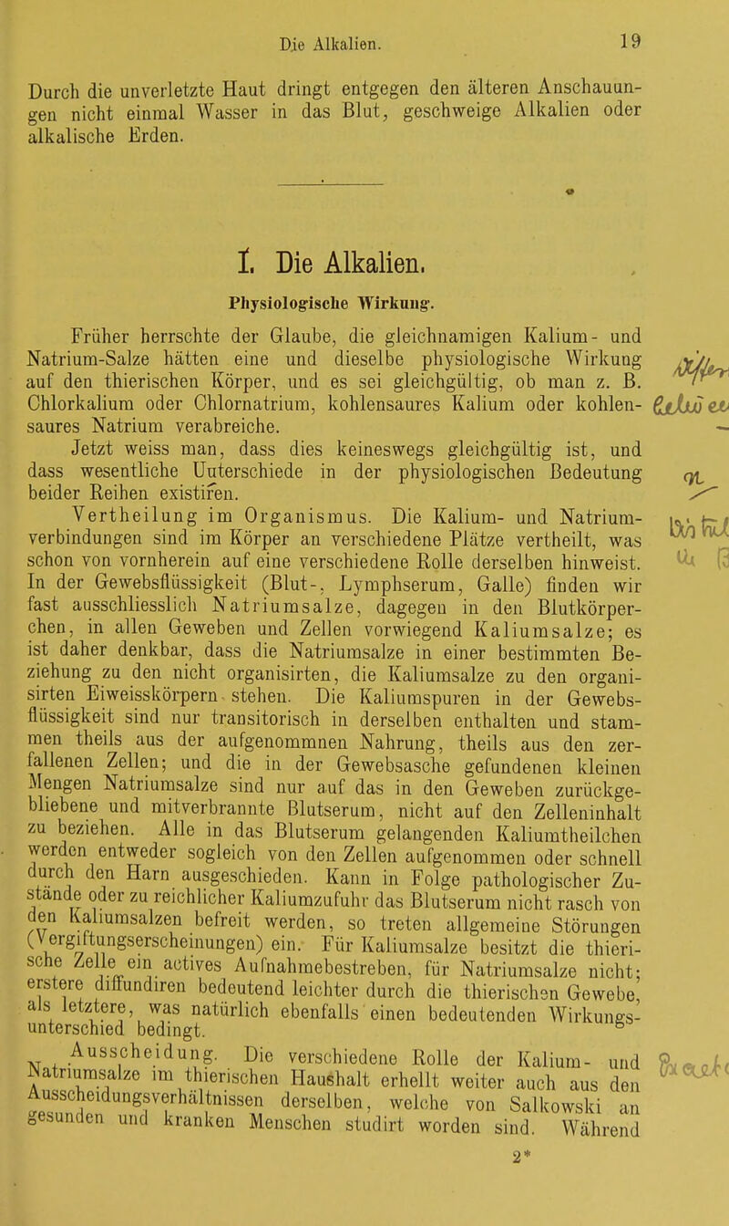 Durch die unverletzte Haut dringt entgegen den älteren Anschauun- gen nicht einmal Wasser in das Blut, geschweige Alkalien oder alkalische Erden. I. Die Alkalien. Physiologisclie Wirkuug-. Früher herrschte der Glaube, die gleichnamigen Kalium- und Natrium-Salze hätten eine und dieselbe physiologische Wirkung jX/J»^ auf den thierischen Körper, und es sei gleichgültig, ob man z. B. '*^P^ Ohlorkalium oder Ohlornatrium, kohlensaures Kalium oder kohlen- ßt/julet» saures Natrium verabreiche. Jetzt weiss man, dass dies keineswegs gleichgültig ist, und dass wesentliche Unterschiede in der physiologischen Bedeutung q/i beider Reihen existifen. Vertheilung im Organismus. Die Kalium- und Natrium- verbindungen sind im Körper an verschiedene Plätze vertheilt, was schon von vornherein auf eine verschiedene Rolle derselben hinweist. In der Gewebsflüssigkeit (Blut-, Lymphserum, Galle) finden wir fast ausschliesslich Natriumsalze, dagegen in den Blutkörper- chen, in allen Geweben und Zellen vorwiegend Kaliumsalze; es ist daher denkbar, dass die Natriumsalze in einer bestimmten Be- ziehung zu den nicht organisirten, die Kaliumsalze zu den organi- sirten Eiweisskörpern stehen. Die Kaliuraspuren in der Gewebs- flüssigkeit sind nur transitorisch in derselben enthalten und stam- men theils aus der aufgenommnen Nahrung, theils aus den zer- fallenen Zellen; und die in der Gewebsasche gefundenen kleinen Mengen Natriumsalze sind nur auf das in den Geweben zurückge- bliebene und mitverbrannte Blutserum, nicht auf den Zelleninhalt zu beziehen. Alle in das Blutserum gelangenden Kaliumtheilchen werden entweder sogleich von den Zellen aufgenommen oder schnell durch den Harn ausgeschieden. Kann in Folge pathologischer Zu- stande oder zu reichlicher Kaliumzufuhr das Blutserum nicht rasch von den Kaliumsalzen befreit werden, so treten allgemeine Störungen (Vergiftungserscheinungen) ein. Für Kaliumsalze besitzt die thieri- sche Zelle ein actives Aufnahmebestreben, für Natriumsalze nicht: erstere diffundiren bedeutend leichter durch die thierischen Gewebe, als letztere, was natürlich ebenfalls einen bedeutenden Wirkungs- unterschied bedingt. Ausscheidung. Die verschiedene Rolle der Kalium- und ^atrmmsalze im thierischen Haushalt erhellt weiter auch aus den t^nnir derselben, weh.he von Salkowski an gesunden und kranken Menschen studirt worden sind. Während 2*