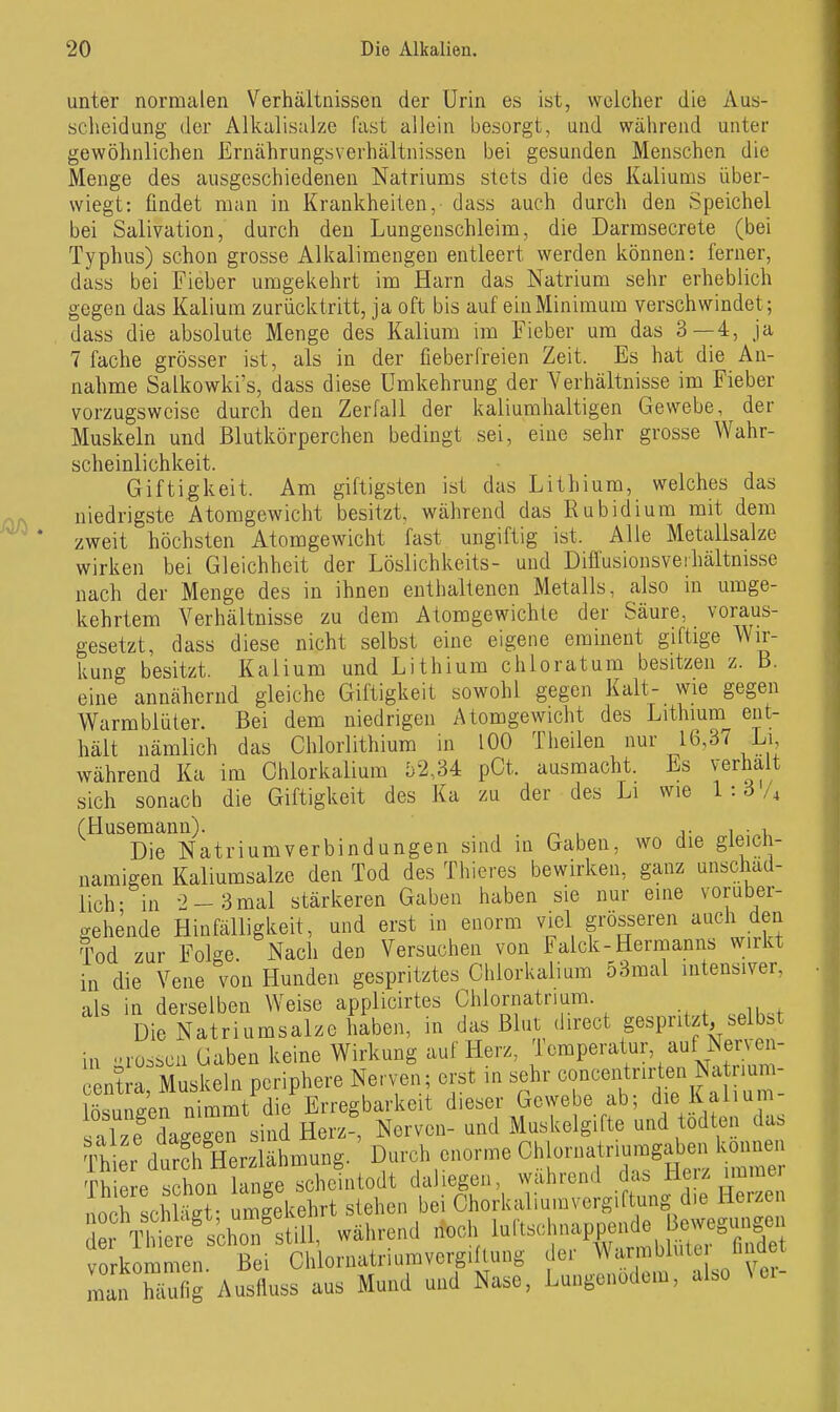 unter normalen Verhältnissen der Urin es ist, welcher die Aus- scheidung der Alkalisalze fast allein besorgt, und während unter gewöhnlichen Ernährungsverhältnissen bei gesunden Menschen die Menge des ausgeschiedenen Natriums stets die des Kaliums über- wiegt: findet man in Krankheiten, dass auch durch den Speichel bei Salivation, durch den Lungenschleim, die Darmsecrete (bei Typhus) schon grosse Alkalimengen entleert werden können: ferner, dass bei Fieber umgekehrt im Harn das Natrium sehr erheblich gegen das Kalium zurücktritt, ja oft bis auf ein Miniraum verschwindet; dass die absolute Menge des Kalium im Fieber um das 3—4, ja 7 fache grösser ist, als in der fieberfreien Zeit. Es hat die An- nahme Salkowki's, dass diese Umkehrung der Verhältnisse im Fieber vorzugsweise durch den Zerfall der kaliumhaltigen Gewebe, der Muskeln und Blutkörperchen bedingt sei, eine sehr grosse Wahr- scheinlichkeit. Giftigkeit. Am giftigsten ist das Lithium, welches das niedrigste Atomgewicht besitzt, während das Rubidium mit dem zweit höchsten Atomgewicht fast ungiftig ist. Alle Metallsalze wirken bei Gleichheit der Löslichkeits- und Diffusionsveihältnisse nach der Menge des in ihnen enthaltenen Metalls, also in umge- kehrtem Verhältnisse zu dem Atomgewichte der Säure, voraus- gesetzt, dass diese nicht selbst eine eigene eminent giftige Wir- kung besitzt. Kalium und Lithium chloratum besitzen z. B. eine annähernd gleiche Giftigkeit sowohl gegen Kalt- wie gegen Warmblüter. Bei dem niedrigen Atomgewicht des Lithium ent- hält nämlich das Chlorlithium in 100 Theilen nur 16,37 Li während Ka im Ohlorkalium b2M pCt. ausmacht. Es verhalt sich sonach die Giftigkeit des Ka zu der des Li wie 1:6 (Husemann). ^ , i- i ■ Die Natriumverbindungen sind in Gaben, wo die gleich- namigen Kaliumsalze den Tod des Thieres bewirken, ganz unschäd- lich- in 2-3 mal stärkeren Gaben haben sie nur eine vorüber- gehende Hinfälligkeit, und erst in enorm viel grösseren auch den Tod zur Folge. Nach den Versuchen von Falck-Hernaanns wirkt in die Vene von Hunden gespritztes Chlorkalium 53mal intensiver, als in derselben Weise applicirtes Chlornatnum. Die Natriumsalze haben, in das Blut direct gespritzt, selb.t in ■•ros.cü Gaben keine Wirkung auf Herz, Temperatur, auf Nerven- c ntl-a Muskeln periphere Nerven; erst in sehr concen rir^en Na rium^ lösnnffen nimmt die Erregbarkeit dieser Gewebe ab; die Kalium salze dage^^^ Herz , Nerven- und Muskelgifte und todten das T^rdurSzlähmung.'Durch enorme Chlo^ Thiere schon lange schcintodt daliegen, wahrend das Hei/ immer no h sch S uScehrt stehen bei Chorkaliumvergiftung die Herzen rÄÄtill, während -oh luftsclinap^ Bej^g^^ vorkommen Bei Chloraatriumvergihuiig ile.- Wirmblule luiaei min Sfig Au«lluss aus Mund und Nase. Lungenödem, also Vei-