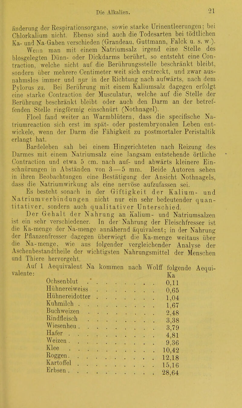 änderung der Respirationsorgane, sowie starke Urinentleerangen; bei Chlorkalium nicht. Ebenso sind auch die Todosarten bei tödtlichen Ka- und Na-Gaben verschieden (Grandeau, Guttmann, Palck u. s. w ). Wenn man mit einem Natriumsalz irgend eine Stelle des blosgelegten Dünn- oder Dickdarms berührt, so entsteht eine Con- traction, welche nicht auf die Berührungsstelle beschränkt bleibt, sondern über mehrere Contimeter weit sich erstreckt, und zwar aus- nahmslos immer und nur in der Richtung nach aufwärts, nach dem Pylorus zu. Bei ßerülirung mit einem Kaliumsalz dagegen erfolgt eine starke Contraction der Musculatur, welche auf die Stelle der Berührung beschränkt bleibt oder auch den Darm an der betref- fenden Stelle ringförmig einschnürt (Nothnagel). Floel fand weiter an Warmblütern, dass die specifische Na- triumreaction sich erst im spät- oder postembryonalen Leben ent- wickele, wenn der Darm die Fähigkeit zu postmortaler Peristaltik erlangt hat. Bardeleben sah bei einem Hingerichteten nach Reizung des Darmes mit einem Natriumsalz eine langsam entstehende örtliche Contraction und etwa 5 cm. nach auf- und abwärts kleinere Ein- schnürungen in Abständen von 3 — 5 mm. Beide Autoren sehen in ihren ]3eo bachtun gen eine Bestätigung der Ansicht Nothnagels, dass die Natriumwirkung als eine nervöse aufzufassen sei. Es besteht sonach in der Giftigkeit der Kalium- und Natriumverbindungen nicht nur ein sehr bedeutender quan- titativer, sondern auch qualitativer Unterschied. Der Gehalt der Nahrung an Kalium- und Natriurasalzen ist ein sehr verschiedener. In der Nahrung der Fleischfresser ist die Ka-menge der Na-menge annähernd äquivalent; in der Nahrung der Pflanzenfresser dagegen überwiegt die Ka-menge weitaus über die Na-menge, wie aus folgender vergleichender Analyse der Aschenbestandtheile der wichtigsten Nahrungsmittel der Menschen und Thiere hervorgeht. Auf 1 Aequivalent Na kommen nach Wolff folgende Aequi- valente: Ochsen blut 011 Hühnereiweiss 0 65 Hühnereidotter 1 04 Kuhmilch 1^37 Buchweizen 2'48 Rindfleisch 3 38 Wiesenheu 3'79 Hafer ^'g-^ Weizen 9'3ß jj^ee ; ; ; io',42 Roggen 12,18 Karte fl'cl 15 16 '64 Erbsen 28