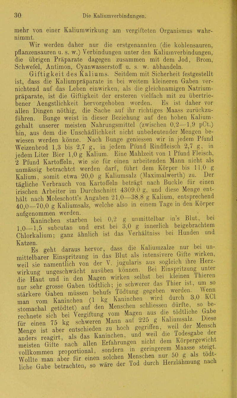 mehr von einer Kaliurawirkung am vergifteten Organismus wahr- nimmt. Wir werden daher nur die erstgenannten (die kohlensauren, pflanzensauren u. s. w.) Verbindungen unter den Kaliuinverbindungen, die übrigen Präparate dagegen zusammen mit dem Jod, Brom, Schwefel, Antimon, Cyanwasserstoff u. s. w. abhandeln. Giftigkeit des Kaliums. Seitdem mit Sicherheit festgestellt ist, dass die Kaliumpräparate in bei weitem kleineren Gaben ver- nichtend auf das Leben einwirken, als die gleichnamigen Natrium- präparate, ist die Giftigkeit der ersteren vielfach mit zu übertrie- bener Aengstlichkeit hervorgehoben worden. Es ist daher vor allen Dingen nöthig, die Sache auf ihr richtiges Maass zurückzu- führen. Bunge weist in dieser Beziehung auf den hohen Kalium- gehalt unserer meisten Nahrungsmittel (zwischen 0,2—1,9 pCt.) hin, aus dem die Unschädlichkeit nicht unbedeutender Mengen be- wiesen werden könne. Nach Bunge gemessen wir in jedem Pfund Weizenbrod 1,3 bis 2,7 g, in jedem Pfund Rindfleisch 2,7 g, in jedem Liter Bier 1,0 g Kalium. Eine Mahlzeit von 1 Pfund Fleisch, 2 Pfund Kartoffeln, wie sie für einen arbeitenden Mann nicht als unmässig betrachtet werden darf, führt dem Körper bis ILO g Kalium, somit etwa 20,0 g Kaliumsalz (Maximalwerth) zu. Der tägliche Verbrauch von Kartoffeln beträgt nach Buckle für einen irischen Arbeiter im Durchschnitt 4309.0 g, und diese Menge ent- hält nach Moleschott's Angaben 21,0—38,8 g Kalium, entsprechend 40,0—70,0 g Kaliumsalz, welche also in einem Tage in den Körper aufgenommen werden. _ ^ ■ Kaninchen starben bei 0,2 g unmittelbar ms Blut, bei 10—15 subcutan und erst bei 3,0 g innerlich beigebrachtem Ohlorkalium; ganz ähnlich ist das Verhältniss bei Hunden und Es geht daraus hervor, dass die Kaliumzalze nur bei un- mittelbarer Einspritzung in das Blut als intensivere Gifte wirken, weil sie namentlich von der V. jugularis aus sogleich ihre Herz- wirkung ungeschwächt ausüben i^önnen Bei Einspritzung unter die Haut und in den Magen wirken selbst bei kleinen Thieren nur sehr grosse Gaben tödtlich; je schwerer das Thier ist, um so stärkere Gaben müssen behufs Tödtung gegeben werden. Wenn man vom Kaninchen (1 kg Kanmchen wird durch 3,0 KCl stomachal getödtet) auf den Menschen schliessen durfte, so be- Inete sifh bei Vergiftung vom Magen aus ^^^-^^ ^^^^ für einen 75 kg schweren Mann auf 225 g Kaliumsalz Uiese Zg ist aber ^entschieden zu hoch gegriffen, weil der Mensch anders reagirt als das Kaninchen, und weil die Todesgabe de