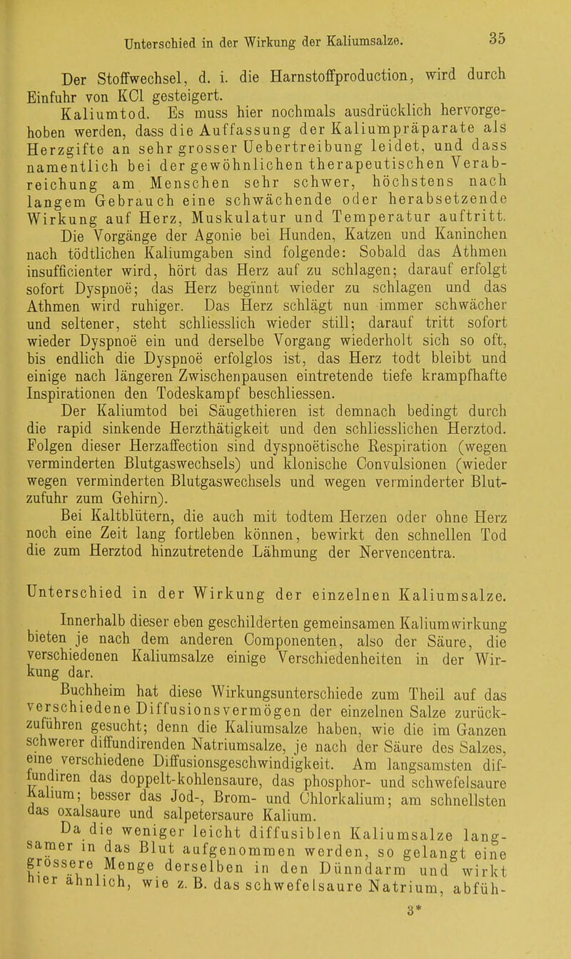 Der Stoffwechsel, d. i. die Harnstoffproduction, wird durch Einfuhr von KCl gesteigert. ^ Kaliumtod. Es muss hier nochmals ausdrücklich hervorge- hoben werden, dass die Auffassung der Kaliumpräparate als Herzgifte an sehr grosser Uebertreibung leidet, und dass namentlich bei der gewöhnlichen therapeutischen Verab- reichung am Menschen sehr schwer, höchstens nach langem Gebrauch eine schwächende oder herabsetzende Wirkung auf Herz, Muskulatur und Temperatur auftritt. Die Vorgänge der Agonie bei Hunden, Katzen und Kaninchen nach tödtlichen Kaliumgaben sind folgende: Sobald das Athmen insufficienter wird, hört das Herz auf zu schlagen; darauf erfolgt sofort Dyspnoe; das Herz beginnt wieder zu schlagen und das Athmen wird ruhiger. Das Herz schlägt nun immer schwächer und seltener, steht schliesslich wieder still; darauf tritt sofort wieder Dyspnoe ein und derselbe Vorgang wiederholt sich so oft, bis endlich die Dyspnoe erfolglos ist, das Herz todt bleibt und einige nach längeren Zwischenpausen eintretende tiefe krampfhafte Inspirationen den Todeskampf beschliessen. Der Kaliumtod bei Säugethieren ist demnach bedingt durch die rapid sinkende Herzthätigkeit und den schliesslichen Herztod. Folgen dieser Herzaffection sind dyspnoetische Respiration (wegen verminderten Blutgaswechsels) und klonische Convulsionen (wieder wegen verminderten Blutgaswechsels und wegen verminderter Blut- zufuhr zum Gehirn). Bei Kaltblütern, die auch mit todtem Herzen oder ohne Herz noch eine Zeit lang fortleben können, bewirkt den schnellen Tod die zum Herztod hinzutretende Lähmung der Nervencentra. Unterschied in der Wirkung der einzelnen Kaliumsalze. Innerhalb dieser eben geschilderten gemeinsamen Kalium Wirkung bieten je nach dem anderen Componenten, also der Säure, die verschiedenen Kaliumsalze einige Verschiedenheiten in der Wir- kung dar. Buchheim hat diese Wirkungsunterschiede zum Theil auf das verschiedene Diffusionsvermögen der einzelnen Salze zurück- zufuhren gesucht; denn die Kaliumsalze haben, wie die im Ganzen schwerer diffundirenden Natriumsalze, je nach der Säure des Salzes, eme verschiedene Diffusionsgeschwindigkeit. Am langsamsten dif- fundiren das doppelt-kohlensaure, das phosphor- und schwefelsaure iialmra; besser das Jod-, Brom- und Chlorkalium; am schnellsten aas Oxalsäure und salpetersaure Kalium. Da die weniger leicht diffusiblen Kaliumsalze lang- samer m das Blut aufgenommen werden, so gelangt eine grossere Menge derselben in den Dünndarm und wirkt nier ähnlich, wie z. B. das SchwefeIsaure Natrium, abfüh- 3