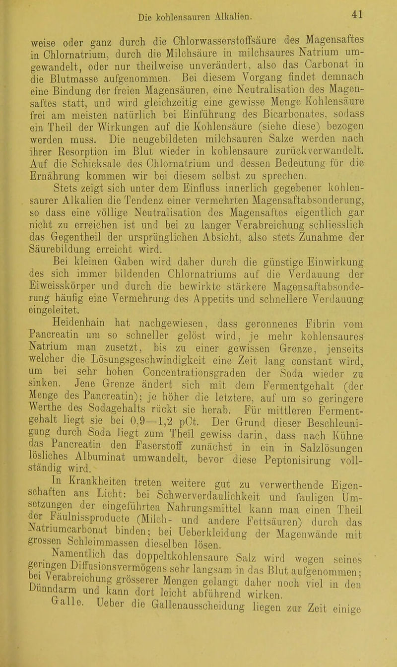 weise oder ganz durch die Ohlorwasserstoffsäure des Magensaftes in Ohlornatrium, durcli die Milchsäure in milchsaures Natrium um- gewandelt, oder nur theilweise unverändert, also das Carbonat in die Blutmasse aufgenommen. Bei diesem Vorgang findet demnach eine Bindung der freien Magensäuren, eine Neutralisation des Magen- saftes statt, und wird gleichzeitig eine gewisse Menge Kohlensäure frei am meisten natürlich bei Einführung des Bicarbonates, sodass ein Theil der Wirkungen aaf die Kohlensäure (siehe diese) bezogen werden muss. Die neugebildeten milchsauren Salze werden nach ihrer Resorption im Blut wieder in kohlensaure zurückverwandelt. Auf die Schicksale des Chlornatrium und dessen Bedeutung für die Ernährung kommen wir bei diesem selbst zu sprechen. Stets zeigt sich unter dem Einfluss innerlich gegebener kohlen- saurer Alkalien die Tendenz einer vermehrten Magensaftabsonderung, so dass eine völlige Neutralisation des Magensaftes eigentlich gar nicht zu erreichen ist und bei zu langer Verabreichung schliesslich das Gegentheil der ursprünglichen Absicht, also stets Zunahme der Säurebildung erreicht wird. Bei kleinen Gaben wird daher durch die günstige Einwirkung des sich immer bildenden Chlornatriums auf die Verdauung der Eiweisskörper und durch die bewirkte stärkere Magensaftabsonde- rung häufig eine Vermehrung des Appetits und schnellere Verdauung eingeleitet. Heidenhain hat nachgewiesen, dass geronnenes Fibrin vom Pancreatin um so schneller gelöst wird, je mehr kohlensaures Natrium man zusetzt, bis zu einer gewissen Grenze, jenseits welcher die Lösungsgeschwindigkeit eine Zeit lang constant wird, um bei sehr hohen Concentrationsgraden der Soda wieder zu sinken. Jene Grenze ändert sich mit dem Fermentgehalt (der Menge des Pancreatin); je höher die letztere, auf um so geringere Werthe des Sodagehalts rückt sie herab. Für mittleren Ferment- gehalt hegt sie bei 0,9—1,2 pCt. Der Grund dieser Beschleuni- gung durch Soda liegt zum Theil gewiss darin, dass nach Kühne das Pancreatin den Faserstoff zunächst in ein in Salzlösungen losliches Albuminat umwandelt, bevor diese Peptonisirung voll- ständig wird. In Krankheiten treten weitere gut zu verwerthende Eigen- schatten ans Licht: bei Schwerverdaulichkeit und fauligen Um- setzungen der eingeführten Nahrungsmittel kann man einen Theil der luiulnissproducte (Milch- und andere Fettsäuren) durch das I^atriumcarbonat binden; bei Ueberkleidung der Magenwände mit grossen Schleimraassen dieselben lösen. Namentlich das doppeltkohlensaure Salz wird wegen seines ge ingen Diffusionsvcrmögens sehr langsam in das Blut aufgenommen; Dln hrr' g''°''^frer Mengen gelangt daher noch viel in den Uunndarna und kann dort leicht abführend wirken Galle. Ueber die Gallenausscheidung liegen zur Zeit einige