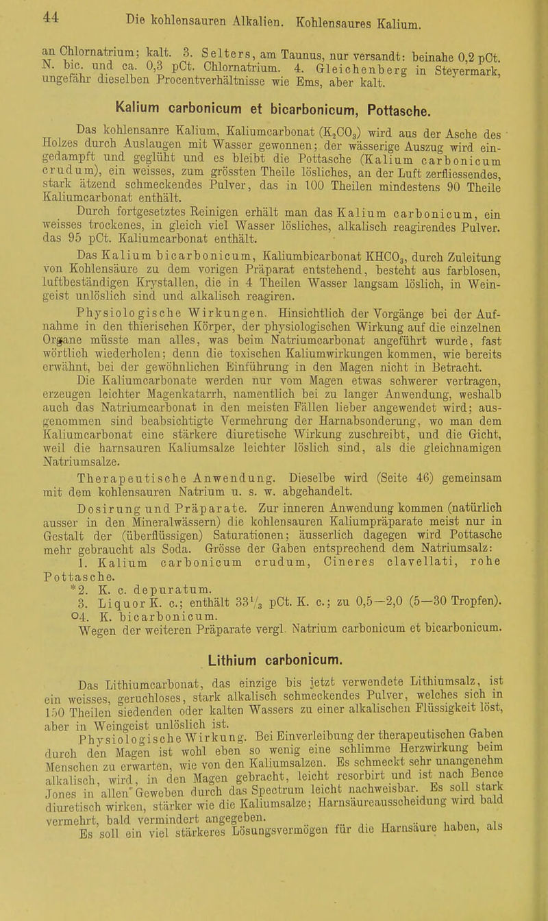 Die kohlensauren Alkalien. Kohlensaures Kalium. an Ohlornatrium; kalt. 3. Selters, am Taunus, nur versandt: beinahe 0,2 pCt. N. bic. und ca. 0,3 pCt. Chlornatrium. 4. Gleichenberg in Steyermark, ungefähr dieselben Procentverhältnisse wie Ems, aber kalt. Kalium carbonicum et bicarbonicum, Pottasche. Das kohlensaure Kalium, Kaliumcarbonat (KjCOg) wird aus der Asche des Holzes durch Auslaugen mit Wasser gewonnen; der wässerige Auszug wird ein- gedampft und geglüht und es bleibt die Pottasche (K alium carbonicum crudum), ein weisses, zum grössten Theile lösliches, an der Luft zerfliessendes, stark ätzend schmeckendes Pulver, das in 100 Theilen mindestens 90 Theile Kaliumcarbonat enthält. Durch fortgesetztes Reinigen erhält man das Kalium carbonicum, ein weisses trockenes, in gleich viel Wasser lösliches, alkalisch reagirendes Pulver, das 95 pCt. Kaliumcarbonat enthält. Das Kalium bicarbonicum, Kaliumbicarbonat KHCO3, durch Zuleitung von Kohlensäure zu dem vorigen Präparat entstehend, besteht aus farblosen, luftbeständigen Kiystallen, die in 4 Theilen Wasser langsam löslich, in Wein- geist unlöslich sind und alkalisch reagiren. Physiologische Wirkungen. Hinsichtlich der Vorgänge bei der Auf- nahme in den thierischen Körper, der physiologischen Wirkung auf die einzelnen Organe müsste man alles, was beim Natriumcarbonat angeführt wurde, fast wörtlich wiederholen; denn die toxischen Kaliumwirkungen kommen, wie bereits envähnt, bei der gewöhnlichen Einführung in den Magen nicht in 13eti-acht. Die Kaliumcarbonate werden nur vom Magen etwas schwerer vertragen, erzeugen leichter Magenkatarrh, namentlich bei zu langer Anwendung, weshalb auch das Natriumcarbonat in den meisten Fällen lieber angewendet wird; aus- genommen sind beabsichtigte Vermehrung der Harnabsonderung, wo man dem Kaliumcarbonat eine stärkere diuretische Wirkung zuschreibt, und die Gicht, weil die harnsauren Kaliumsalze leichter löslich sind, als die gleichnamigen Natriumsalze. Therapeutische Anwendung. Dieselbe wird (Seite 46) gemeinsam mit dem kohlensauren Natrium u. s. w. abgehandelt. Dosirung und Präparate. Zur inneren Anwendung kommen (natürlich ausser in den Mineralwässern) die kohlensauren Kaliumpräparate meist nur in Gestalt der (überflüssigen) Saturationen; äusserlich dagegen wird Pottasche mehr gebraucht als Soda. Grösse der Gaben entsprechend dem Natriumsalz: 1. Kalium carbonicum crudum, Cineres clavellati, rohe Pottasche. *2. K. c. depuratum. 3. Liquor K. c; enthält 333 pCt. K. c; zu 0,5-2,0 (5—30 Tropfen). 04. K. bicarbonicum. Wegen der weiteren Präparate vergl. Natrium carbonicum et bicarbonicum. Lithium carbonicum. Das Lithiumcarbonat, das einzige bis jetzt verwendete Lithiumsalz, ist ein weisses, geruchloses, stark alkalisch schmeckendes Pulver, welches sich in l.')0 Theilen siedenden oder kalten Wassers zu einer alkalischen Flüssigkeit löst, aber in Weingeist unlöslich ist. ,.1.01, PhysiologischeWirkung. Bei Einverleibung der therapeutischen Gaben durch den Magen ist wohl eben so wenig eine schlimme Herzwirkung beim Menschen zu erwarten, wie von den Kaliumsalzen. Es schmeckt sehr unangenehm alkalisch, wird, in den Magen gebracht, leicht resorbirt und ist nach Bence Jones in allen'Geweben durch das Spectrum leicht nachweisbar. Es soll sta k d iure tisch wirken, stärker wie die Kaliumsalze; Harnsäureausscheidung wird bald vermehrt, bald vermindert angegeben. Es soll ein viel stärkeres Lösungsvermogen für die Harnsaui-e haben, als