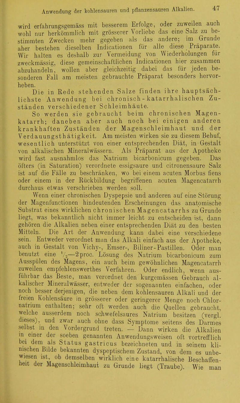 wird erfiihrungsgemäss mit besserem Erfolge, oder zuweilen aucli wohl nur herltömmlioli mit grösserer Vorliebe das eine Salz zu be- stimmten Zwecken mehr gegeben als das andere; im Grunde aber bestehen dieselben Indicationen für alle diese Präparate. Wir halten es deshalb zur Vermeidung von Wiederholungen für zwecicmässig, diese gemeinschaftlichen Indicationen hier zusammen abzuhandeln, wollen aber gleichzeitig dabei das für jeden be- sonderen Fall am meisten gebrauchte Präparat besonders hervor- heben. Die in Rede stehenden Salze finden ihre hauptsäch- lichste Anwendung bei chronisch - katarrhalischen Zu- ständen verschiedener Schleimhäute. So werden sie gebraucht beim chronischen Magen- katarrh; daneben aber auch noch bei einigen anderen krankhaften Zuständen der Magenschleimhaut und der Verdauungsthätigkeit. Am meisten wirken sie zu diesem Behuf, wesentlich unterstützt von einer entsprechenden Diät, in Gestalt von alkalischen Mineralwässern. Als Präparat aus der Apotheke wird fast ausnahmlos das Natrium bicarbonicum gegeben. Das öfters (in Saturation) verordnete essigsaure und citronensaure Salz ist auf die Fälle zu beschränken, wo bei einem acuten Morbus fiens oder einem in der Rückbildung begriffenen acuten Magencatarrh durchaus etwas verschrieben werden soll. Wenn einer chronischen Dyspepsie und anderen auf eine Störung der Magenfunctionen hindeutenden Erscheinungen das anatomische Substrat eines wirklichen chronischen Magencatarrhs zu Grunde liegt, was bekanntlich nicht immer leicht zu entscheiden ist, dann gehören die Alkalien neben einer entsprechenden Diät zu den besten Mitteln. Die Art der Anwendung kann dabei eine verschiedene sein. Entweder verordnet man das Alkali einfach aus der Apotheke, auch in Gestalt von Vichy-, Emser-, Biliner-Pastillen. Oder man benutzt eine '/2—2proc. Lösung des Natrium bicarbonicum zum Ausspülen des Magens, ein auch beim gewöhnlichen Magencatarrh zuweilen empfehlenswerthes Verfahren. Oder endlich, wenn aus- führbar das Beste, man verordnet den kurgemässen Gebrauch al- kalischer Mineralwässer, entweder der sogenannten einfachen, oder noch besser derjenigen, die neben dem kohlensauren Alkali und der freien Kohlensäure in grösserer oder geringerer Menge noch Chlor- natrium enthalten; sehr oft werden auch die Quellen gebraucht, welche ausserdem noch schwefelsaures Natrium besitzen (vergl. dieses), und zwar auch ohne dass Symptome seitens des Darmes selbst m den Vordergrund treten. — Dann wirken die Alkalien in einer der soeben genannten Anwendungsweisen oft vortrefflich bei dem als Status gastricus bezeichneten und in seinem kli- nischen Bilde bekannten dyspeptischem Zustand, von dem es unbe- wiesen ist ob demselben wirklich eine katarrhalische Beschaffen- iieit der Magenschleimhaut zu Grunde liegt (Traube). Wie man