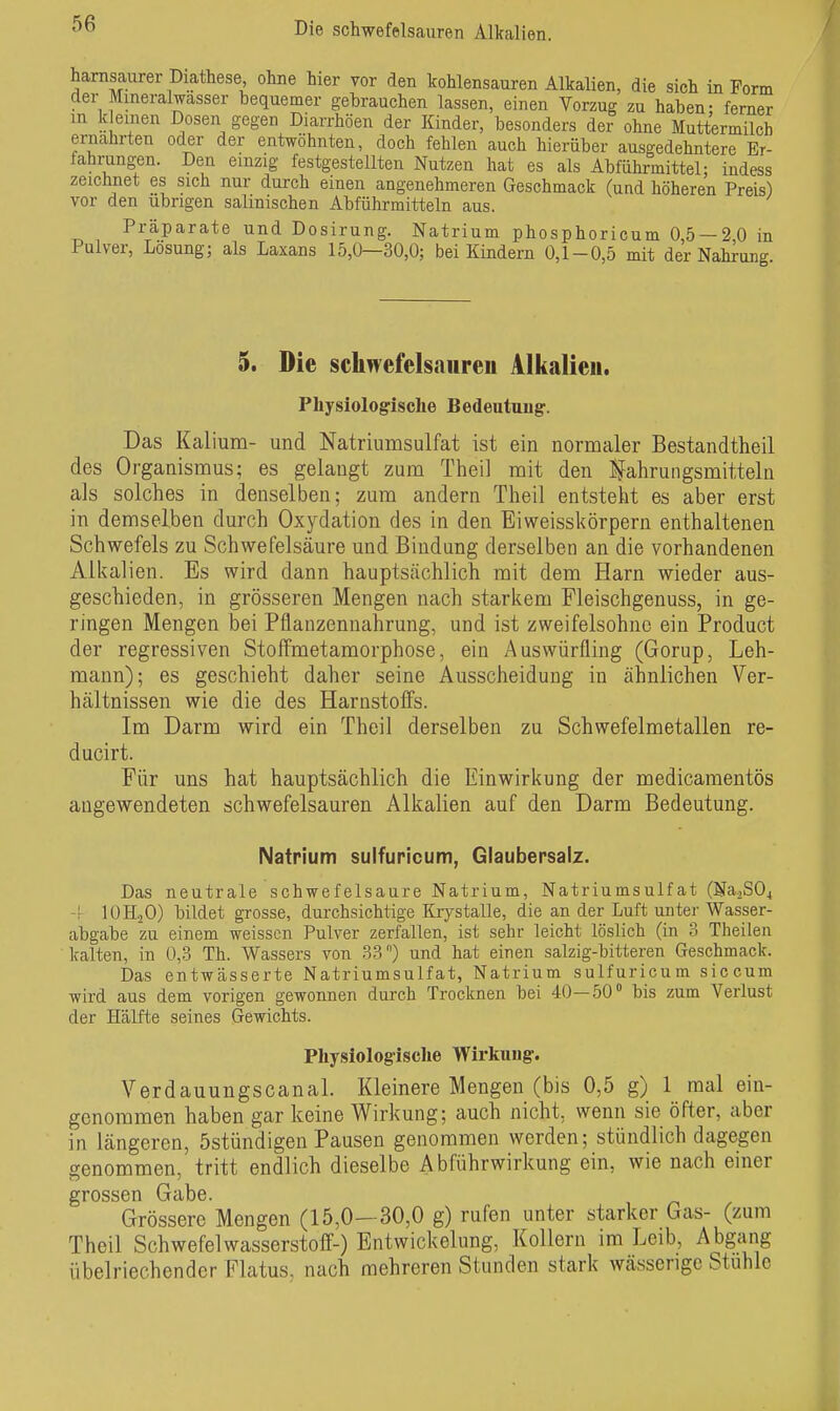 harnsaurer Diathese, ohne hier vor den kohlensauren Alkalien, die sich in Form der Mineralwasser bequemer gebrauchen lassen, einen Vorzug zu haben- femer m k einen Dosen gegen Diarrhöen der Kinder, besonders der ohne Muttermilch ernährten oder der entwöhnten, doch fehlen auch hierüber ausgedehntere Er- fahrungen. Den einzig festgestellten Nutzen hat es als Abführmittel; indess zeicbnet es sich nur durch einen angenehmeren Geschmack (und höheren Preis) vor den übrigen salinischen Abführmitteln aus. Präparate und Dosirung. Natrium phosphoricum 0,5 — 2,0 in Pulver, Lösung; als Laxans 15,0—30,0; bei Kindern 0,1-0,5 mit der Nahrung. 5. Die schwefels<iiireu Alkalien. Physiologische Bedentaug. Das Kalium- und Natriumsulfat ist ein normaler Bestandtheil des Organismus; es gelaugt zum Theil mit den l^ahruiigsmitteln als solches in denselben; zum andern Theil entsteht es aber erst in demselben durch Oxydation des in den Eiweisskörpern enthaltenen Schwefels zu Schwefelsäure und Bindung derselben an die vorhandenen Alkalien. Es wird dann hauptsächlich mit dem Harn wieder aus- geschieden, in grösseren Mengen nach starkem Fleischgenuss, in ge- ringen Mengen bei Pflanzennahrung, und ist zweifelsohne ein Product der regressiven Stoffmetamorphose, ein Auswürfling (Gorup, Leh- mann); es geschieht daher seine Ausscheidung in ähnlichen Ver- hältnissen wie die des Harnstoifs. Im Darm wird ein Theil derselben zu Schwefelmetallen re- ducirt. Für uns hat hauptsächlich die Einwirkung der medicamentös angewendeten schwefelsauren Alkalien auf den Darm Bedeutung. Natrium sulfuricum, Glaubersalz. Das neutrale schwefelsaure Natrium, Natriumsulfat (Na2S04 -f lOHjO) bildet grosse, durchsichtige Krystalle, die an der Luft unter Wasser- abgabe zu einem weissen Pulver zerfallen, ist sehr leicht löslich (in 3 Theilen kalten, in 0,3 Th. Wassers von 33) und hat einen salzig-bitteren Geschmack. Das entwässerte Natriumsulfat, Natrium sulfuricum siccum wird aus dem vorigen gewonnen durch Trocknen bei 40—50 bis zum Verlust der Hälfte seines Gewichts. Physiologische Wirkung-. Verdauungscanal. Kleinere Mengen (bis 0,5 g) 1 mal ein- genommen haben gar keine Wirkung; auch nicht, wenn sie öfter, aber in längeren, östündigen Pausen genommen werden; stündlich dagegen genommen, tritt endlich dieselbe Abführwirkung ein, wie nach einer grossen Gabe. Grössere Mengen (15,0—30,0 g) rufen unter starker Gas- (zum Theil Schwefelwasserstoff-) Entwickelung, Kollern im Leib, Abgang übelriechender Flatus, nach mehreren Stunden stark wässerige Stuhle