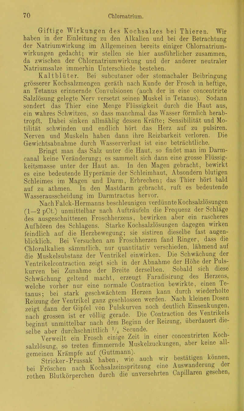 Giftige Wirkungen des Kochsalzes bei Thieren. Wir haben in der Einleitung zu den Alkalien und bei der Betrachtung der Natriumwirkung im Allgemeinen bereits einiger Chlornatrium- wirkuugen gedacht; wir stellen sie hier ausführlicher zusammen, da zwischen der Chlornatriumwirkung und der anderer neutraler Natriumsalze immerhin Unterschiede bestehen. Kaltblüter. Bei subcutaner oder stomachaler Beibringung grösserer Kochsalzmengen geräth nach Kunde der Frosch in heftige, an Tetanus erinnernde Convulsionen (auch der in eine concentrirte Salzlösung gelegte Nerv versetzt seinen Muskel in Tetanus). Sodann sondert das Thier eine Menge Flüssigkeit durch die Haut aus, ein wahres Schwitzen, so dass manchmal das Wasser förmlich herab- tropft. Dabei sinken allmählig dessen Kräfte; Sensibilität und Mo- tilität schwinden und endlich hört das Herz auf zu pulsiren. Nerven und Muskeln haben dann ihre Reizbarkeit verloren. Die Gewichtsabnahme durch Wasserverlust ist eine beträchtliche. Bringt man das Salz unter die Haut, so findet man im Darm- canal keine Veränderung; es sammelt sich dann eine grosse Flüssig- keitsmasse unter der Haut an. In den Magen gebracht, bewirkt es eine bedeutende Hyperämie der Schleimhaut, Absondern blutigen Schleimes im Magen und Darm, Erbrechen; das Thier hört bald auf zu athmen. In den Mastdarm gebracht, ruft es bedeutende Wasserausscheidung im Darmtractus hervor. NachFalck-Hermanns beschleunigen verdünnte Kochsalzlösungen (1—2pCt.) unmittelbar nach Aufträufeln die Frequenz der Schläge des ausgeschnittenen Froschherzens, bewirken aber ein rascheres Aufhören des Schlagens. Starke Kochsalzlösungen dagegen wirken feindlich auf die Herzbewegung; sie sistiren dieselbe fast augen- blicklich. Bei Versuchen am Froschherzen fand Ringer, dass die Chloralkalien sämmtlich, nur quantitativ verschieden, lähmend auf die Muskelsubstanz der Ventrikel einwirken. Die Schwächung der Ventrikelcontraction zeigt sich in der Abnahme der Höhe der Puls- kurven bei Zunahme der Breite derselben. Sobald sich diese Schwächung geltend macht, erzeugt Faradisirung des Herzens, welche vorher nur eine normale Contraction bewirkte, emen Te- tanus; bei stark geschwächtem Herzen kann durch wiederholte Reizung der Ventrikel ganz geschlossen werden. Nach klemen Dosen zeigt dann der Gipfel von Pulskurven noch deutlich Einsenkungen, nach grossen ist er völlig gerade. Die Contraction des Ventrikels beginnt unmittelbar nach dem Beginn der Reizung, uberdauert die- selbe aber durchschnittlich Secunde. • Verweilt ein Frosch einige Zeit in einer concentrirten Koch- salzlösung, so treten flimmernde Muskelzuckungen, aber keine all- gemeinen Krämpfe auf (Guttmann). i.k.,,.«,. Stricker-Prussak haben, wie auch wir bestätigen können, bei Fröschen nach Kochsalzeinspritzung eine Auswanderung der rothen Blutkörperchen durch die unversehrten Capillaren gesehen,