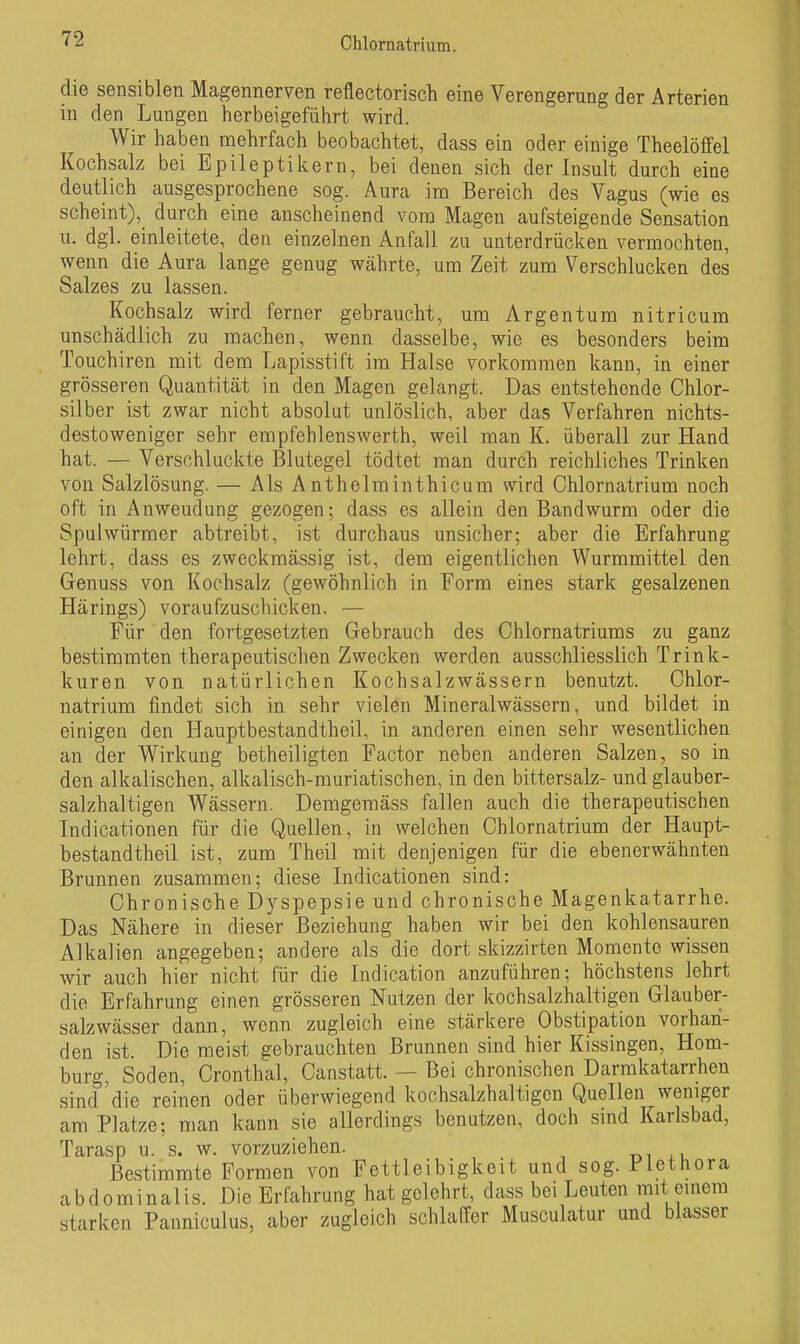 die sensiblen Magennerven reflectorisch eine Verengerung der Arterien in den Lungen herbeigeführt wird. Wir haben mehrfach beobachtet, dass ein oder einige Theelöffel Kochsalz bei Epileptikern, bei denen sich der Insult durch eine deutlich ausgesprochene sog. Aura im Bereich des Vagus (wie es scheint), durch eine anscheinend vom Magen aufsteigende Sensation u. dgl. einleitete, den einzelnen Anfall zu unterdrücken vermochten, wenn die Aura lange genug währte, um Zeit zum Verschlucken des Salzes zu lassen. Kochsalz wird ferner gebraucht, um Argentum nitricum unschädlich zu machen, wenn dasselbe, wie es besonders beim Touchiren mit dem Lapisstift im Halse vorkommen kann, in einer grösseren Quantität in den Magen gelangt. Das entstehende Chlor- silber ist zwar nicht absolut unlöslich, aber das Verfahren nichts- destoweniger sehr empfehlenswerth, weil man K. überall zur Hand hat. — Verschluckte Blutegel tödtet man durch reichliches Trinken von Salzlösung, — Als Anthelminthicum wird Chlornatrium noch oft in Anweudung gezogen; dass es allein den Bandwurm oder die Spulwürmer abtreibt, ist durchaus unsicher; aber die Erfahrung lehrt, dass es zweckmässig ist, dem eigentlichen Wurmmittel den Genuss von Kochsalz (gewöhnlich in Form eines stark gesalzenen Härings) voraufzuschicken. — Für den fortgesetzten Gebrauch des Chlornatriums zu ganz bestimmten therapeutischen Zwecken werden ausschliesslich Trink- kuren von natürlichen Kochsalzwässern benutzt. Chlor- natrium findet sich in sehr vielen Mineralwässern, und bildet in einigen den Hauptbestandtheil, in anderen einen sehr wesentlichen an der Wirkung betheiligten Factor neben anderen Salzen, so in den alkalischen, alkalisch-muriatischen, in den bittersalz- und glauber- salzhaltigen Wässern. Demgemäss fallen auch die therapeutischen Indicationen für die Quellen, in welchen Chlornatrium der Haupt- bestandtheil ist, zum Theil mit denjenigen für die ebenerwähnten Brunnen zusammen; diese Lidicationen sind: Chronische Dyspepsie und chronische Magenkatarrhe. Das Nähere in dieser Beziehung haben wir bei den kohlensauren Alkalien angegeben; andere als die dort skizzirten Momente wissen wir auch hier nicht für die Indication anzuführen; höchstens lehrt die Erfahrung einen grösseren Nutzen der kochsalzhaltigen Glauber- salzwässer dann, wenn zugleich eine stärkere Obstipation vorhan- den ist. Die meist gebrauchten Brunnen sind hier Kissingen, Hom- burg, Soden, Cronthal, Canstatt. — Bei chronischen Darmkatarrhen sind die reinen oder überwiegend kochsalzhaltigen QueHen weniger am Platze; man kann sie allerdings benutzen, doch sind Karlsbad, Tarasp u. s. w. vorzuziehen. ,u Bestimmte Formen von Fettleibigkeit und sog. Plethora abdominalis. Die Erfahrung hat gelehrt, dass bei Leuten mit emera starken Panniculus, aber zugleich schlaffer Musculatur und blasser