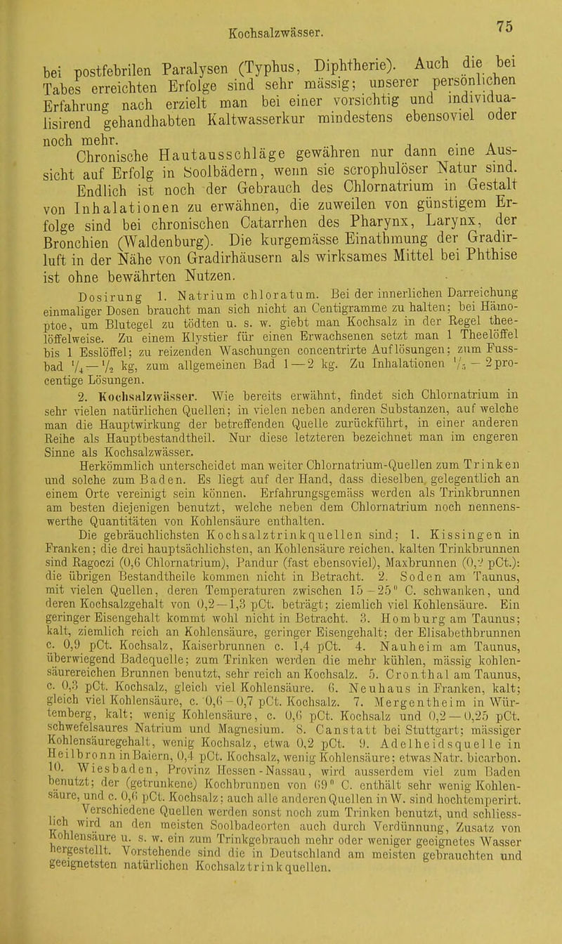 bei postfebrilen Paralysen (Typhus, Diphtherie). Auch die bei Tabes erreichten Erfolge sind sehr massig; unserer personlichen Erfahrung nach erzielt man bei einer vorsichtig und mdividua- lisirend gehandhabten Kaltwasserkur mindestens ebensoviel oder noch mehr. j a Chronische Hautausschläge gewahren nur dann eme Aus- sicht auf Erfolg in Soolbädern, wenn sie scrophulöser Natur sind. Endlich ist noch der Gebrauch des Chlornatrium in Gestalt von Inhalationen zu erwähnen, die zuweilen von günstigem Er- folge sind bei chronischen Catarrhen des Pharynx, Larynx, der Bronchien (Waldenburg). Die kurgemässe Einathmung der Gradir- luft in der Nähe von Gradirhäusern als wirksames Mittel bei Phthise ist ohne bewährten Nutzen. Dosirung 1. Natrium chloratum. Bei der innerlichen Darreichung einmaliger Dosen braucht man sich nicht an Centigramme zu halten; bei Hämo- ptoe, um Blutegel zu tödten u. s. w. giebt man Kochsalz in der Regel thee- löffelweise. Zu einem Klystier für einen Erwachsenen setzt man 1 Theelöffel bis 1 Esslöffel; zu reizenden Waschungen concentrirte Auf lösungen; zum Fuss- bad V4 —Vo ig, zum allgemeinen Bad 1—2 kg. Zu Inhalationen '/-- 2pro- centige Lösungen. 2. Kochsttlzwässer. Wie bereits erwähnt, findet sich Chlornatrium in sehr vielen natürlichen Quellen; in vielen neben anderen Substanzen, aufweiche man die Hauptwirkung der betreffenden Quelle zui'ückführt, in einer anderen Reihe als Hauptbestandtheil. Nur diese letzteren bezeichnet man im engeren Sinne als Kochsalzwässer. Herkömmlich unterscheidet man weiter Chlornatrium-Quellen zum Trinken und solche zum Baden. Es liegt auf der Hand, dass dieselben, gelegentlich an einem Orte vereinigt sein können. Erfahrungsgemäss werden als Trinkbrunnen am besten diejenigen benutzt, welche neben dem Chlornatrium noch nennens- werthe Quantitäten von Kohlensäure enthalten. Die gebräuchlichsten Kochsalztrink quellen sind; 1. Kissingen in Franken; die drei hauptsächlichsten, an Kohlensäure reichen, kalten Trinkbrunnen sind Ragoczi (0,6 Chlornatrium), Pandur (fast ebensoviel), Maxbrunnen ((),-■' pCt.): die übrigen Bestandtheile kommen nicht in Betracht. 2. Soden am Taunus, mit vielen Quellen, deren Temperaturen zwischen 15-25 C. schwanken, und deren Kochsalzgehalt von 0,2 —1,3 pCt. beträgt; ziemlich viel Kohlensäure. Ein geringer Eisengehalt kommt wohl nicht in Beti'acht. ?>. Hombürg am Taunus; kalt, ziemlich reich an Kohlensäure, geringer Eisengehalt; der Elisabethbrunnen c. 0,9 pCt. Kochsalz, Kaiserbrunnen c. 1,4 pCt. 4. Nauheim am Taunus, überwiegend Badequelle; zum Trinken werden die mehr kühlen, massig kohlen- säurereichen Brunnen benutzt, sehr reich an Kochsalz. 5. Cronthal am Taunus, c. 0,0 pCt. Kochsalz, gleich viel Kohlensäure. G. Neuhaus in Franken, kalt; gleich viel Kohlensäure, c. 0,0-0,7 pCt. Kochsalz. 7. Mergentheim in Wür- temberg, kalt; wenig Kohlensäure, c. 0,(1 pCt. Kochsalz und 0.2 — 0,25 pCt. schwefelsaures Natrium und Magnesium. 8. Canstatt bei Stuttgart; mässiger Kohlensäuregehalt, wenig Kochsalz, etwa 0,2 pCt. 9. Adelheidsquelle in Hei Ibronn inBaiern, 0,4 pCt. Kochsalz, wenig Kohlensäure: etwasNatr. bicarbon. 10. Wiesbaden, Provinz Hessen-Nassau, wird ausserdem viel zum Baden benutzt; der (getrunkene) Kochbrunnen von (;9 C. enthält sehr wenig Kohlen- saure, und c. 0,(i pCt. Kochsalz; auch alle anderen Quellen in W. sind liochteniperirt. Verschiedene Quellen werden sonst noch zum Trinken benutzt, und schliess- lich wu;d an den meisten Soolbadeorten auch durch Verdünnung, Zusatz von Kohlensäure u. s. w. ein zum Trinkgebrauch mehr oder weniger geeignetes Wasser hergestellt. Vorstehende sind die in Deutschland am meisten gebrauchten und geeignetsten natürlichen Kochsalz trink quellen.