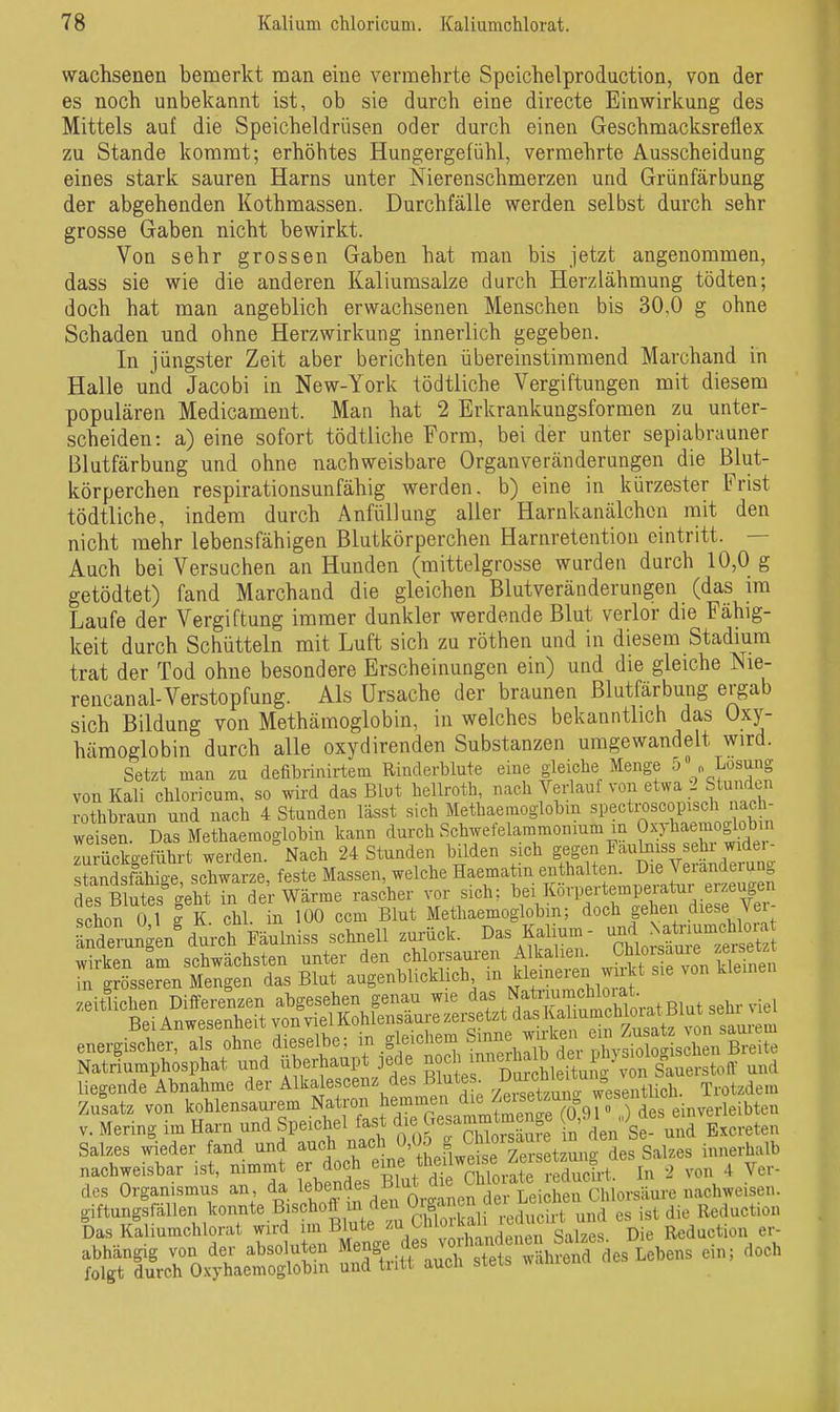 wachsenen bemerkt man eine vermehrte Speichelproduction, von der es noch unbekannt ist, ob sie durch eine directe Einwirkung des Mittels auf die Speicheldrüsen oder durch einen Gescbmacksreflex zu Stande kommt; erhöhtes Hungergefühl, vermehrte Ausscheidung eines stark sauren Harns unter Nierenschmerzen und Grünfärbung der abgehenden Kothmassen. Durchfälle werden selbst durch sehr grosse Gaben nicht bewirkt. Von sehr grossen Gaben hat man bis jetzt angenommen, dass sie wie die anderen Kaliumsalze durch Herzlähmung tödten; doch hat man angeblich erwachsenen Menschen bis 30,0 g ohne Schaden und ohne Herzwirkung innerlich gegeben. In jüngster Zeit aber berichten übereinstimmend Marchand in Halle und Jacobi in New-York tödtliche Vergiftungen mit diesem populären Medicament. Man hat 2 Erkrankungsformen zu unter- scheiden: a) eine sofort tödtliche Form, bei der unter sepiabrauner Blutfärbung und ohne nachweisbare Organveränderungen die Blut- körperchen respirationsunfähig werden, b) eine in kürzester Frist tödtliche, indem durch Anfüllung aller Harnkanälchen mit den nicht mehr lebensfähigen Blutkörperchen Harnretention eintritt. — Auch bei Versuchen an Hunden (mittelgrosse wurden durch 10,0 g getödtet) fand Marchand die gleichen Blutveränderungen (das im Laufe der Vergiftung immer dunkler werdende Blut verlor die Fähig- keit durch Schütteln mit Luft sich zu röthen und in diesem Stadmm trat der Tod ohne besondere Erscheinungen ein) und die gleiche Nie- rencanal-Verstopfung. Als Ursache der braunen Blutfärbung ergab sich Bildung von Methämoglobin, in welches bekanntlich das üxy- hämoglobin durch alle oxydirenden Substanzen umgewandelt wird. Setzt man zu defibrinirtem Rinderblute eine gleiclie Menge D o Losung von Kali chloricum, so wird das Blut bellroth '^^^^f:^'^^ ^'^ rothbraun und nach 4 Stunden lässt sich Methaemoglobm «pecti-oscopisch udch- weisen. Das Methaemoglobin kann durch Schwefelammonmm m Oxjhaemoglobm zuSaeffihrt werden. Nach 24 Stunden bilden sich gegen Fa,ulniss se r widei- ndsS!l£ schwarze, feste Massen, welche H--atin enthalten. D^^^^^^^^^^ dPS Blutes seht in der Wärme rascher vor sich; bei Korpertempeiatur erzeugen schon?! g K Chi n 100 ccm Blut Methaemoglobin; doch gehen diese Ver- rnderungen^urch Fäulniss schnell zurück. Das Kalium- ^^^^f^^^^^ • 1-sLt:S^ V. Mering im Harn und Speicliel fast di «7™^^^^^»^' n den Se- und Excreten Salzes wieder fand und auch nach ^''J^^f, ^jl^'^rsetzunr Salzes innerhalb nachweisbar ist, nimmt er doch ^ine /hmlwe^^^^^^ ^ dos Organismus an, da bebendes Blut d e Chb^^^^^^^ giftung fällen .^^o-te Bischofl m deii^(Jga^ .^^ die lleduction Das Kaliumchlorat wird im Blute ™ . . g^izes. Die Reduction er-