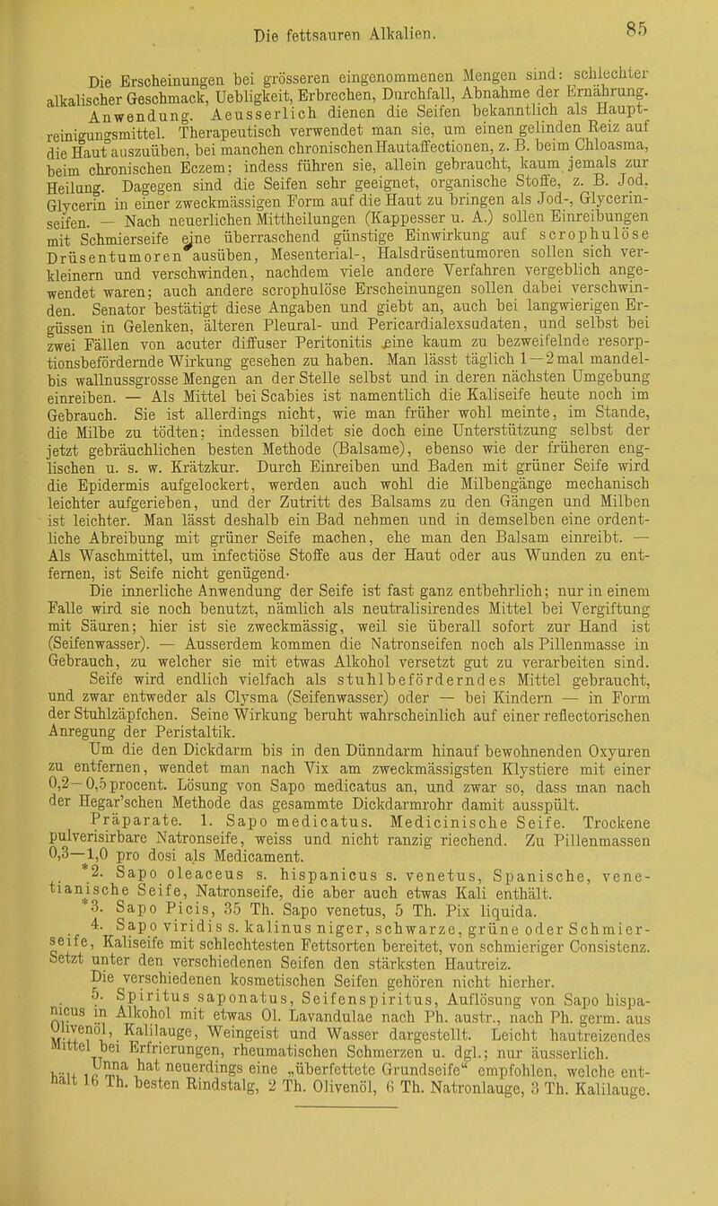 Die Brscheinungea bei grösseren eingenommenen Mengen sind: schiecliter alkalischer Geschmack, Uehligkeit, Erbrechen, Durchfall, Abnahme der Ernährung. Anwendung. Aeusserlich dienen die Seifen bekanntlich als Haupt- reiniguno-smittel. Therapeutisch verwendet man sie, um einen gelinden Reiz auf die Haut°auszuüben, bei manchen chronischen Hautaffectionen, z. B. beim Chloasma, heim chronischen Eczem: indess führen sie, allein gebraucht, kaum jemals zur Heilung. Dagegen sind die Seifen sehr geeignet, organische Stoffe, z. B. Jod, Glycerin in einer zweckmässigen Form auf die Haut zu bringen als Jod-, Glycerin- seifen. — Nach neuerlichen Mittheilungen (Kappesser u. A.) sollen Einreibungen mit Schmierseife eine überraschend günstige Einwirkung auf scrophulöse Drüsentumoren ausüben, Mesenterial-, Halsdrüsentumoren sollen sich ver- kleinem und verschwinden, nachdem viele andere Verfahren vergeblich ange- wendet waren; auch andere scrophulöse Erscheinungen sollen dabei verschwin- den. Senator bestätigt diese Angaben und giebt an, auch bei langwierigen Er- güssen in Gelenken, älteren Pleural- und Pericardialexsadaten, und selbst bei zwei Fällen von acuter diffuser Peritonitis ßine kaum zu bezweifelnde resorp- tionsbefördernde Wirkung gesehen zu haben. Man lässt täglich 1 — 2 mal mandel- bis wallnussgrosse Mengen an der Stelle selbst und in deren nächsten Umgebung einreiben. — Als Mittel bei Scabies ist namentlich die Kaliseife heute noch im Gebrauch. Sie ist allerdings nicht, wie man früher wohl meinte, im Stande, die Milbe zu tödten; indessen bildet sie doch eine Unterstützung selbst der jetzt gebräuchlichen besten Methode (Balsame), ebenso wie der früheren eng- lischen u. s. w. Krätzkur. Durch Einreiben und Baden mit grüner Seife wird die Epidermis aufgelockert, werden auch wohl die Milbengänge mechanisch leichter aufgerieben, und der Zutritt des Balsams zu den Gängen und Milben ist leichter. Man lässt deshalb ein Bad nehmen und in demselben eine ordent- liche Abreibung mit grüner Seife machen, ehe man den Balsam einreibt. — Als Waschmittel, um infectiöse Stoffe aus der Haut oder aus Wunden zu ent- fernen, ist Seife nicht genügend- Die innerliche Anwendung der Seife ist fast ganz entbehrlich; nur in einem Falle wird sie noch benutzt, nämlich als neutralisirendes Mittel bei Vergiftung mit Säui'en; hier ist sie zweckmässig, weil sie überall sofort zur Hand ist (Seifenwasser). — Ausserdem kommen die Natronseifen noch als Pillenmasse in Gebrauch, zu welcher sie mit etwas Alkohol versetzt gut zu verarbeiten sind. Seife wird endlich vielfach als stuhlbeförderndes Mittel gebraucht, und zwar entweder als Clysma (Seifenwasser) oder — bei Kindern — in Form der Stuhlzäpfchen. Seine Wirkung beruht wahrscheinlich auf einer reflectorischen Anregung der Peristaltik. Um die den Dickdarm bis in den Dünndarm hinauf bewohnenden Oxyuren zu entfernen, wendet man nach Vix am zweckmässigsten Klystiere mit einer 0,2-0,5procent. Lösung von Sapo medicatus an, und zwar so, dass man nach der Hegar'schen Methode das gesammte Dickdarmrohr damit ausspült. Präparate. 1. Sapo medicatus. Medicinische Seife. Trockene pulverisirbare Natronseife, weiss und nicht ranzig riechend. Zu Pillenmassen 0,3—1,0 pro dosi als Medicament. 2. Sapo oleaceus s. hispanicus s. venetus. Spanische, vene- tianische Seife, Natronseife, die aber auch etwas Kali enthält. 3. Sapo Picis, 35 Th. Sapo venetus, 5 Th. Pix liquida. 4. Sapo viridis s. kalinus niger, schwarze, grüne oder Schmier- seife, Kaliseife mit schlechtesten Fettsorten bereitet, von schmieriger Consistenz. faetzt unter den verschiedenen Seifen den stärksten Hautreiz. Die verschiedenen kosmetischen Seifen gehören nicht hierher. 0. Spiritus saponatus, Seifenspiritus, Auflösung von Sapo hispa- nicus in Alkohol mit etwas Ol. Lavandulae nach Ph. austr., nach Ph. germ. aus Ulivenol, Kalllauge, Weingeist und Wasser dargestellt. Leicht hautreizendes Mittel bei Erfrierungen, rheumatischen Schmerzen u. dgl.; nur äusserlich. Viu Aa^^ 1^^^ neuerdings eine „überfettete Grundseife empfohlen, welche ent- nait ib Th. besten Rindstalg, 2 Th. Olivenöl, Th. Natronlauge, 3 Th. Kalilauge.