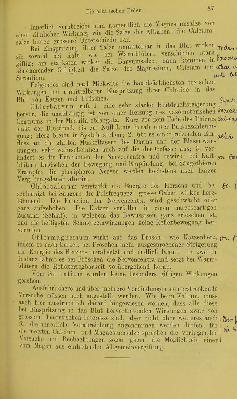 Die callcalischen Erden. Folgendes sind nach Mickwitz die hauptsächiichsten toxischen Wirkungen bei unmittelbarer Einspritzung ihrer Chloride in das Blut von Katzen und Fröschen. Ohlo-rbaryum ruft 1. eine sehr starke Blutdrucksteigerung ^ U hervor, die unabhängig ist von einer Reizuug des vasomotorischen «^ßUüAi Centrums in der Medulla oblongata. Kurz vor dem Tode des Thieres So^ot^ sinkt der Blutdruck bis zur Null-Linie herab unter Pulsbeschleuni- gung; Herz bleibt in Systole stehen; 2. übt es einen reizenden Ein-^g^ fluss auf die glatten Muskelfasern des Darms und der Blasenwan- dungen, sehr wahrscheinlich auch auf die der Gefässe aus; 3. ver- ändert es die Functionen der Nervencentra und bewirkt bei Kalt-örT,^. Qja blütern Erlöschen der Bewegung und Empfindung, bei Säugethieren Krämpfe; die pheripheren Nerven werden höchstens nach langer Vergiftungsdauer alterirt. . Chlorcalcium verstärkt die Energie des Herzens und be- ^. f schleunigt bei Säugern die Pulsfrequenz; grosse Gaben wirken herz- lähmend. Die Function der Nervencentra wird geschwächt oder ganz aufgehoben. Die Katzen verfallen in einen narcoseartigen Zustand (Schlaf), in welchem das Bewusstsein ganz erloschen ist, und die heftigsten Schmerzeinwirkungen keine Reflexbewegung her- vorrufen. Chlormagnesium wirkt auf das Frosch- wie Katzenherz, ^ indem es nach kurzer, bei Fröschen mehr ausgesprochener Steigerung die Energie des Herzens herabsetzt und endlich lähmt. In zweiter Instanz lähmt es bei Fröschen die Nervencentra und setzt bei Warm- -blütern die Reflexerregbarkeit vorübergehend herab. Vom Strontium wurden keine besonders giftigen Wirkungen gesehen. Ausführlichere und über mehrere Verbindungen sich erstreckende Versuche müssen noch angestellt werden. Wie beim Kalium, muss auch hier ausdrücklich darauf hingewiesen werden, dass alle diese bei Einspritzung in das Blut hervortretenden Wirkungen zwar von grossem theoretischen Interesse sind, aber nicht ohne weiteres auch die meisten Calcium- und Magnesiumsalze sprechen die vorliegenden Versuche und Beobachtungen sogar gegen die Möglichkeit einer vom Magen aus eintretenden Allgemein Vergiftung.