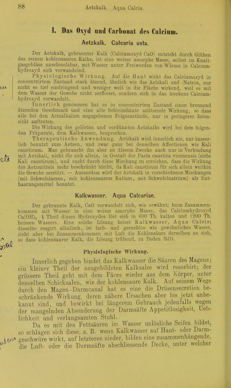 Aetzkalk. Aqua Calcis. I. Das Oxyd und Carbonat des Calcium. Aetzkalk. Caicaria usta. Der Aetzkalk, gebrannter Kalk (Calciumoxyd CaO) entstellt durch Glühen des reinen kohlensauren Kalks, ist eine weisse amorphe Masse, selbst im Knall- gasgebläse unschmelzbar, mit Wasser unter Freiwerden von Wärme in Calcium- hydroxyd sich verwandelnd. Physiologische Wirkung. Auf die Haut wirkt das Calciumoxyd in concentrirtem Zustand stark ätzend, ähnlich wie das Aetzkali und -Natron, nur nicht so tief eindringend und weniger weit in die Fläche wii-kend, weil es mit dem Wasser der Gewebe nicht zei-fliesst, sondern sich in das ti-ockene Calcium- hydroxyd verwandelt. Innerlich genommen hat es in concenti'irtem Zustand einen brennend ätzenden Geschmack und eine alle Schleimhäute anätzende Wirkung, so dass alle bei den Aetzalkalien angegebenen Folgezustände, nxir in geringerer Inten- sität auftreten. Die Wirkung des gelösten und verdünnten Aetzkalks wird bei dem folgen- den Präparate, dem Kalkwasser, besprochen. Therapeutische Anwendung. Aetzkalk wird innerlich nie, nur äusser- lich benutzt zum Aetzen, und zwar ganz bei denselben Affectionen wie Kali causticum. Man gebraucht ilin aber zu diesem Zwecke auch nur in Verbindung mit Aetzkali, nicht für sich allein, in Gestalt der Pasta caustica viennensis (siehe Kali causticum), und sucht durch diese Mischung zu erreichen, dass die Wirkung des Aetzmittels mehr beschränkt bleibt, da Kali causticum für sich allein weithin die Gewebe zerstört. — Ausserdem wird der Aetzkalk in verschiedenen Mischungen (mit Schwefelarsen, mit kohlensaurem Kalium, mit Schwefelnatrium) als Ent- haarungsmittel benutzt. Kalkwasser. Aqua Calcariae. Der gebrannte Kalk, CaO verwandelt sich, wie envähnt; beim Zusammen- kommen mit Wasser in eine weisse amorphe Masse, das Calciumhydroxyd Ca(0H)2 . 1 Theil dieses Hydroxydes löst sich in 600 Th. kalten und 1200 Th. heissen Wassers. Eine solche Lösung heisst Kalkwasser, Aqua Calcis; dieselbe reagirt alkalisch, ist färb- und geruchlos wie gewöhnliches Wasser, zieht aber bei Zusammenkommen mit Luft die Kohlensäure derselben an sich, so dass kohlensaurer Kalk, die Lösung trübend, zu Boden fällt. Physiologische Wirkung. Innerlich gegeben bindet das Kalkwasser die Säuren des Magens; ein kleiner Theil der neugebildeten Kalksalze wird resorbirt; der grössere Theil geht mit dem Fäces wieder aus dem Körper, unter denselben Schicksalen, wie der kohlensaure Kalk. Auf seinem Wege durch den Magen-Darmcanal hat es eine die Drüsensecretion be- schränkende Wirkung, deren nähere Ursachen aber bis jetzt unbe- kannt sind, und bewirkt bei längerem Gebrauch jedenfalls wegen der mangelnden Absonderung der Darmsäfte Appetitlosigkeit, Ueb- lichkeit und verlangsamten Stuhl. Da es mit den Fettsäuren im Wasser unlösliche Seifen bildet, so schlagen sich diese, z. B. wenn Kalkwasser auf Haut- oder Darm- iV^ geschwüre wirkt, auf letzteren nieder, bilden eine zusammenhangende, i die Luft- oder die Darmsäfte abschliessende Decke, unter welcher