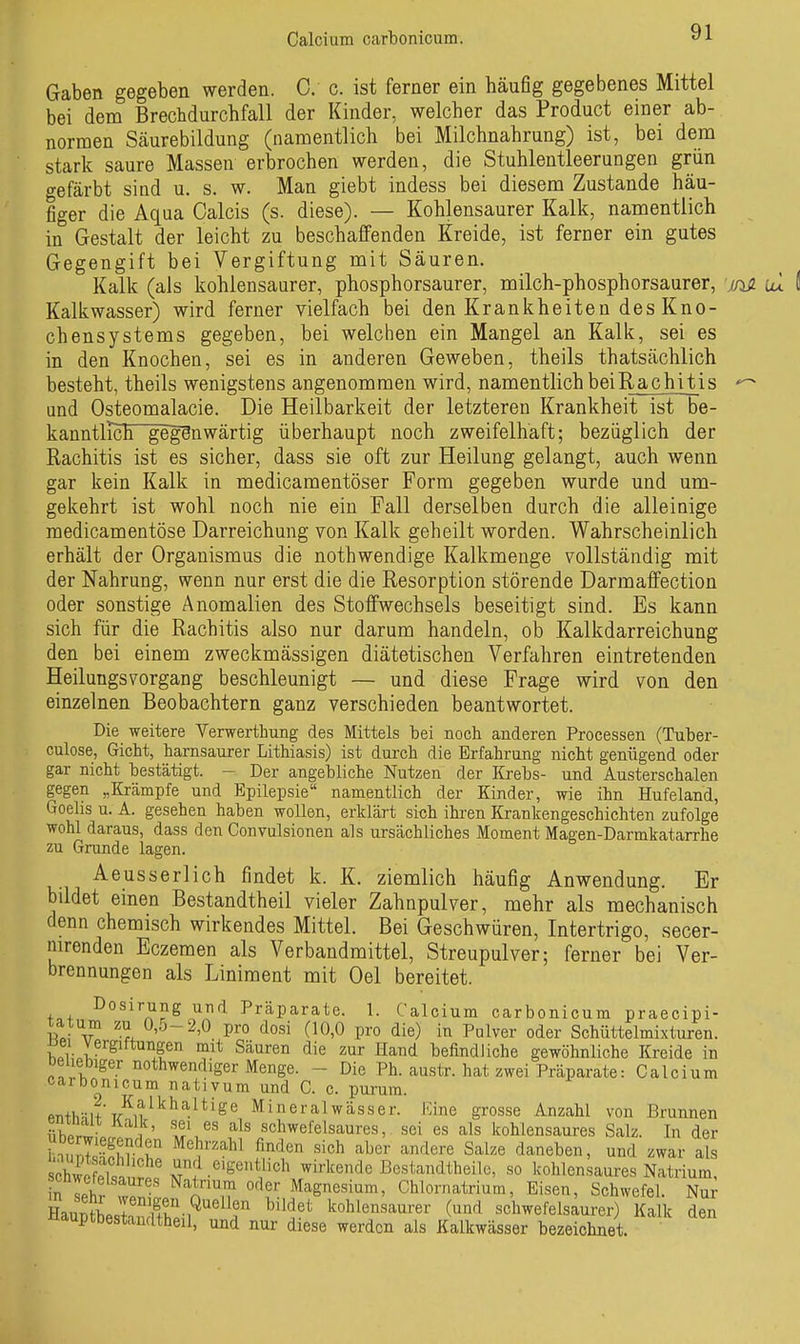Gaben gegeben werden. 0. c. ist ferner ein häufig gegebenes Mittel bei dem Brechdurchfall der Kinder, welcher das Product einer ab- normen Säurebildung (namentlich bei Milchnahrung) ist, bei dem stark saure Massen erbrochen werden, die Stuhlentleerungen grün gefärbt sind u. s. w. Man giebt indess bei diesem Zustande häu- figer die Aqua Calcis (s. diese). — Kohlensaurer Kalk, namentlich in Gestalt der leicht zu beschaffenden Kreide, ist ferner ein gutes Gegengift bei Vergiftung mit Säuren. Kalk (als kohlensaurer, phosphorsaurer, milch-phosphorsaurer, j/is. lÜ Kalkwasser) wird ferner vielfach bei den Krankheiten des Kno- chensystems gegeben, bei welchen ein Mangel an Kalk, sei es in den Knochen, sei es in anderen Geweben, theils thatsächlich besteht, theils wenigstens angenommen wird, namentlich beiRachitis und Osteomalacie. Die Heilbarkeit der letzteren Krankheit ist be- kanntirch gegenwärtig überhaupt noch zweifelhaft; bezüglich der Rachitis ist es sicher, dass sie oft zur Heilung gelangt, auch wenn gar kein Kalk in medicamentöser Form gegeben wurde und um- gekehrt ist wohl noch nie ein Fall derselben durch die alleinige raedicamentöse Darreichung von Kalk geheilt worden. Wahrscheinlich erhält der Organismus die nothwendige Kalkmenge vollständig mit der Nahrung, wenn nur erst die die Resorption störende Darmaffection oder sonstige Anomalien des Stoffwechsels beseitigt sind. Es kann sich für die Rachitis also nur darum handeln, ob Kalkdarreichung den bei einem zweckmässigen diätetischen Verfahren eintretenden Heilungsvorgang beschleunigt — und diese Frage wird von den einzelnen Beobachtern ganz verschieden beantwortet. Die weitere Verwerthung des Mittels bei noch anderen Processen (Tuber- culose, Gicht, harnsaurer Lithiasis) ist durch die Erfahrung nicht genügend oder gar nicht bestätigt. - Der angebliche Nutzen der Krebs- und Austerschalen gegen „Krämpfe und Epilepsie namentlich der Kinder, wie ihn Hufeland, Goelis u. A. gesehen haben wollen, erklärt sich ihren Krankengeschichten zufolge wohl daraus, dass den Convulsionen als ursächliches Moment Magen-Darmkatarrhe zu Grunde lagen. Aeusserlich findet k. K. ziemlich häufig Anwendung. Er bildet einen Bestandtheil vieler Zahnpulver, mehr als mechanisch denn chemisch wirkendes Mittel. Bei Geschwüren, Intertrigo, secer- nirenden Eczemen als Verbandmittel, Streupulver; ferner bei Ver- brennungen als Liniment mit Oel bereitet. Dosirung und Präparate. 1. Calcium carbonicum praecipi- ^^^ö'^-2>0 pro dosi (10,0 pro die) in Pulver oder Schüttelmixturen, ßei Vergiftungen mit Säuren die zur Hand befindliche gewöhnliche Kreide in Deuebiger nothwendiger Menge. - Die Ph. austr. hat zwei Präparate: Calcium carbonicum nativum und C. c. pm-um. PTi+hHH TT^?^'^'^^^*^^^ Mineralwässer. Kine grosse Anzahl von Brunnen «W. ^1 ' schwefelsaures, sei es als kohlensaures Salz. In der Uberwiegenden Mehrzahl finden sich aber andere Salze daneben, und zwar als Sc elsaüt' Bestandtheile, so kohlensaures Natrium, Tselr ZlZ n T''^^ Chlornatrium, Eisen, Schwefel. Nur HaupLlaSn^^'^ ^'^i'^ kohlensaurer (und schwefelsaurer) Kalk den ^auptbestandtheil, und nur diese werden als Kalkwässer bezeichnet.