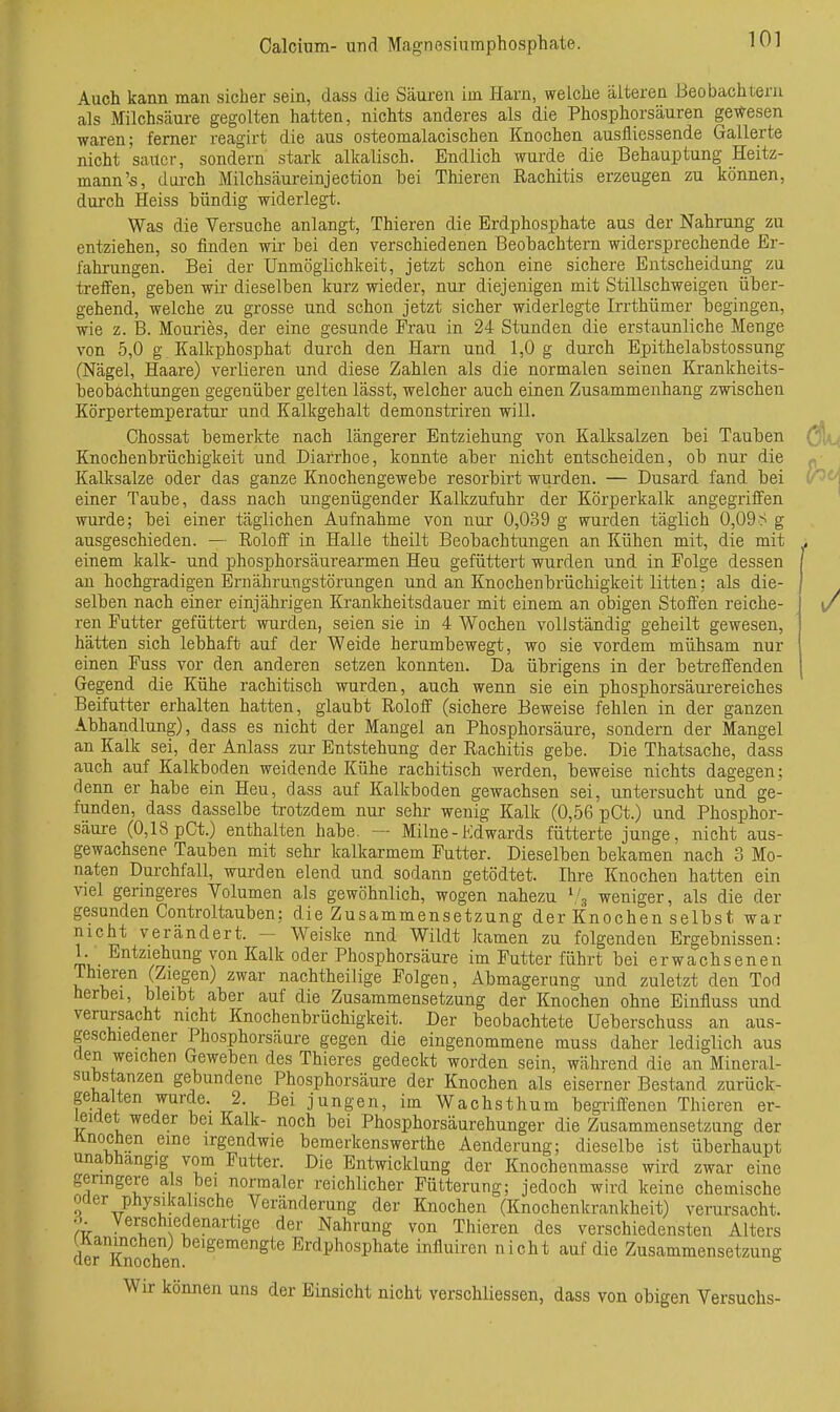 Auch kann man sicher sein, dass die Säuren im Harn, welche älteren Beobachtern als Milchsäure gegolten hatten, nichts anderes als die Phosphorsäuren gewesen waren; ferner reagirt die aus osteomalacischen Knochen ausfliessende Gallerte nicht sauer, sondern stark alkalisch. Endlich wurde die Behauptung Heitz- mann's, dui-ch Milchsäui-einjection bei Thieren Rachitis erzeugen zu können, durch Heiss bündig widerlegt. Was die Versuche anlangt, Thieren die Erdphosphate aus der Nahrung zu entziehen, so finden wir bei den verschiedenen Beobachtern widersprechende Er- fahrungen. Bei der Unmöglichkeit, jetzt schon eine sichere Entscheidung zu ti-effen, geben wii- dieselben kurz wieder, nur diejenigen mit Stillschweigen über- gehend, welche zu grosse und schon jetzt sicher widerlegte Irrthümer begingen, wie z. B. Mouries, der eine gesunde Frau in 24 Stunden die erstaunliche Menge von 5,0 g Kalkphosphat durch den Harn und 1,0 g durch Epithelabstossung (J^ägel, Haare) verlieren und diese Zahlen als die normalen seinen Krankheits- beobachtungen gegenüber gelten lässt, welcher auch einen Zusammenhang zwischen Körpertemperatur und Kalkgehalt demonstriren will. Chossat bemerkte nach längerer Entziehung von Kalksalzen bei Tauben Knochenbrüchigkeit und Diarrhoe, konnte aber nicht entscheiden, ob nur die Kalksalze oder das ganze Knochengewebe resorbirt wurden. — Dusard fand bei einer Taube, dass nach ungenügender Kalkzufuhr der Körperkalk angegriifen wurde; bei einer täglichen Aufnahme von nur 0,039 g wurden täglich 0,09^ g ausgeschieden. — Roloff in Halle theilt BeobachiJungen an Kühen mit, die mit einem kalk- und phosphorsäurearmen Heu gefüttert wurden und in Folge dessen au hochgradigen Ernährangstörungen und an Knochenbrüchigkeit litten: als die- selben nach einer einjährigen Krankheitsdauer mit einem an obigen Stoffen reiche- ren Futter gefüttert wurden, seien sie in 4 Wochen vollständig geheilt gewesen, hätten sich lebhaft auf der Weide herumbewegt, wo sie vordem mühsam nur einen Fuss vor den anderen setzen konnten. Da übrigens in der betreffenden Gegend die Kühe rachitisch wurden, auch wenn sie ein phosphorsäurereiches Beifutter erhalten hatten, glaubt Roloff (sichere Beweise fehlen in der ganzen Abhandlung), dass es nicht der Mangel an Phosphorsäure, sondern der Mangel an Kalk sei, der Anlass zm- Entstehung der Rachitis gebe. Die Thatsache, dass auch auf Kalkboden weidende Kühe rachitisch werden, beweise nichts dagegen; denn er habe ein Heu, dass auf Kalkboden gewachsen sei, untersucht und ge- funden, dass dasselbe trotzdem nur sehr wenig Kalk (0,56 pCt.) und Phosphor- säure (0,18 pGt.) enthalten habe. — Milne-Kdwards fütterte junge, nicht aus- gewachsene Tauben mit sehr kalkarmem Futter. Dieselben bekamen nach 3 Mo- naten Dui-chfall, wurden elend und sodann getödtet. Ihre Knochen hatten ein viel geringeres Volumen als gewöhnlich, wogen nahezu ^Z., weniger, als die der gesunden Controltauben; die Zusammensetzung der Knochen selbst war nicht verändert. - Weiske nnd Wildt kamen zu folgenden Ergebnissen: 1. Entziehung von Kalk oder Phosphorsäure im Futter führt bei erwachsenen ihieren (Ziegen) zwar nachtheilige Folgen, Abmagerung und zuletzt den Tod herbei, bleibt aber auf die Zusammensetzung der Knochen ohne Einfluss und verursacht nicht Knochenbrüchigkeit. Der beobachtete Ueberschuss an aus- geschiedener Phosphorsäare gegen die eingenommene muss daher lediglich aus den weichen Geweben des Thieres gedeckt worden sein, während die an Mineral- substanzen gebundene Phosphorsäure der Knochen als eiserner Bestand zurück- gehalten wurde. 2. Bei jungen, im Wachsthum begitffenen Thieren er- ]evxet weder bei Kalk- noch bei Phosphorsäurehunger die Zusammensetzung der Knochen eine irgendwie bemerkenswerthe Aenderung; dieselbe ist überhaupt unabhängig vom Futter. Die Entwicklung der Knochenmasse wird zwar eine genngere als bei normaler reichlicher Fütterung; jedoch wird keine chemische oder Physika ische Veränderung der Knochen (Knochenkrankheit) verursacht. Verschiedenartige der Nahrung von Thieren des verschiedensten Alters derKnoXn ^'^^^^^^ Erdphosphate influiren nicht auf die Zusammensetzung Wir können uns der Einsicht nicht verschliessen, dass von obigen Versuchs-