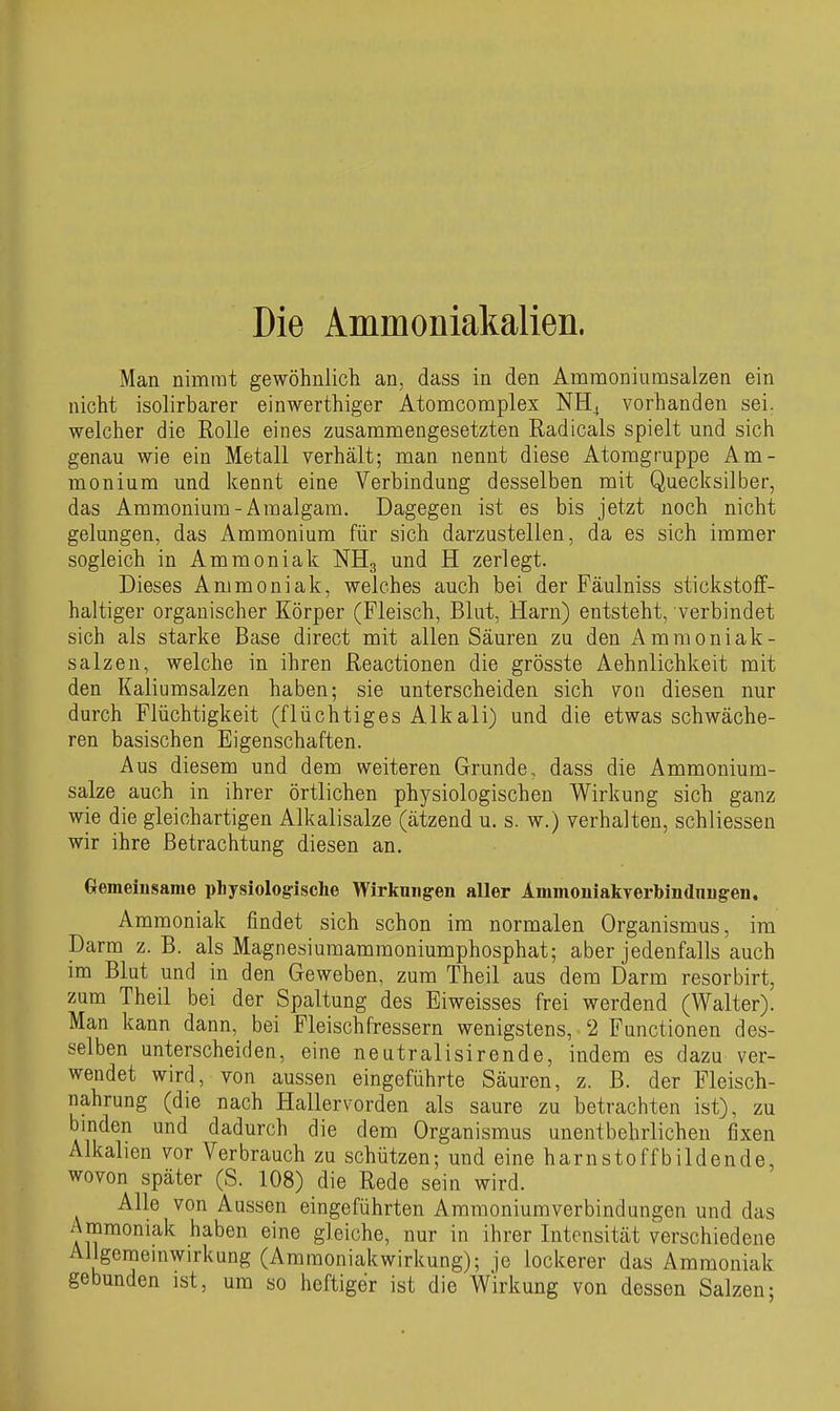 Die Ammoniakalien. Man nimmt gewöhnlich an, dass in den Amraoniumsalzen ein nicht isolirbarer einwerthiger Atomcomplex NH^ vorhanden sei. welcher die Rolle eines zusammengesetzten Radicals spielt und sich genau wie ein Metall verhält; man nennt diese Atomgruppe Am- monium und kennt eine Verbindung desselben mit Quecksilber, das Ammonium-Amalgam. Dagegen ist es bis jetzt noch nicht gelungen, das Ammonium für sich darzustellen, da es sich immer sogleich in Ammoniak NH3 und H zerlegt. Dieses Ammoniak, welches auch bei der Fäulniss stickstoff- haltiger organischer Körper (Fleisch, Blut, Harn) entsteht, verbindet sich als starke Base direct mit allen Säuren zu den Amraoniak- salzen, welche in ihren Reactionen die grösste Aehnlichkeit mit den Kaliumsalzen haben; sie unterscheiden sich von diesen nur durch Flüchtigkeit (flüchtiges Alkali) und die etwas schwäche- ren basischen Eigenschaften. Aus diesem und dem weiteren Grunde, dass die Ammonium- salze auch in ihrer örtlichen physiologischen Wirkung sich ganz wie die gleichartigen Alkalisalze (ätzend u. s. w.) verhalten, schliessen wir ihre Betrachtung diesen an. Gemeinsame physiologische Wirltmig-en aller AmmouiakTerbindnugren. Ammoniak findet sich schon im normalen Organismus, im Darm z. B. als Magnesiumammoniumphosphat; aber jedenfalls auch im Blut und in den Geweben, zum Theil aus dem Darm resorbirt, zum Theil bei der Spaltung des Eiweisses frei werdend (Walter). Man kann dann, bei Fleischfressern wenigstens, 2 Functionen des- selben unterscheiden, eine neutralisirende, indem es dazu ver- wendet wird, von aussen eingeführte Säuren, z. B. der Fleisch- nahrung (die nach Hallervorden als saure zu betrachten ist), zu binden und dadurch die dem Organismus unentbehrlichen fixen Alkalien vor Verbrauch zu schützen; und eine harnstoffbildende, wovon später (S. 108) die Rede sein wird. Alle von Aussen eingeführten Ammoniumverbindungen und das Ammoniak haben eine gleiche, nur in ihrer Intensität verschiedene Allgeraeinwirkung (Ammoniakwirkung); je lockerer das Ammoniak gebunden ist, um so heftiger ist die Wirkung von dessen Salzen;