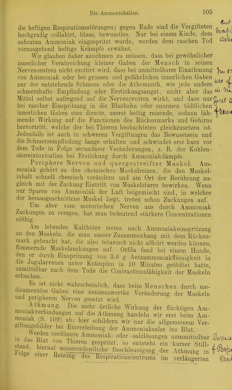 die heftigen Respirationsstörungen; gegen Eude sind die Vergifteten ^ hochgradig collabirt, blass, bewusstlos. Nur bei einem Kinde, dem subcutan Ammoniak eingespritzt wurde, werden dem raschen Tod vorausgehend heftige Krämpfe erwähnt. Wir glauben daher annehmen zu müssen, dass bei gewöhnlicher innerlicher Verabreichung kleiner Gaben der Mensch in seinen Nervencentren nicht excitirt wird, dass bei unmittelbarer Einathmung ^ von Ammoniak oder bei grossen und gefährlichen innerlichen Gaben ^ / nur der entstehende Schmerz oder die Athemnoth, wie jede andere f schmerzhafte Empfindung oder Erstickungsangst, nicht aber das ^ ^ Mittel selbst aufregend auf die Nervencentren wirkt, und dass nnrCL^- q bei rascher Einspritzung in die Blutbahn oder enormen tödtlichen^ innerlichen Gaben eine directe, zuerst heftig reizende, sodann läh- liU^< raende Wirkung auf die Functionen des Rückenmarks und Gehirns hervortritt, welche der bei Thieren beobachteten gleichzusetzen ist. Jedenfalls ist auch in schweren Vergiftungen das Bewusstsein und die Schmerzempfindung lange erhalten und schwindet erst kurz vor dem Tode in Folge secundärer Veränderungen, z. B. der Kohlen- säureintoxication bei Erstickung durch Ammoniakdämpfe. Periphere Nerven und quergestreifter Muskel. Am- moniak gehört zu den chemischen Muskelreizen, die den Muskel- inhalt schnell chemisch verändern und am Ort der Berührung zu- gleich mit der Zuckung Eintritt von Muskelstarre bewirken. Wenn nur Spuren von Ammoniak der Luft beigemischt sind, in welcher der herausgeschnittene Muskel liegt, treten schon Zuckungen auf. Um aber vom motorischen Nerven aus durch Ammoniak Zuckungen zu erregen, hat man bedeutend stärkere Concentrationen nöthig. Am lebenden Kaltbüter treten nach Ammoniakeinspritzung an den Muskeln, die man ausser Zusammenhang mit dem Rücken- mark gebracht hat, die also tetanisch nicht afficirt werden können, timmernde Muskelzuckungen auf. Orfila fand bei einem Hunde, den er durch Emspritzung von 3,6 g Aetzammoniakflüssigkeit in die Jugularvenen unter Krämpfen in 10 Minuten getödtet hatte, Sehen ' '^^^ ^^^^ Contractionsfähigkeit der Muskeln Es ist nicht wahrscheinlich, dass beim Menschen durch me- (iicamentose Gaben eine nennenswertke Veränderung der Muskeln und peripheren Nerven gesetzt wird. rr,.n-V^'?-''i^- Wirkung der flüchtigen Am- Znh^% ! nQ^^'u 'f- ^^^^^^^^ ^^^^^^^ «^«t beim Am- ^i^n^ K-ii u^- ^' 'schildern wir nur die allgemeinem Ver- giltungsbilder bei Einverleibung der Amraoniaksalze ins Blut, in das Bin? ?n Tr' Ammoniak- oder -Salzlösungen unmmittelbar tand hL . S^^pntzt^ so entsteht ein kurzer Still- , Foke ,^^';;^^^™I^£!1^ der Athmung in f^t ^oige einer Reizüng desT[^pirationscentrums' im verlängerten QjUjJi