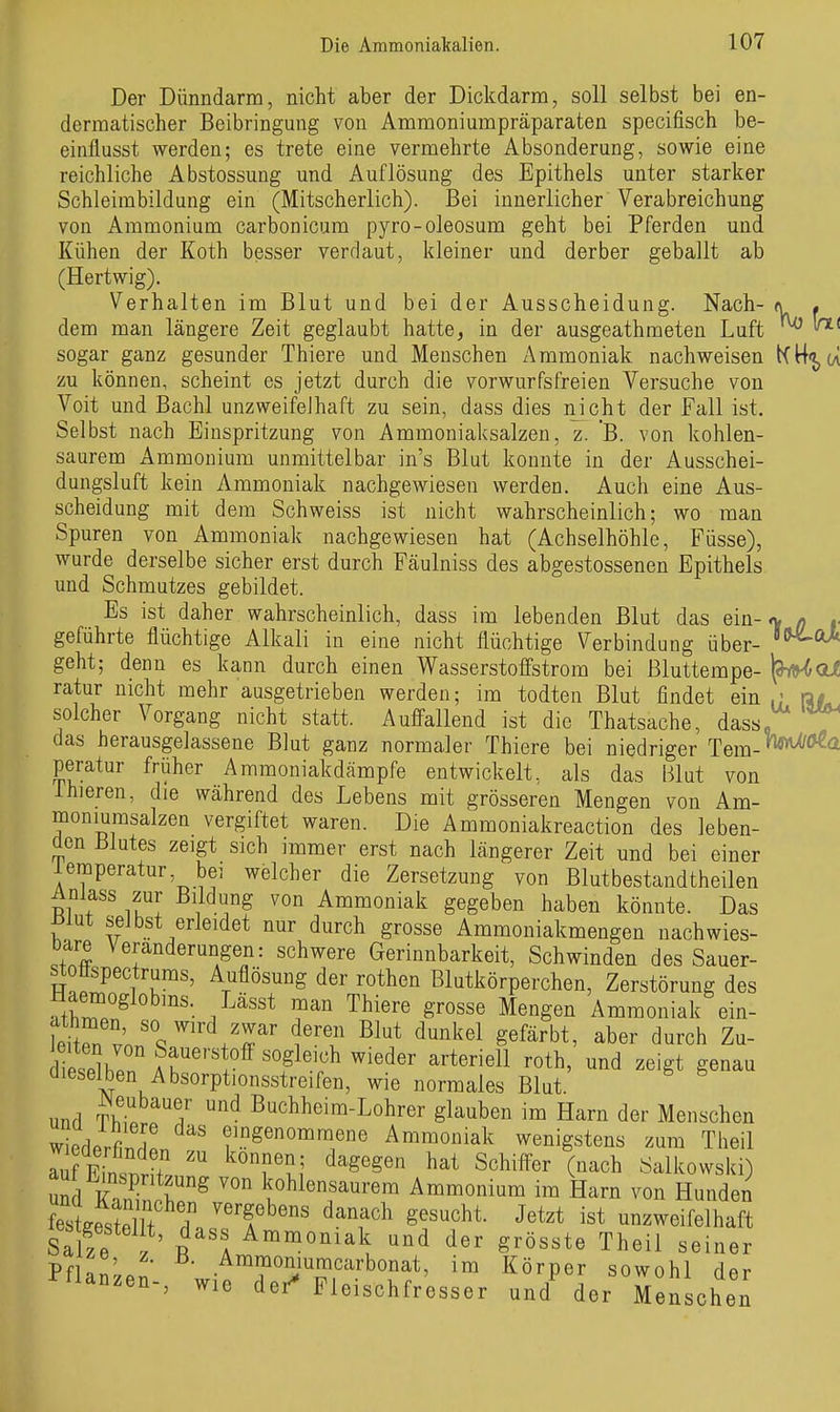 Der Dünndarm, nicht aber der Dickdarm, soll selbst bei en- dermatischer Beibringung von Ammoniumpräparaten specifisch be- einflusst werden; es trete eine vermehrte Absonderung, sowie eine reichliche Abstossung und Auflösung des Epithels unter starker Schleimbildung ein (Mitscherlich). Bei innerlicher Verabreichung von Ammonium carbonicum pyro-oleosum geht bei Pferden und Kühen der Koth besser verdaut, kleiner und derber geballt ab (Hertwig). Verhalten im Blut und bei der Ausscheidung. Nach- n . dem man längere Zeit geglaubt hatte, in der ausgeathmeten Luft ^ sogar ganz gesunder Thiere und Menschen z\mmoniak nachweisen KH'jjU zu können, scheint es jetzt durch die vorwurfsfreien Versuche von Voit und Bachl unzweifelhaft zu sein, dass dies nicht der Fall ist. Selbst nach Einspritzung von Ammoniaksalzen, z. B. von kohlen- saurem Ammonium unmittelbar in's Blut konnte in der Ausschei- dungsluft kein Ammoniak nachgewiesen werden. Auch eine Aus- scheidung mit dem Schweiss ist nicht wahrscheinlich; wo man Spuren von Ammoniak nachgewiesen hat (Achselhöhle, Füsse), wurde derselbe sicher erst durch Fäulniss des abgestossenen Epithels und Schmutzes gebildet. Es ist daher wahrscheinlich, dass im lebenden Blut das ein-o, q geführte flüchtige Alkali in eine nicht flüchtige Verbindung über- '^^^ geht; denn es kann durch einen Wasserstoffstrom bei Bluttempe- (aiHoi ratur nicht mehr ausgetrieben werden; im todten Blut findet ein,; ra# solcher Vorgang nicht statt. Auffallend ist die Thatsache, dass, das herausgelassene Blut ganz normaler Thiere bei niedriger Tem-*^*^^ peratur früher Ammoniakdämpfe entwickelt, als das Blut von Ihieren, die während des Lebens mit grösseren Mengen von Am- moniurasalzen vergiftet waren. Die Ammoniakreaction des leben- den Blutes zeigt sich immer erst nach längerer Zeit und bei einer leinperatur, bei welcher die Zersetzung von Blutbestandtheilen Anlass zur Bildung von Ammoniak gegeben haben könnte. Das selbst erleidet nur durch grosse Ammoniakmengen nachwies- bare Veränderungen: schwere Gerinnbarkeit, Schwinden des Sauer- stoflspectrums, Auflösung der rothen Blutkörperchen, Zerstörung des memoglobms. Lässt man Thiere grosse Mengen Ammoniak ein- JZ' 'J''' ^^^ ^^'^l^^l gefärbt, aber durch Zu- ShPn° lr'''^f nieder arteriell roth, und zeigt genau dieselben Absorptionsstreifen, wie normales Blut, und TK / ^ ßuchheim-Lohrer glauben im Harn der Menschen wiederfi.Tn ' f.^gß'^omraene Ammoniak wenigstens zum Theil wieaerhnden zu können; dagegen hat Schiffer (nach Salkowski) Md Sn.kohlensaurem Ammonium im Harn von Hunden fe^USIt d^^ ''f ^f^'^^^h^- Je^^* unzweifelhaft Salze t'\ ^^«^«^^^1^, der grösste Theil seiner Pfl.!' Ammoniuracarbonat, im Körper sowohl der Pflanzen-, wie dei^ Fleischfresser und^ der Menschen