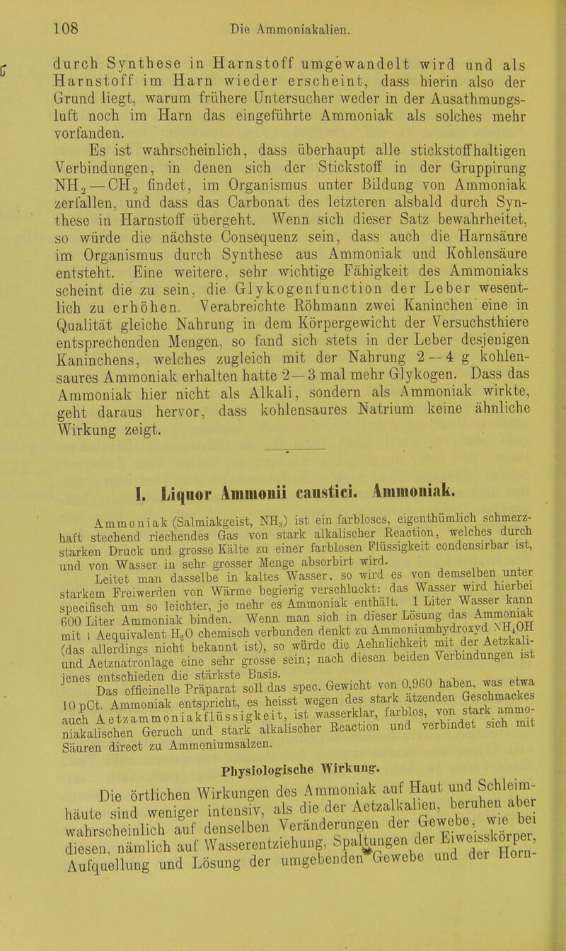 durch Synthese in Harnstoff umgewandelt wird und als Harnstoff im Harn wieder erscheint, dass hierin also der Grund liegt, warum frühere [Jntersucher weder in der Ausathmungs- luft noch im Harn das eingeführte Ammoniak als solches mehr vorfanden. Es ist wahrscheinlich, dass überhaupt alle stickstoffhaltigen Verbindungen, in denen sich der Stickstoff in der Gruppirung NH., — CH2 findet, im Organismus unter Bildung von Ammoniak zerfallen, und dass das Carbonat des letzteren alsbald durch Syn- these in Harnstoff übergeht. Wenn sich dieser Satz bewahrheitet, so würde die nächste Consequenz sein, dass auch die Harnsäure im Organismus durch Synthese aus x^mmoniak und Kohlensäure entsteht. Eine weitere, sehr wichtige Fähigkeit des Ammoniaks scheint die zu sein, die Glykogenfunction der Leber wesent- lich zu erhöhen. Verabreichte Röhmann zwei Kaninchen eine in Qualität gleiche Nahrung in dem Körpergewicht der Versuchsthiere entsprechenden Mengen, so fand sich stets in der Leber desjenigen Kaninchens, welches zugleich mit der Nahrung 2 — 4 g kohlen- saures Ammoniak erhalten hatte 2—3 mal mehr Glykogen. Dass das Ammoniak hier nicht als Alkali, sondern als Ammoniak wirkte, geht daraus hervor, dass kohlensaures Natrium keine ähnliche Wirkung zeigt. I. Liquor Ainmoiiii caiistici. Amiiioiiiak. Ammoniak (Salmiakgeist, NH;,) ist ein farbloses, eigenthümlich schmerz- haft stechend riechendes Gas von stark alkalischer Reaction, welches durch starken Druck und grosse Kälte zu einer farblosen Flüssigkeit condensirbar ist, und von Wasser in sehr grosser Menge absorbirt wird. Leitet man dasselbe in kaltes Wasser, so wird es von demselben unter starkem Fi-eiwerden von Wärme begierig verschluckt: das Wasser wird hierbei specifisch um so leichter, je mehr es Ammoniak enthalt 1 Liter Wasser kann 600 Liter Ammoniak binden. Wenn man sich m dieser Losung das Ammoniak mit 1 Aequivalent H,0 chemisch verbunden denkt ^-™iumhydroxyd NH^^ (das allerdings nicht bekannt ist), so würde die Aehnlichkeit mit der Aetzkali- imd Arnlonlage eine sehr grosse sein; nach diesen beiden Verbindungen ist jenes entschieden die stärkste Basis. „ norn h-^-h^n wp«; ptwa Das officinelle Präparat soll das spec. Gewicht von 0,960 haben, was etwa lOpCt Immoniak entspricht, es heisst wegen des stark atzenden Gesjmacke auch Aetzammoniakflüssigkeit, ist wasserklar, farblos, Salischen Geruch und stark alkalischer Reacüon und verbindet sich mii Säuren direot zu Ammoniumsalzen. Physiologische Wirkniig. Die örtlichen Wirkungen des Ammoniak auf Haut und Schleim- häute^lÄer intensiv, als die der Aotzall<al>e. beruhen abe^^ wahrscheinlich auf denselben Veränderungen der ^<^^^Je^^ J^^^^ diesen, nämlich auf Wasserentziehung, ^^f fc^g^^-^f ,f ^if Aufquellung und Lösung der umgebenden Gewebe und der Hoin