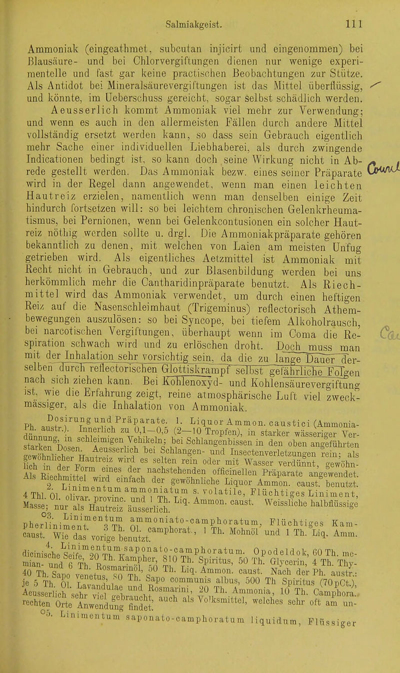 Ammoniak (eingeathraet, subcutan injicirt und eingenommen) bei Blausäure- und bei Chlorvergiflungen dienen nur wenige experi- mentelle und fast gar keine practischen Beobachtungen zur Stütze. Als Antidot bei Mineralsäure Vergiftungen ist das Mittel überflüssig, ^ und könnte, im üeberschuss gereicht, sogar selbst schädlich werden. Aeusserlich kommt Ammoniak viel mehr zur Verwendung; und wenn es auch in den allermeisten Fällen durch andere Mittel vollständig ersetzt werden kann, so dass sein Gebrauch eigentlich mehr Sache einer individuellen Liebhaberei, als durch zwingende Indicationen bedingt ist, so kann doch seine Wirkung nicht in Ab- , rede gestellt werden. Das Ammoniak bezw. eines seiner Präparate wird in der Regel dann angewendet, wenn man einen leichten Hautreiz erzielen, namentlich wenn man denselben einige Zeit hindurch fortsetzen will: so bei leichtem chronischen Gelenkrheuma- tismus, bei Pernionen, wenn bei Gelenkcontusionen ein solcher Haut- reiz nöthig werden sollte u. drgl. Die Ammoniakpräparate gehören bekanntlich zu denen, mit welchen von Laien am meisten Unfug getrieben wird. Als eigentliches Aetzmittel ist Ammoniak mit Recht nicht in Gebrauch, und zur Blasenbildung werden bei uns herkömmlich mehr die Cantharidinpräparate benutzt. Als Riech- mittel wird das Ammoniak verwendet, um durch einen heftigen Reiz auf die Nasenschleimhaut (Trigeminus) reflectorisch Athem- bewegungen auszulösen: so bei Syncope, bei tiefem Alkoholrausch, bei narcotischen Vergiftungen, überhaupt wenn im Coma die Rc- Cqx spiration schwach wird und zu erlöschen droht. Doch muss man mit der Inhalation sehr vorsichtig_seiii^a die zu langeT)äuer~der- selben durcFTeflectorischen Glottiskrampf selbst gefähHIche'FöTg nach sich ziehen kann. Bei Köhlenoxyd- und Kohlensäurevergiftung ist, wie die Erfahrung zeigt, reine atmosphärische Luft viel zweck- mässiger, als die Inhalation von Ammoniak. Ph. austr.). Innerlich zu 0,1-0,5 (2-10 Tropfen), in starker wässeriger Ver- stTrH^boLn 'Sr^'^^f Sehlangenbissen in den oben angefkrten SwSii^lerFnnt. ' Schlangen- und Insectenverletzungen rein; als gewöhnlicher Hauti-e z wird es selten rem oder mit Wasser verdünnt eewöhn- A s RLhmitlrw'T'^- officinellen Präparate angeSet. Ais ß^echmittel wird einfach der gewöhnliche Liquor Ammon. caust benutzt. 4 Thl ni Z ^'^^''^'^.'^ ammoniatum s. volatile, Flüchtiges Liniment pher?inime°nT'''5 t? Plioratum, Flüchtiges Kam- cau:[ WirdL\or-i^Jw,zt''''' ' ^''^ ^^'^ ' ^'^^ Aeussl'lich^et^^^^^^^^^^ 20 T,. Ammonia, iJ Th. CaÄ' rechten Orte A^Su^g findet Volksmittel, welches sehr oft aii un- I^inimentum saponato-camphoratum liquidum, Flüssiger