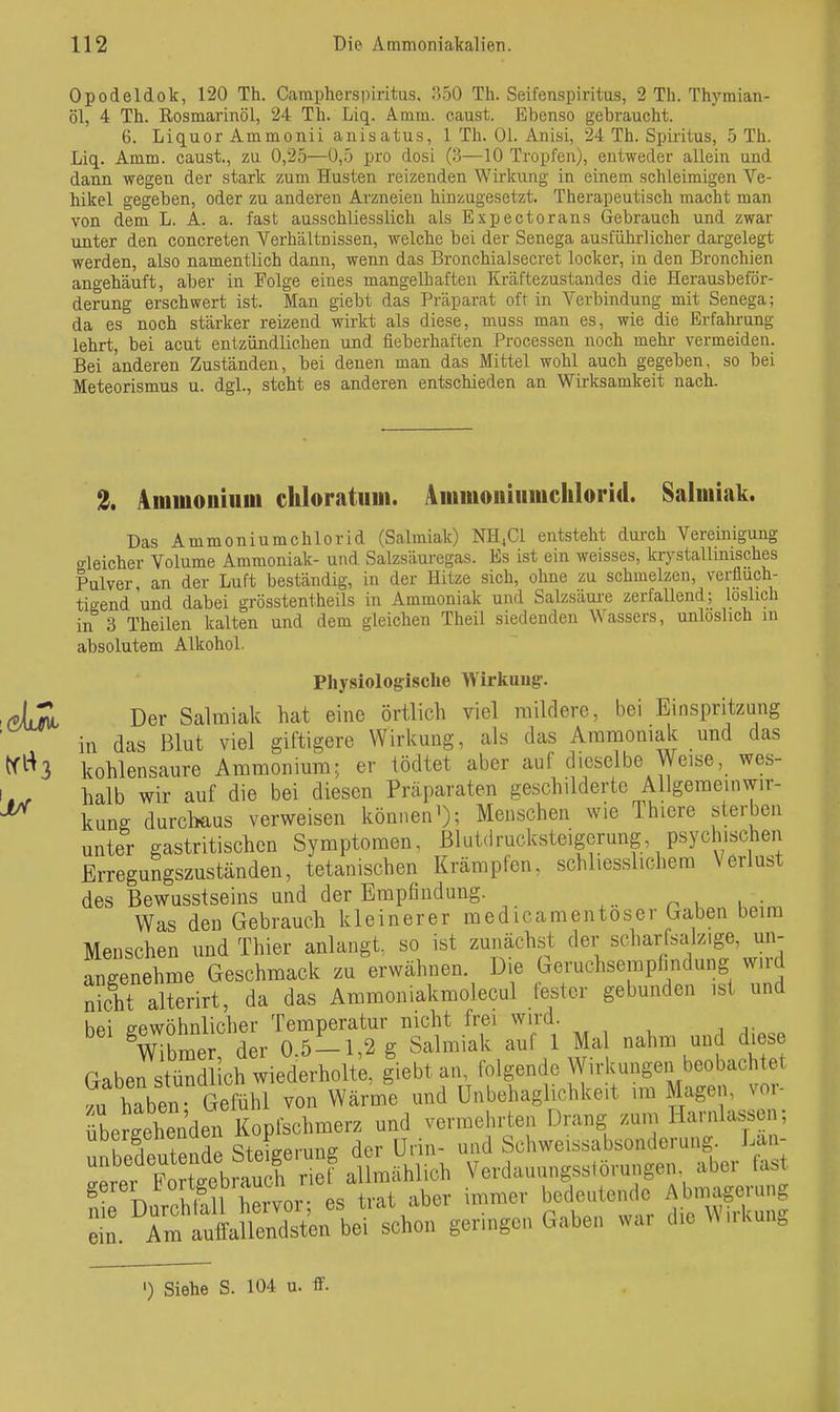 Opodeldok, 120 Th. Carapherspiritus. SSO Th. Seifenspiritus, 2 Th. Thymian- Öl, 4 Th. Rosmarinöl, 24 Th. Liq. Amm. caust. Ebenso gebraucht. 6. Liquor Ammonii anisatus, 1 Th. Ol. Anisi, 24 Th. Spiritus, 5 Th. Liq. Amm. caust., zu 0,25—0,5 pro dosi (3—10 Tropfen), entweder allein und dann wegen der stark zum Husten reizenden Wirkung in einem schleimigen Ve- hikel gegeben, oder zu anderen Arzneien hinzugesetzt. Therapeutisch macht man von dem L. A. a. fast ausschliesslich als Expectorans Gebrauch und zwar unter den concreten Verhältnissen, welche bei der Senega ausführlicher dargelegt werden, also namentlich dann, wenn das Bronchialsecret locker, in den Bronchien angehäuft, aber in Folge eines mangelhaften Kräftezustandes die Herausbeför- derung erschwert ist. Man giebt das Präparat oft in Verbindung mit Senega; da es noch stärker reizend wirkt als diese, muss man es, wie die Erfahrung lehrt, bei acut entzündlichen und fieberhaften Processen noch mehr- vermeiden. Bei anderen Zuständen, bei denen man das Mittel wohl auch gegeben, so bei Meteorismus u. dgl., steht es anderen entschieden an Wirksamkeit nach. 3, Ammouiiini chloratum. Aiiimoiiiiimchlorid. Salmiak. Das Ammoniumchlorid (Salmiak) NH4CI entsteht durch Vereinigung gleicher Volume Ammoniak- und Salzsäuregas. Es ist ein weisses, krystallinisches Pulver an der Luft beständig, in der Hitze sich, ohne zu schmelzen, verflüch- tigend und dabei grösstentheils in Ammoniak und Salzsäui-e zerfallend; löslich in 3 Theilen kalten und dem gleichen Theil siedenden Wassers, unlöslich in absolutem Alkohol. Physiologische Wirkuug-. Der Salmiak hat eine örtlich viel mildere, bei Einspritzung in das Blut viel giftigere Wirkung, als das Ammoniak und das kohlensaure Ammonium; er tödtet aber auf dieselbe Weise, wes- halb wir auf die bei diesen Präparaten geschilderte AUgemeinwir- kung durchaus verweisen könneni); Menschen wie Thiere sterben unter gastritischen Symptomen, ßlutdrucksteigerung, psychischen Erregungszuständen, tetanischen Krämpfen, schliesslichera Verlust des Bewusstseins und der Empfindung. n ^ u- Was den Gebrauch kleinerer medicamentoser Gaben beim Menschen und Thier anlangt, so ist zunächst der scharfsalz.ge, un- angenehme Geschmack zu erwähnen. Die Geruchsempfindung w.id nicht alterirt, da das Ammoniakmolecul (ester gebunden ist und bei gewöhnlicher Temperatur nicht frei wird. Whmer der 0 5-1,2 g Salmiak auf 1 Mal nahm und diese Gaben~ich wiederholt;, giebt an, folgende Wirkungen beobachtet .u hTben Gefühl von Wärme und Unbehaglichkeit im Magen, vor- rbergehenden Kopfschmerz und vermehrten Drang zum Harnlassen; ubergenenaen ^ Schweissabsonderung. Lan- 't Ftllbmu h nef Verdauungsstörungen, aber fast ^ f^ll Wor L trat aber immer bedeutende Abmagerung Z ^ÄÄ^^^^ geringen Gaben war die Wirkung ') Siehe S. 104 u. ff.