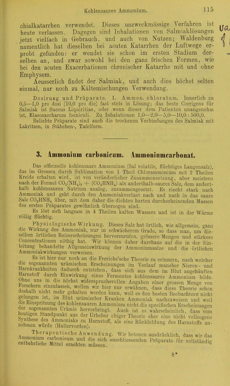 Kohlensaures Ammonium. chialkatarrhen verwendet. Dieses unzweckmcässige Verfahren ist heute verlassen. Dagegen sind Inhalationen von Salmialdösungen jetzt vieU'ach in Gebrauch, und auch von Nutzen; Waldenburg namentlich hat dieselben bei acuten Katarrhen der Luftwege er- probt gefunden: er wendet sie schon im ersten Stadium der- selben an, und zwar sowohl bei den ganz frischen Formen, wie bei den acuten Exacerbationen chronischer Katarrhe mit und ohne Emphysem. Aeusserlich findet der Salmiak, und auch dies höchst selten einmal, nur noch zu Kältemischungen Verwendung. Dosirung und Präparate. 1. Ammon. chloratum. Innerlich zu 0,5—1,0 pro dosi (10,0 pro die) fast stets in Lösung; das beste Corrigens für Salmiak ist Succus Liquiiitiae, oder wenn dieser dem Patienten unangenehm ist, Elaeosaccharum foeniculi. Zu Inhalationen 1,0—2,0—5,0—10,0:500,0. Beliebte Präparate sind auch die trockenen Verbindungen des Salmiak mit Lakritzen, in Stäbchen-, Tafelform. 3. Äuiiuouiniii carbouiciim. 4mmoiiiiiincar1)oiiat. Das officinelle kohlensaure Ammonium (Sal volatile, flüchtiges Laugensalz), das im Grossen durch Sublimation von 1 Theil Chlorammonium mit 2 Theilen Kreide erhalten wird, ist von veränderlicher Zusammensetzung, aber meistens nach der Formel OO^CNHJj + (CO3HNH4) als anderthalb-saures Salz, dem andert- halb kohlensaui-eu Natrium analog, zusammengesetzt. Es riecht stark nach Ammoniak und geht durch den Ammoniakverlust nach und nach in das sam-e Salz CO3HNH4 über, mit dem daher die dichten harten durchscheinenden Massen des ersten Präparates gewöhnlich überzogen sind. Es löst sich langsam in 4 Theilen kalten Wassers und ist in der Wäi-me völlig flüchtig. Physiologische Wirkung. Dieses Salz hat örtlich, wie allgemein, ganz die Wirkung des Ammoniak, nur in schwächerem Grade, so dass man, um die- selben örtlichen Reizerscheinungen hervorzurufen, grössere Mengen und stärkere Concentrationen nöthig hat. Wir können daher durchaus auf die in der Ein- leitung behandelte Allgemeinwirkung der Ammoniumsalze und die örtlichen Aramoniakwirkungen verweisen. Es ist hier nur noch an die Prerichs'sche Theorie zu erinnern, nach welcher die sogenannten urämischen Erscheinungen im Verlauf mancher Nieren- und Hamkrankheiten dadurch entstehen, dass sich aus dem im Blut angehäuften üarnstofl durch Einwu-kung eines Fermentes kohlensaures Ammonium bilde, utine uns m die höchst widerspruchsvollen Angaben einer grossen Menge von Forschern einzulassen, wollen wir hier nur erwähnen, dass diese Theorie schon deshalb nicht mehr gehalten werden kann, weil es den besten Beobachtern nicht gelungen ist, im B ut urämischer Kranken Ammoniak nachzuweisen und weil cue Einspritzung des kohlensauren Ammonium nicht die specifischen Erscheinuno-en h^nfv^'^Q? ^f*' hervorbringt. Auch ist es wahrscheinlich, dass vom heutigen Standpunkt aus der Urheber obiger Theorie eher eine nicht vollzogene n£:\tä.''TSrt^^^ eine Rückbildung des HarnstoiTs^n- Am,r,7-^*^^T^*-^°^® Anwendung. Wir betonen ausdrücklich, dass wir das 8*