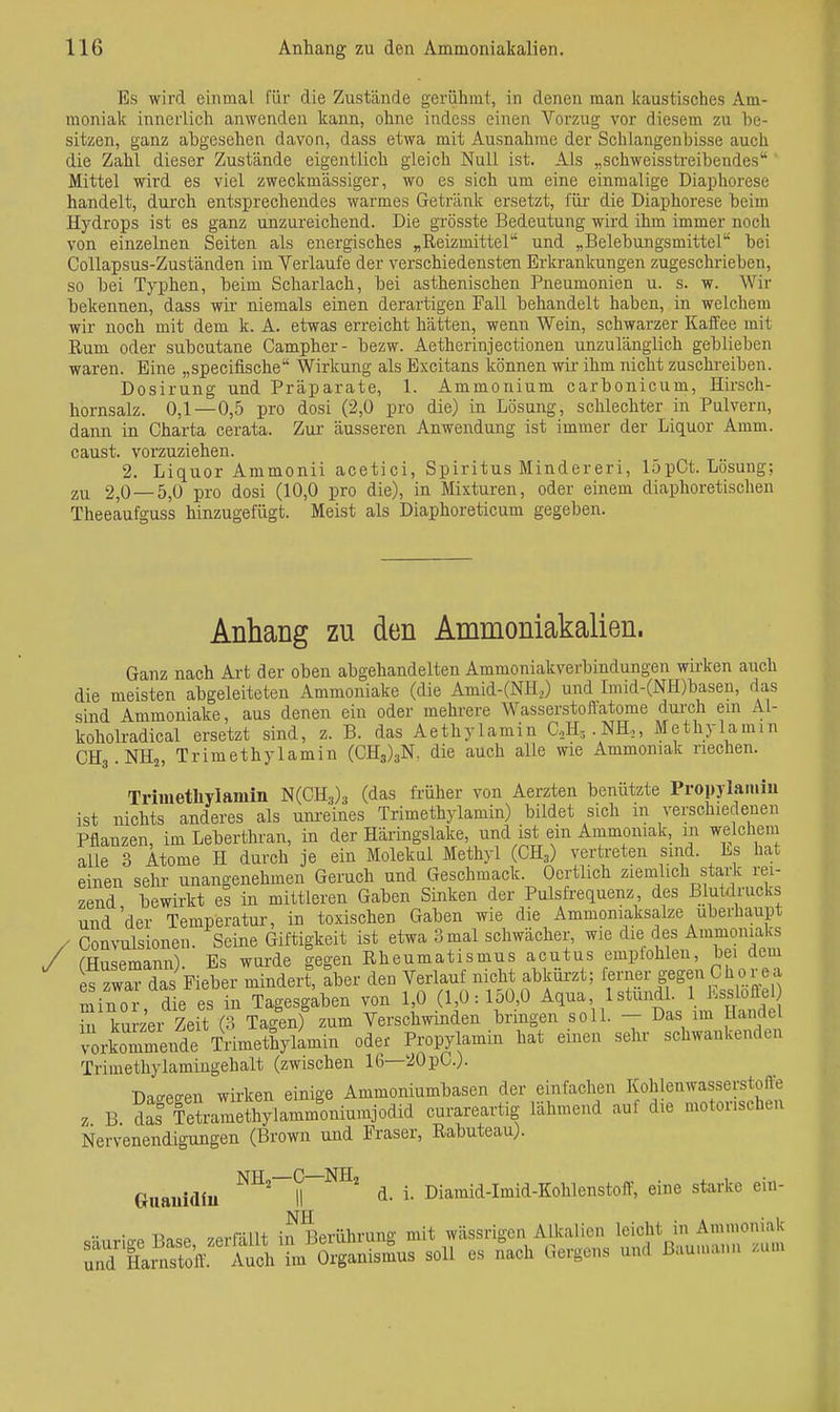 Es wird einmal für die Zustände geriihrat, in denen man kaustisches Am- moniak innerlich anwenden kann, ohne indess einen Vorzug vor diesem zu be- sitzen, ganz abgesehen davon, dass etwa mit Ausnahrae der Schlangenbisse auch die Zahl dieser Zustände eigentlich gleich Null ist. Als „schweisstreibendes Mittel wird es viel zweckmässiger, wo es sich um eine einmalige Diaphorese handelt, durch entsprechendes warmes Getränk ersetzt, für die Diaphorese beim Hydrops ist es ganz unzureichend. Die grösste Bedeutung wird ihm immer noch von einzelnen Seiten als energisches „Reizmittel' und „Belebungsmittel bei Collapsus-Zuständen im Verlaufe der verschiedensten Erkrankungen zugeschrieben, so bei Typhen, beim Scharlach, bei asthenischen Pneumonien u. s. w. Wir bekennen, dass wir niemals einen derartigen Fall behandelt haben, in welchem wir noch mit dem k. A. etwas erreicht hätten, wenn Wein, schwarzer Kaifee mit Rum oder subcutane Campher- bezw. Aetherinjectionen unzulänglich geblieben waren. Eine „specifische Wirkung als Excitans können wir ihm nicht zuschreiben. Dosirung und Präparate, 1. Ammonium carbonicum, Hirsch- hornsalz. 0,1—0,5 pro dosi (2,0 pro die) in Lösung, schlechter in Pulvern, dann in Charta cerata. Zar äusseren Anwendung ist immer der Liquor Amm. caust. vorzuziehen. 2. Liquor Ammonii acetici, Spiritus Mindereri, 15pCt. Lösung; 2,0 — 5,0 pro dosi (10,0 pro die), in Mixturen, oder einem diaphoretischen Theeaufguss hinzugefügt. Meist als Diaphoreticum gegeben. Anhang zu den Ammoniakalien. Ganz nach Art der oben abgehandelten Ammoniakverbindungen wirken auch die meisten abgeleiteten Ammoniake (die Amid-(NH,) und Imid-(NH)baseu, das sind Ammoniake, aus deneu ein oder mehrere Wasserstofl'atome durch em Al- koholradical ersetzt sind, z. B. das Aethylamin C,,H,.NH,, Methylamin CHg.NHj, Trimethylamin (CH3)3N. die auch alle wie Ammoniak riechen. Trimethylamin l^iCE-j)-^ (das früher von Aerzten benützte Propylamiu ist nichts anderes als um-eines Trimethylamin) bildet sich in verschiedenen Pflanzen, im Leberthran, in der Häringslake, und ist ein Ammoniak, m welchem alle 3 Atome H durch je ein Molekül Methyl (CH^) vertreten sind. Es hat einen sehr unangenehmen Geruch und Geschmack. Oertlich ziemlich stark rei- zend bewirkt es in mittleren Gaben Sinken der Pulsfrequenz, des Blutdrucks und'der Temperatur, in toxischen Gaben wie die Ammoniaksalze überhaupt ' Convulsionen. Seine Giftigkeit ist etwa 3mal schwächer, wie die des Ammonial|^ fHusemann) Es wurde gegen Rheumatismus acutus empiohlen, bei dem fzwaTdas Fieber mindert, aber den Verlauf nicht abküx-zt; ferner gegen C ho re a Sin o die es in Tagesgaben von 10 (10:150,0 Mua, IstundL IJ-slofle in kurzer Zeit (?> Tagen) zum Verschwinden bringen soll. — Das im Handel vorkommende iimethyW^ oder Propylamin hat einen sehr schwankenden Trimethylamingehalt (zwischen 16—20pC.). Daf?effen wirken einige Ammoniumbasen der einfachen Kohlenwasserstoffe z B ?Ä-amethy]amm^oniuinjodid curareartig lähmend auf die motorischen Nervenendigungen (Brown und Fräser, Rabuteau). Guauidiu d. i. Diamid-Imid-Kohlenstoff, eine starke ein- •• n..^ -/«.rRlH- iJ^Berührung mit wässrigen Alkalien leicht in Ammoniak soH es nach Gergens und ßauinai.n zum