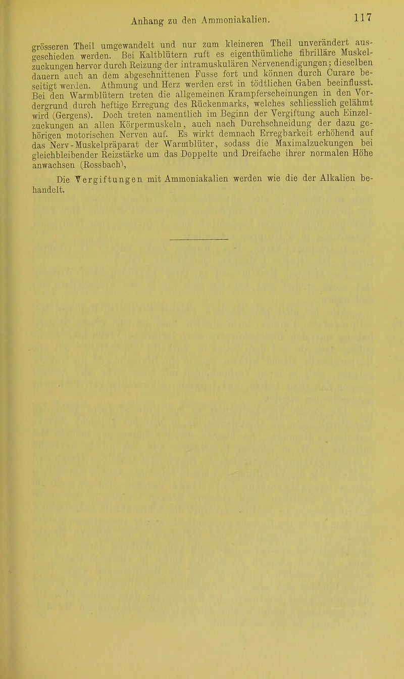 crrösseren Theil umgewandelt und nur zum kleineren Theil unverändert aus- geschieden werden. Bei Kaltblütern ruft es eigenthümliche fihriUare Muskel- zuckungeu hervor durch Reizung der intramuskulären Nervenendigungen; dieselben dauern^auch an dem abgeschnittenen Fusse fort und können durch Curare be- seitigt werden. Athmung und Herz werden erst in tödtlichen Gaben beeinflusst. Bei den Warmblütern treten die allgemeinen Krampferscheinungen in den Vor- dergrund durch heftige Erregung des Rückenmarks, welches schliesslich gelähmt wird (Gergens). Doch treten namentlich im Beginn der Vergiftung auch Einzel- zuckungen an allen Körpermuskeln, auch nach üurchschneidung der dazu ge- hörigen motorischen Nerven auf. Es wirkt demnach Erregbarkeit erhöhend auf das Nerv - Muskelpräparat der Warmblüter, sodass die Maximalzuckungen bei gleichbleibender Reizstärke um das Doppelte und Dreifache ihrer normalen Höhe anwachsen (Rossbach\ Die Vergiftungen mit Ammoniakalien werden wie die der Alkalien be- handelt.