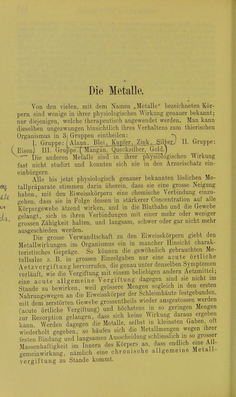 Die Metalle. Von den vielen, mit dem Namen „Metalle bezeichneten Kör- pern sind wenige in ihrer physiologischen Wirkung genauer bekannt; nur diejenigen, welche therapeutisch angewendet werden. Man kann dieselben ungezwungen hinsichtlich ihres Verhaltens zum thierischen Organismus in 3| Gruppen eintheilen: ^ I. Gruppe: ( Ala^n^_BleiJupfer, Zink ,_^ilberj II. Gruppe: (Eisen) III. GruppeTf^Iängän, Quecksilber, Gold.) — Die anderen Metalle sind' in ihrer'^pliysiöTogischen Wirkung fast nicht studirt und konnten sich nie in den Arzneischatz ein- oinbürgern. Alle bis jetzt physiologisch genauer bekannten löslichen Me- tallpräparate stimmen darin überein, dass sie eine grosse Neigung haben, mit den Eiweisskörpern eine chemische Verbindung einzu- gehen, dass sie in Folge dessen in stärkerer Concentration auf alle Körpergewebe ätzend wirken, und in die Blutbahn und die Gewebe gelangt, sich in ihren Verbindungen mit einer mehr oder weniger grossen Zähigkeit halten, und langsam, schwer oder gar nicht mehr ausgeschieden werden. Die grosse Verwandtschaft zu den Eiweisskörpern giebt den Metallwirkungen im Organismus ein in mancher Hinsicht charak- teristisches Gepräge. So können die gewöhnlich gebrauchten Me- tallsalze z. B. in grossen Einzelgaben nur eine acute örtliche Aetzvergiftung hervorrufen, die genau unter denselben Symptomen verläuft, wie die Vergiftung mit einem beliebigen andern Aetzmittel; eine acute allgemeine Vergiftung dagegen sind sie nicht im Stande zu bewirken, weil grössere Mengen sogleich m den ersten Nahruugswegen an die Eiweisskörper der Schleimhäute festgebunden, mit dem zerstörten Gewebe grossentheils wieder ausgestossen werden (acute örtliche Vergiftung) und höchstens in so genügen Mengen zur Resorption gelangen, dass sich keine Wirkung daraus ergebe^^ kann Werden dagegen die Metalle, selbst in kleinsten Gaben, olt wJederhoirgegeben, so häufen sich die Metallmengen wegen ihrer festen Bindung und langsamen Ausscheidung schliesslich in so grosser Massenhaftigkeit im Innern des Körpers an, dass endlich eine AU- gemeinwirkmig, nämlich eine chronische allgemeine Metall- vergiftung zu Stande kommt.